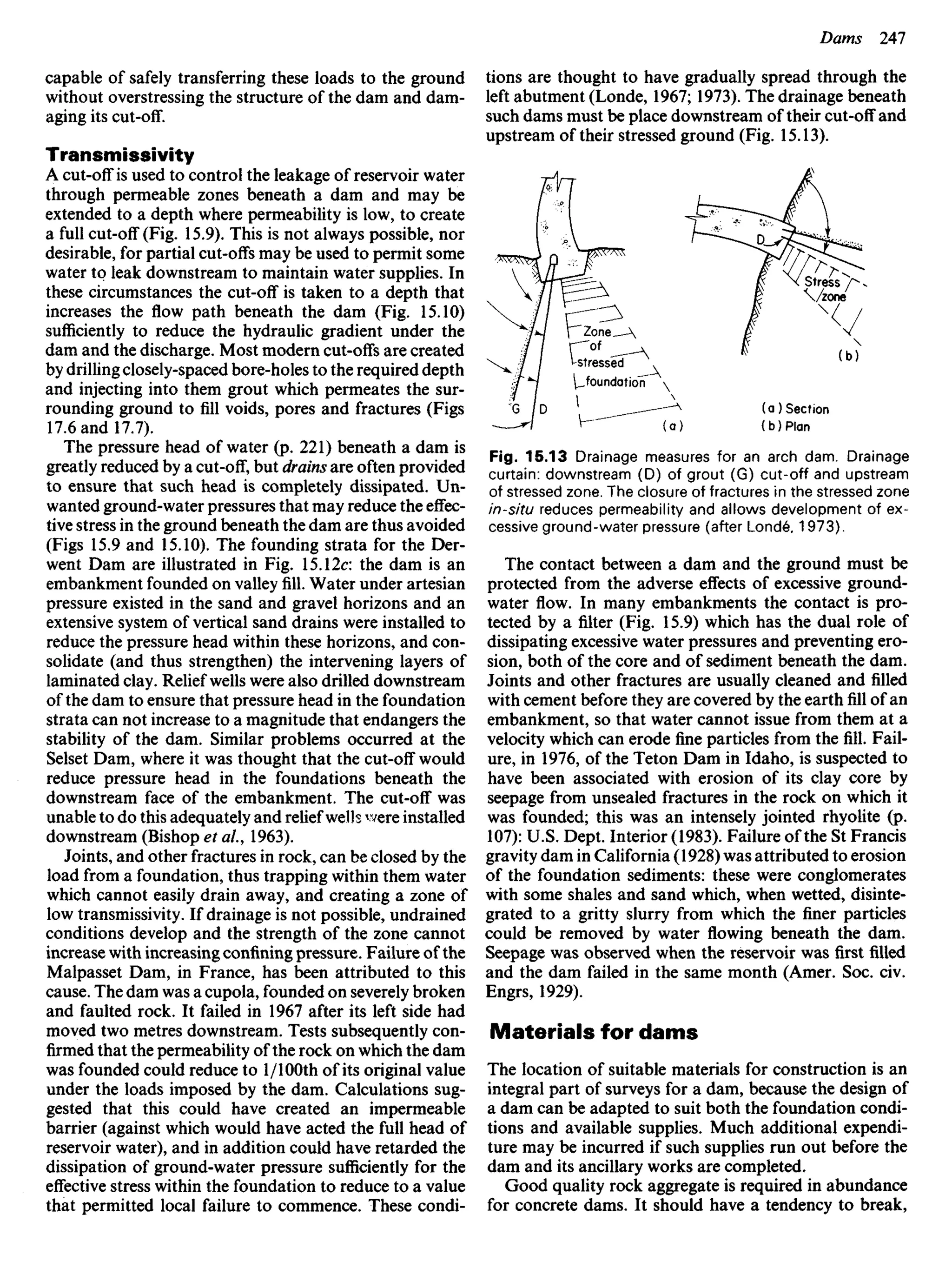 capable of safely transferring these loads to the ground
without overstressing the structure of the dam and dam-
aging its cut-off.
Transmissivity
A cut-off is used to control the leakage of reservoir water
through permeable zones beneath a dam and may be
extended to a depth where permeability is low, to create
a full cut-off (Fig. 15.9). This is not always possible, nor
desirable, for partial cut-offs may be used to permit some
water to leak downstream to maintain water supplies. In
these circumstances the cut-off is taken to a depth that
increases the flow path beneath the dam (Fig. 15.10)
sufficiently to reduce the hydraulic gradient under the
dam and the discharge. Most modern cut-offs are created
by drilling closely-spaced bore-holes to the required depth
and injecting into them grout which permeates the sur-
rounding ground to fill voids, pores and fractures (Figs
17.6 and 17.7).
The pressure head of water (p. 221) beneath a dam is
greatly reduced by a cut-off, but drains are often provided
to ensure that such head is completely dissipated. Un-
wanted ground-water pressures that may reduce the effec-
tive stress in the ground beneath the dam are thus avoided
(Figs 15.9 and 15.10). The founding strata for the Der-
went Dam are illustrated in Fig. 15.12c: the dam is an
embankment founded on valley fill. Water under artesian
pressure existed in the sand and gravel horizons and an
extensive system of vertical sand drains were installed to
reduce the pressure head within these horizons, and con-
solidate (and thus strengthen) the intervening layers of
laminated clay. Relief wells were also drilled downstream
of the dam to ensure that pressure head in the foundation
strata can not increase to a magnitude that endangers the
stability of the dam. Similar problems occurred at the
Selset Dam, where it was thought that the cut-off would
reduce pressure head in the foundations beneath the
downstream face of the embankment. The cut-off was
unable to do this adequately and relief wells were installed
downstream (Bishop et al, 1963).
Joints, and other fractures in rock, can be closed by the
load from a foundation, thus trapping within them water
which cannot easily drain away, and creating a zone of
low transmissivity. If drainage is not possible, undrained
conditions develop and the strength of the zone cannot
increase with increasing confining pressure. Failure of the
Malpasset Dam, in France, has been attributed to this
cause. The dam was a cupola, founded on severely broken
and faulted rock. It failed in 1967 after its left side had
moved two metres downstream. Tests subsequently con-
firmed that the permeability of the rock on which the dam
was founded could reduce to l/100th of its original value
under the loads imposed by the dam. Calculations sug-
gested that this could have created an impermeable
barrier (against which would have acted the full head of
reservoir water), and in addition could have retarded the
dissipation of ground-water pressure sufficiently for the
effective stress within the foundation to reduce to a value
that permitted local failure to commence. These condi-
Fig. 15.13 Drainage measures for an arch dam. Drainage
curtain: downstream (D) of grout (G) cut-off and upstream
of stressed zone. The closure of fractures in the stressed zone
in-situ reduces permeability and allows development of ex-
cessive ground-water pressure (after Londe, 1973).
The contact between a dam and the ground must be
protected from the adverse effects of excessive ground-
water flow. In many embankments the contact is pro-
tected by a filter (Fig. 15.9) which has the dual role of
dissipating excessive water pressures and preventing ero-
sion, both of the core and of sediment beneath the dam.
Joints and other fractures are usually cleaned and filled
with cement before they are covered by the earth fill of an
embankment, so that water cannot issue from them at a
velocity which can erode fine particles from the fill. Fail-
ure, in 1976, of the Teton Dam in Idaho, is suspected to
have been associated with erosion of its clay core by
seepage from unsealed fractures in the rock on which it
was founded; this was an intensely jointed rhyolite (p.
107): U.S. Dept. Interior (1983). Failure of the St Francis
gravity dam in California (1928) was attributed to erosion
of the foundation sediments: these were conglomerates
with some shales and sand which, when wetted, disinte-
grated to a gritty slurry from which the finer particles
could be removed by water flowing beneath the dam.
Seepage was observed when the reservoir was first filled
and the dam failed in the same month (Amer. Soc. civ.
Engrs, 1929).
Materials for dams
The location of suitable materials for construction is an
integral part of surveys for a dam, because the design of
a dam can be adapted to suit both the foundation condi-
tions and available supplies. Much additional expendi-
ture may be incurred if such supplies run out before the
dam and its ancillary works are completed.
Good quality rock aggregate is required in abundance
for concrete dams. It should have a tendency to break,
tions are thought to have gradually spread through the
left abutment (Londe, 1967; 1973). The drainage beneath
such dams must be place downstream of their cut-off and
upstream of their stressed ground (Fig. 15.13).
Zone
of
stressed
foundation
Section
Plan
Stress
zone
 