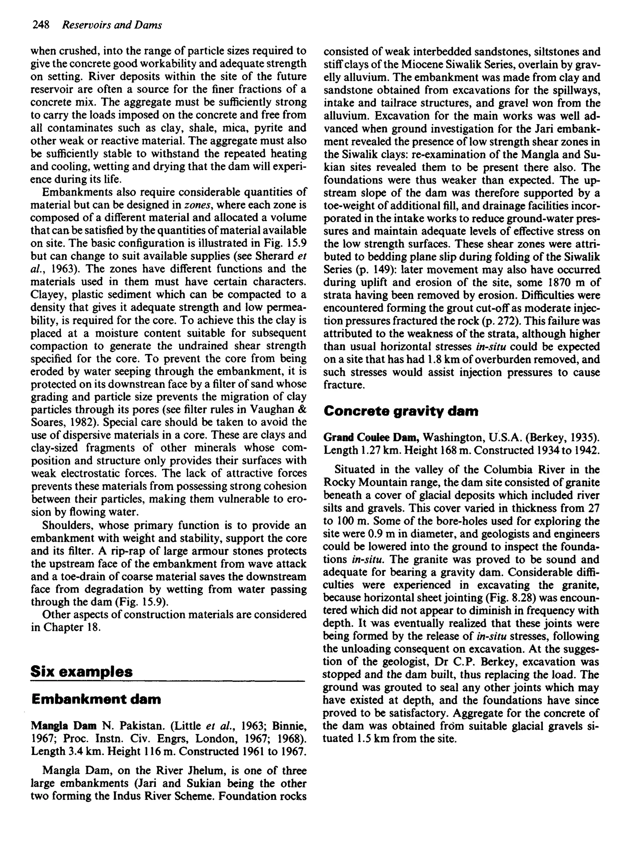 when crushed, into the range of particle sizes required to
give the concrete good workability and adequate strength
on setting. River deposits within the site of the future
reservoir are often a source for the finer fractions of a
concrete mix. The aggregate must be sufficiently strong
to carry the loads imposed on the concrete and free from
all contaminates such as clay, shale, mica, pyrite and
other weak or reactive material. The aggregate must also
be sufficiently stable to withstand the repeated heating
and cooling, wetting and drying that the dam will experi-
ence during its life.
Embankments also require considerable quantities of
material but can be designed in zones, where each zone is
composed of a different material and allocated a volume
that can be satisfied by the quantities of material available
on site. The basic configuration is illustrated in Fig. 15.9
but can change to suit available supplies (see Sherard et
al., 1963). The zones have different functions and the
materials used in them must have certain characters.
Clayey, plastic sediment which can be compacted to a
density that gives it adequate strength and low permea-
bility, is required for the core. To achieve this the clay is
placed at a moisture content suitable for subsequent
compaction to generate the undrained shear strength
specified for the core. To prevent the core from being
eroded by water seeping through the embankment, it is
protected on its downstrean face by afilterof sand whose
grading and particle size prevents the migration of clay
particles through its pores (see filter rules in Vaughan &
Soares, 1982). Special care should be taken to avoid the
use of dispersive materials in a core. These are clays and
clay-sized fragments of other minerals whose com-
position and structure only provides their surfaces with
weak electrostatic forces. The lack of attractive forces
prevents these materials from possessing strong cohesion
between their particles, making them vulnerable to ero-
sion byflowingwater.
Shoulders, whose primary function is to provide an
embankment with weight and stability, support the core
and its filter. A rip-rap of large armour stones protects
the upstream face of the embankment from wave attack
and a toe-drain of coarse material saves the downstream
face from degradation by wetting from water passing
through the dam (Fig. 15.9).
Other aspects of construction materials are considered
in Chapter 18.
Six examples
Embankment dam
Mangla Dam N. Pakistan. (Little et ai, 1963; Binnie,
1967; Proc. Instn. Civ. Engrs, London, 1967; 1968).
Length 3.4 km. Height 116 m. Constructed 1961 to 1967.
Mangla Dam, on the River Jhelum, is one of three
large embankments (Jari and Sukian being the other
two forming the Indus River Scheme. Foundation rocks
consisted of weak interbedded sandstones, siltstones and
stiff clays of the Miocene Siwalik Series, overlain by grav-
elly alluvium. The embankment was made from clay and
sandstone obtained from excavations for the spillways,
intake and tailrace structures, and gravel won from the
alluvium. Excavation for the main works was well ad-
vanced when ground investigation for the Jari embank-
ment revealed the presence of low strength shear zones in
the Siwalik clays: re-examination of the Mangla and Su-
kian sites revealed them to be present there also. The
foundations were thus weaker than expected. The up-
stream slope of the dam was therefore supported by a
toe-weight of additionalfill,and drainage facilities incor-
porated in the intake works to reduce ground-water pres-
sures and maintain adequate levels of effective stress on
the low strength surfaces. These shear zones were attri-
buted to bedding plane slip during folding of the Siwalik
Series (p. 149): later movement may also have occurred
during uplift and erosion of the site, some 1870 m of
strata having been removed by erosion. Difficulties were
encountered forming the grout cut-off as moderate injec-
tion pressures fractured the rock (p. 272). This failure was
attributed to the weakness of the strata, although higher
than usual horizontal stresses in-situ could be expected
on a site that has had 1.8 km of overburden removed, and
such stresses would assist injection pressures to cause
fracture.
Concrete gravity dam
Grand Coulee Dam, Washington, U.S.A. (Berkey, 1935).
Length 1.27 km. Height 168 m. Constructed 1934 to 1942.
Situated in the valley of the Columbia River in the
Rocky Mountain range, the dam site consisted of granite
beneath a cover of glacial deposits which included river
silts and gravels. This cover varied in thickness from 27
to 100 m. Some of the bore-holes used for exploring the
site were 0.9 m in diameter, and geologists and engineers
could be lowered into the ground to inspect the founda-
tions in-situ. The granite was proved to be sound and
adequate for bearing a gravity dam. Considerable diffi-
culties were experienced in excavating the granite,
because horizontal sheet jointing (Fig. 8.28) was encoun-
tered which did not appear to diminish in frequency with
depth. It was eventually realized that these joints were
being formed by the release of in-situ stresses, following
the unloading consequent on excavation. At the sugges-
tion of the geologist, Dr CP. Berkey, excavation was
stopped and the dam built, thus replacing the load. The
ground was grouted to seal any other joints which may
have existed at depth, and the foundations have since
proved to be satisfactory. Aggregate for the concrete of
the dam was obtained from suitable glacial gravels si-
tuated 1.5 km from the site.
 