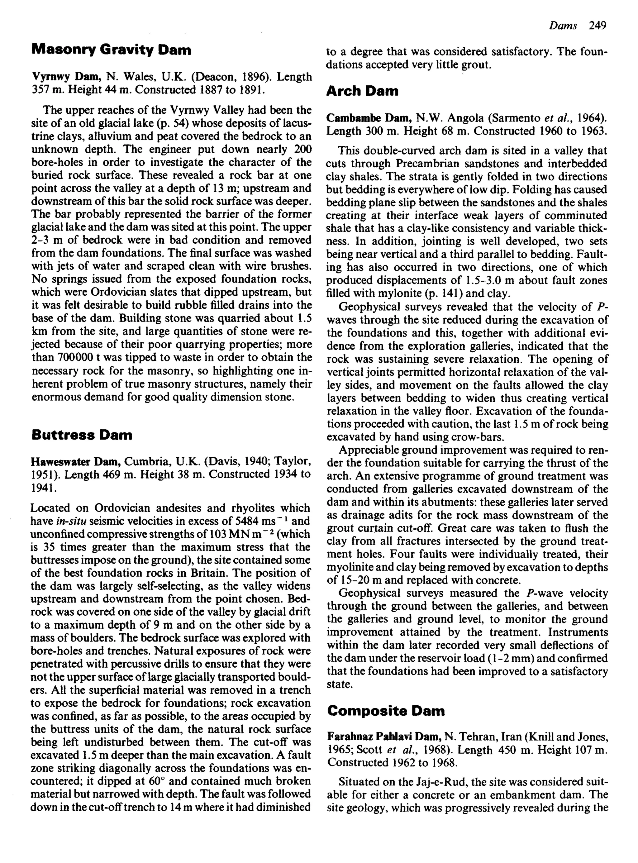 Masonry Gravity Dam
Vyrnwy Dam, N. Wales, U.K. (Deacon, 1896). Length
357 m. Height 44 m. Constructed 1887 to 1891.
The upper reaches of the Vyrnwy Valley had been the
site of an old glacial lake (p. 54) whose deposits of lacus-
trine clays, alluvium and peat covered the bedrock to an
unknown depth. The engineer put down nearly 200
bore-holes in order to investigate the character of the
buried rock surface. These revealed a rock bar at one
point across the valley at a depth of 13 m; upstream and
downstream of this bar the solid rock surface was deeper.
The bar probably represented the barrier of the former
glacial lake and the dam was sited at this point. The upper
2-3 m of bedrock were in bad condition and removed
from the dam foundations. Thefinalsurface was washed
with jets of water and scraped clean with wire brushes.
No springs issued from the exposed foundation rocks,
which were Ordovician slates that dipped upstream, but
it was felt desirable to build rubblefilleddrains into the
base of the dam. Building stone was quarried about 1.5
km from the site, and large quantities of stone were re-
jected because of their poor quarrying properties; more
than 700000 t was tipped to waste in order to obtain the
necessary rock for the masonry, so highlighting one in-
herent problem of true masonry structures, namely their
enormous demand for good quality dimension stone.
Buttress Dam
Haweswater Dam, Cumbria, U.K. (Davis, 1940; Taylor,
1951). Length 469 m. Height 38 m. Constructed 1934 to
1941.
Located on Ordovician andesites and rhyolites which
have in-situ seismic velocities in excess of 5484 ms"l
and
unconfined compressive strengths of 103 MNm"2
(which
is 35 times greater than the maximum stress that the
buttresses impose on the ground), the site contained some
of the best foundation rocks in Britain. The position of
the dam was largely self-selecting, as the valley widens
upstream and downstream from the point chosen. Bed-
rock was covered on one side of the valley by glacial drift
to a maximum depth of 9 m and on the other side by a
mass of boulders. The bedrock surface was explored with
bore-holes and trenches. Natural exposures of rock were
penetrated with percussive drills to ensure that they were
not the upper surface of large glacially transported bould-
ers. All the superficial material was removed in a trench
to expose the bedrock for foundations; rock excavation
was confined, as far as possible, to the areas occupied by
the buttress units of the dam, the natural rock surface
being left undisturbed between them. The cut-off was
excavated 1.5 m deeper than the main excavation. A fault
zone striking diagonally across the foundations was en-
countered; it dipped at 60° and contained much broken
material but narrowed with depth. The fault was followed
down in the cut-off trench to 14 m where it had diminished
to a degree that was considered satisfactory. The foun-
dations accepted very little grout.
Arch Dam
Cambambe Dam, N.W. Angola (Sarmento et ai, 1964).
Length 300 m. Height 68 m. Constructed 1960 to 1963.
This double-curved arch dam is sited in a valley that
cuts through Precambrian sandstones and interbedded
clay shales. The strata is gently folded in two directions
but bedding is everywhere of low dip. Folding has caused
bedding plane slip between the sandstones and the shales
creating at their interface weak layers of comminuted
shale that has a clay-like consistency and variable thick-
ness. In addition, jointing is well developed, two sets
being near vertical and a third parallel to bedding. Fault-
ing has also occurred in two directions, one of which
produced displacements of 1.5-3.0 m about fault zones
filled with mylonite (p. 141) and clay.
Geophysical surveys revealed that the velocity of P-
waves through the site reduced during the excavation of
the foundations and this, together with additional evi-
dence from the exploration galleries, indicated that the
rock was sustaining severe relaxation. The opening of
vertical joints permitted horizontal relaxation of the val-
ley sides, and movement on the faults allowed the clay
layers between bedding to widen thus creating vertical
relaxation in the valley floor. Excavation of the founda-
tions proceeded with caution, the last 1.5 m of rock being
excavated by hand using crow-bars.
Appreciable ground improvement was required to ren-
der the foundation suitable for carrying the thrust of the
arch. An extensive programme of ground treatment was
conducted from galleries excavated downstream of the
dam and within its abutments: these galleries later served
as drainage adits for the rock mass downstream of the
grout curtain cut-off. Great care was taken to flush the
clay from all fractures intersected by the ground treat-
ment holes. Four faults were individually treated, their
myolinite and clay being removed by excavation to depths
of 15-20 m and replaced with concrete.
Geophysical surveys measured the P-wave velocity
through the ground between the galleries, and between
the galleries and ground level, to monitor the ground
improvement attained by the treatment. Instruments
within the dam later recorded very small deflections of
the dam under the reservoir load (1-2 mm) and confirmed
that the foundations had been improved to a satisfactory
state.
Composite Dam
Farahnaz Pahlavi Dam, N. Tehran, Iran (Knill and Jones,
1965; Scott et al., 1968). Length 450 m. Height 107 m.
Constructed 1962 to 1968.
Situated on the Jaj-e-Rud, the site was considered suit-
able for either a concrete or an embankment dam. The
site geology, which was progressively revealed during the
 