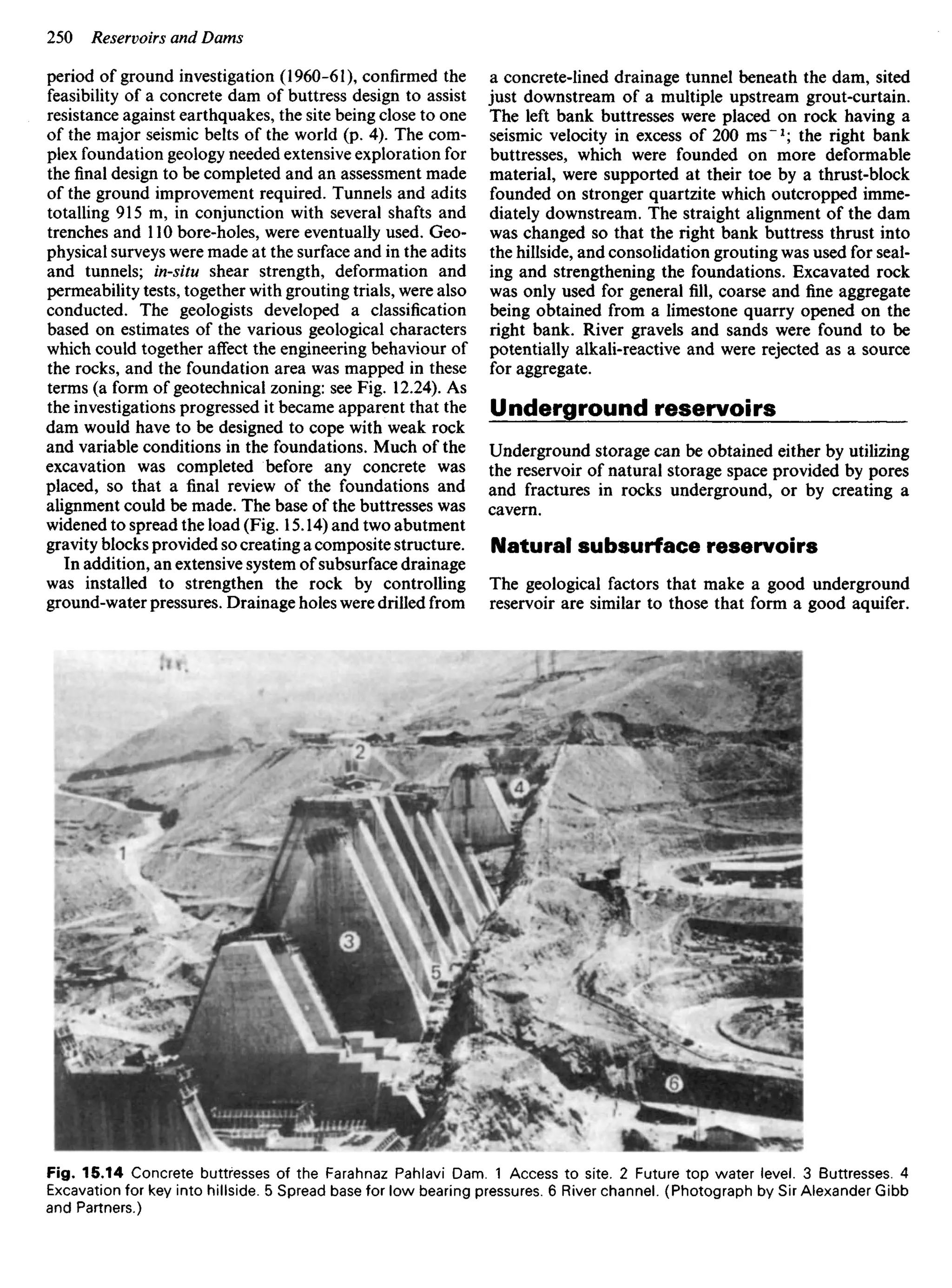period of ground investigation (1960-61), confirmed the
feasibility of a concrete dam of buttress design to assist
resistance against earthquakes, the site being close to one
of the major seismic belts of the world (p. 4). The com-
plex foundation geology needed extensive exploration for
the final design to be completed and an assessment made
of the ground improvement required. Tunnels and adits
totalling 915 m, in conjunction with several shafts and
trenches and 110 bore-holes, were eventually used. Geo-
physical surveys were made at the surface and in the adits
and tunnels; in-situ shear strength, deformation and
permeability tests, together with grouting trials, were also
conducted. The geologists developed a classification
based on estimates of the various geological characters
which could together affect the engineering behaviour of
the rocks, and the foundation area was mapped in these
terms (a form of geotechnical zoning: see Fig. 12.24). As
the investigations progressed it became apparent that the
dam would have to be designed to cope with weak rock
and variable conditions in the foundations. Much of the
excavation was completed before any concrete was
placed, so that a final review of the foundations and
alignment could be made. The base of the buttresses was
widened to spread the load (Fig. 15.14) and two abutment
gravity blocks provided so creating a composite structure.
In addition, an extensive system of subsurface drainage
was installed to strengthen the rock by controlling
ground-water pressures. Drainage holes were drilled from
a concrete-lined drainage tunnel beneath the dam, sited
just downstream of a multiple upstream grout-curtain.
The left bank buttresses were placed on rock having a
seismic velocity in excess of 200 ms"1
; the right bank
buttresses, which were founded on more deformable
material, were supported at their toe by a thrust-block
founded on stronger quartzite which outcropped imme-
diately downstream. The straight alignment of the dam
was changed so that the right bank buttress thrust into
the hillside, and consolidation grouting was used for seal-
ing and strengthening the foundations. Excavated rock
was only used for general fill, coarse and fine aggregate
being obtained from a limestone quarry opened on the
right bank. River gravels and sands were found to be
potentially alkali-reactive and were rejected as a source
for aggregate.
Underground reservoirs
Underground storage can be obtained either by utilizing
the reservoir of natural storage space provided by pores
and fractures in rocks underground, or by creating a
cavern.
Natural subsurface reservoirs
The geological factors that make a good underground
reservoir are similar to those that form a good aquifer.
Fig. 15.14 Concrete buttresses of the Farahnaz Pahlavi Dam. 1 Access to site. 2 Future top water level. 3 Buttresses. 4
Excavation for key into hillside. 5 Spread base for low bearing pressures. 6 River channel. (Photograph by Sir Alexander Gibb
and Partners.)
 