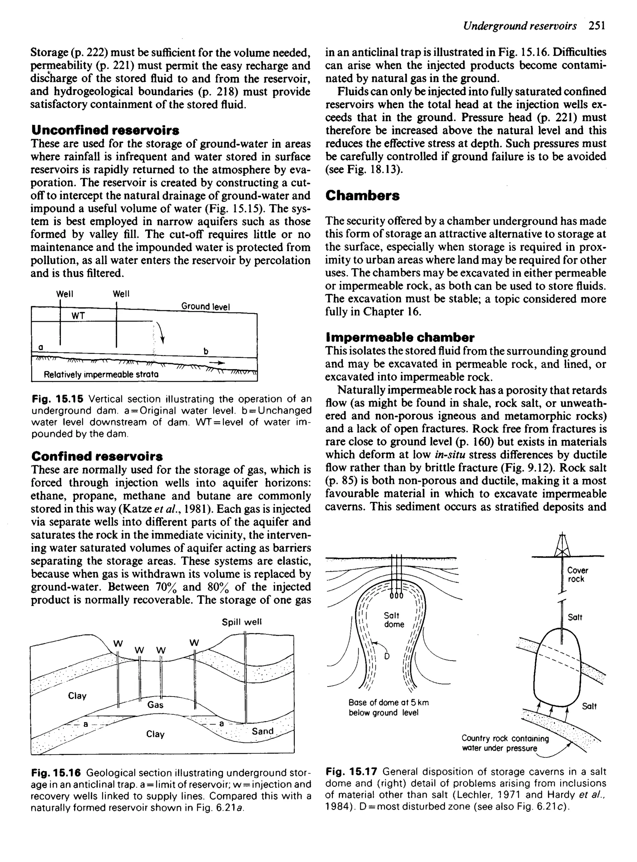 Storage (p. 222) must be sufficient for the volume needed,
permeability (p. 221) must permit the easy recharge and
discharge of the stored fluid to and from the reservoir,
and hydrogeological boundaries (p. 218) must provide
satisfactory containment of the stored fluid.
Unconfined reservoirs
These are used for the storage of ground-water in areas
where rainfall is infrequent and water stored in surface
reservoirs is rapidly returned to the atmosphere by eva-
poration. The reservoir is created by constructing a cut-
off to intercept the natural drainage of ground-water and
impound a useful volume of water (Fig. 15.15). The sys-
tem is best employed in narrow aquifers such as those
formed by valley fill. The cut-off requires little or no
maintenance and the impounded water is protected from
pollution, as all water enters the reservoir by percolation
and is thus filtered.
in an anticlinal trap is illustrated in Fig. 15.16. Difficulties
can arise when the injected products become contami-
nated by natural gas in the ground.
Fluids can only be injected into fully saturated confined
reservoirs when the total head at the injection wells ex-
ceeds that in the ground. Pressure head (p. 221) must
therefore be increased above the natural level and this
reduces the effective stress at depth. Such pressures must
be carefully controlled if ground failure is to be avoided
(see Fig. 18.13).
Chambers
The security offered by a chamber underground has made
this form of storage an attractive alternative to storage at
the surface, especially when storage is required in prox-
imity to urban areas where land may be required for other
uses. The chambers may be excavated in either permeable
or impermeable rock, as both can be used to store fluids.
The excavation must be stable; a topic considered more
fully in Chapter 16.
Impermeable chamber
This isolates the stored fluid from the surrounding ground
and may be excavated in permeable rock, and lined, or
excavated into impermeable rock.
Naturally impermeable rock has a porosity that retards
flow (as might be found in shale, rock salt, or unweath-
ered and non-porous igneous and metamorphic rocks)
and a lack of open fractures. Rock free from fractures is
rare close to ground level (p. 160) but exists in materials
which deform at low in-situ stress differences by ductile
flow rather than by brittle fracture (Fig. 9.12). Rock salt
(p. 85) is both non-porous and ductile, making it a most
favourable material in which to excavate impermeable
caverns. This sediment occurs as stratified deposits and
Well Well
Ground level
Relatively impermeable strata
Fig. 15.15 Vertical section illustrating the operation of an
underground dam. a = Original water level. b = Unchanged
water level downstream of dam. WT = level of water im-
pounded by the dam.
Confined reservoirs
These are normally used for the storage of gas, which is
forced through injection wells into aquifer horizons:
ethane, propane, methane and butane are commonly
stored in this way (Katze et ai., 1981). Each gas is injected
via separate wells into different parts of the aquifer and
saturates the rock in the immediate vicinity, the interven-
ing water saturated volumes of aquifer acting as barriers
separating the storage areas. These systems are elastic,
because when gas is withdrawn its volume is replaced by
ground-water. Between 70% and 80% of the injected
product is normally recoverable. The storage of one gas
Spill well
Clay
Clay Sand
Base of dome at 5 km
below ground level
Country rock containing
water under pressure
Cover
rock
Salt
Salt
Fig. 15.16 Geological section illustrating underground stor-
age in an anticlinal trap, a = limit of reservoir; w = injection and
recovery wells linked to supply lines. Compared this with a
naturally formed reservoir shown in Fig. 6.21s.
Fig. 15.17 General disposition of storage caverns in a salt
dome and (right) detail of problems arising from inclusions
of material other than salt (Lechler, 1971 and Hardy et ai.
1984). D = HiOSt disturbed zone (see also Fig. 6.21c).
 