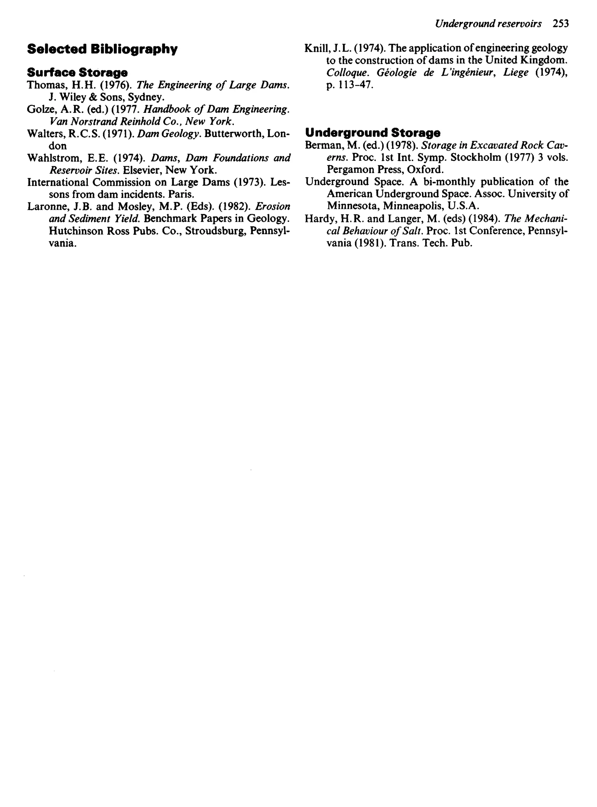 Selected Bibliography
Surface Storage
Thomas, H. H. (1976). The Engineering of Large Dams.
J. Wiley & Sons, Sydney.
Golze, A. R. (ed.) (1977. Handbook of Dam Engineering.
Van Norstrand Reinhold Co., New York.
Walters, R. C. S. (1971). Dam Geology. Butterworth, Lon-
don
Wahlstrom, E. E. (1974). Dams, Dam Foundations and
Reservoir Sites. Elsevier, New York.
International Commission on Large Dams (1973). Les-
sons from dam incidents. Paris.
Laronne, J.B. and Mosley, M.P. (Eds). (1982). Erosion
and Sediment Yield. Benchmark Papers in Geology.
Hutchinson Ross Pubs. Co., Stroudsburg, Pennsyl-
vania.
Knill, J. L. (1974). The application of engineering geology
to the construction of dams in the United Kingdom.
Colloque. Geologie de L'ingenieur, Liege (1974),
p. 113-47.
Underground Storage
Berman, M. (ed.) (1978). Storage in Excavated Rock Cav-
erns. Proc. 1st Int. Symp. Stockholm (1977) 3 vols.
Pergamon Press, Oxford.
Underground Space. A bi-monthly publication of the
American Underground Space. Assoc. University of
Minnesota, Minneapolis, U.S.A.
Hardy, H. R. and Langer, M. (eds) (1984). The Mechani-
cal Behaviour of Salt. Proc. 1st Conference, Pennsyl-
vania (1981). Trans. Tech. Pub.
 