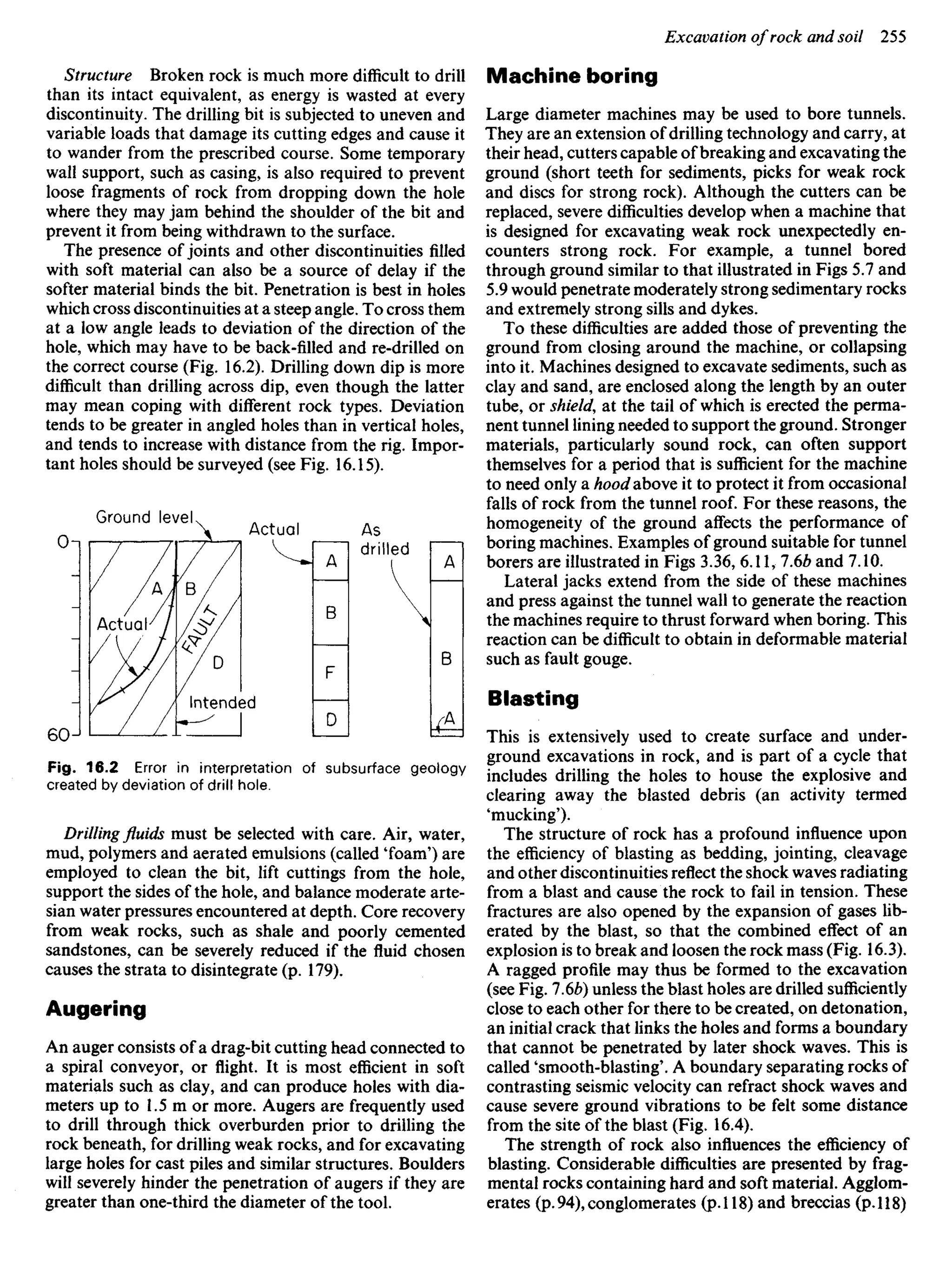Structure Broken rock is much more difficult to drill
than its intact equivalent, as energy is wasted at every
discontinuity. The drilling bit is subjected to uneven and
variable loads that damage its cutting edges and cause it
to wander from the prescribed course. Some temporary
wall support, such as casing, is also required to prevent
loose fragments of rock from dropping down the hole
where they may jam behind the shoulder of the bit and
prevent it from being withdrawn to the surface.
The presence of joints and other discontinuities filled
with soft material can also be a source of delay if the
softer material binds the bit. Penetration is best in holes
which cross discontinuities at a steep angle. To cross them
at a low angle leads to deviation of the direction of the
hole, which may have to be back-filled and re-drilled on
the correct course (Fig. 16.2). Drilling down dip is more
difficult than drilling across dip, even though the latter
may mean coping with different rock types. Deviation
tends to be greater in angled holes than in vertical holes,
and tends to increase with distance from the rig. Impor-
tant holes should be surveyed (see Fig. 16.15).
Machine boring
Large diameter machines may be used to bore tunnels.
They are an extension of drilling technology and carry, at
their head, cutters capable of breaking and excavating the
ground (short teeth for sediments, picks for weak rock
and discs for strong rock). Although the cutters can be
replaced, severe difficulties develop when a machine that
is designed for excavating weak rock unexpectedly en-
counters strong rock. For example, a tunnel bored
through ground similar to that illustrated in Figs 5.7 and
5.9 would penetrate moderately strong sedimentary rocks
and extremely strong sills and dykes.
To these difficulties are added those of preventing the
ground from closing around the machine, or collapsing
into it. Machines designed to excavate sediments, such as
clay and sand, are enclosed along the length by an outer
tube, or shield, at the tail of which is erected the perma-
nent tunnel lining needed to support the ground. Stronger
materials, particularly sound rock, can often support
themselves for a period that is sufficient for the machine
to need only a hood above it to protect it from occasional
falls of rock from the tunnel roof. For these reasons, the
homogeneity of the ground affects the performance of
boring machines. Examples of ground suitable for tunnel
borers are illustrated in Figs 3.36, 6.11, 7.6b and 7.10.
Lateral jacks extend from the side of these machines
and press against the tunnel wall to generate the reaction
the machines require to thrust forward when boring. This
reaction can be difficult to obtain in deformable material
such as fault gouge.
Blasting
This is extensively used to create surface and under-
ground excavations in rock, and is part of a cycle that
includes drilling the holes to house the explosive and
clearing away the blasted debris (an activity termed
'mucking').
The structure of rock has a profound influence upon
the efficiency of blasting as bedding, jointing, cleavage
and other discontinuities reflect the shock waves radiating
from a blast and cause the rock to fail in tension. These
fractures are also opened by the expansion of gases lib-
erated by the blast, so that the combined effect of an
explosion is to break and loosen the rock mass (Fig. 16.3).
A ragged profile may thus be formed to the excavation
(see Fig. 1.6b) unless the blast holes are drilled sufficiently
close to each other for there to be created, on detonation,
an initial crack that links the holes and forms a boundary
that cannot be penetrated by later shock waves. This is
called 'smooth-blasting'. A boundary separating rocks of
contrasting seismic velocity can refract shock waves and
cause severe ground vibrations to be felt some distance
from the site of the blast (Fig. 16.4).
The strength of rock also influences the efficiency of
blasting. Considerable difficulties are presented by frag-
mental rocks containing hard and soft material. Agglom-
erates (p. 94), conglomerates (p. 118) and breccias (p. 118)
Ground level
Actual As
drilled
Actual-
Intended
Fig. 16.2 Error in interpretation of subsurface geology
created by deviation of drill hole.
Drillingfluidsmust be selected with care. Air, water,
mud, polymers and aerated emulsions (called 'foam') are
employed to clean the bit, lift cuttings from the hole,
support the sides of the hole, and balance moderate arte-
sian water pressures encountered at depth. Core recovery
from weak rocks, such as shale and poorly cemented
sandstones, can be severely reduced if the fluid chosen
causes the strata to disintegrate (p. 179).
Augering
An auger consists of a drag-bit cutting head connected to
a spiral conveyor, or flight. It is most efficient in soft
materials such as clay, and can produce holes with dia-
meters up to 1.5 m or more. Augers are frequently used
to drill through thick overburden prior to drilling the
rock beneath, for drilling weak rocks, and for excavating
large holes for cast piles and similar structures. Boulders
will severely hinder the penetration of augers if they are
greater than one-third the diameter of the tool.
 