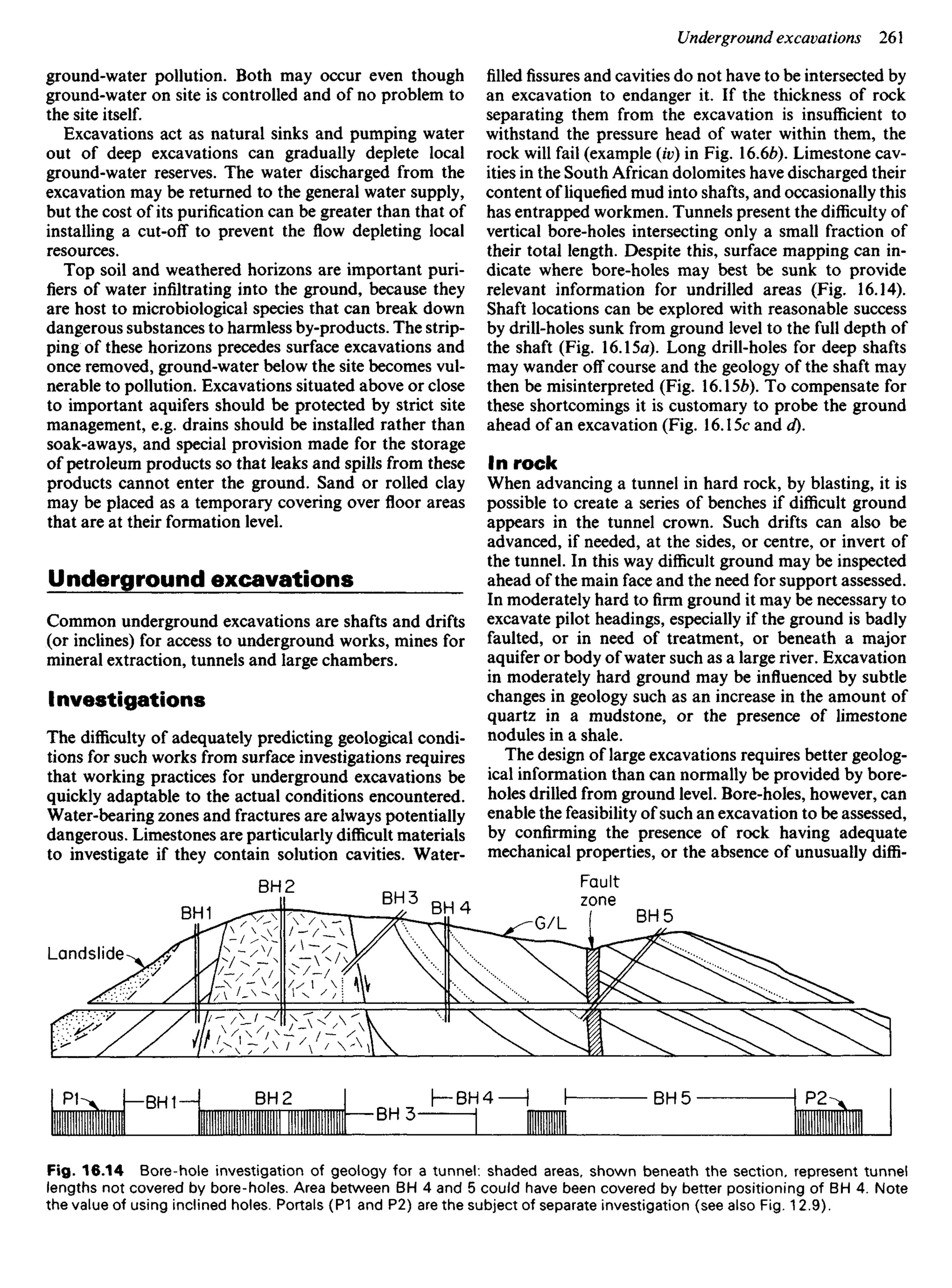 ground-water pollution. Both may occur even though
ground-water on site is controlled and of no problem to
the site itself.
Excavations act as natural sinks and pumping water
out of deep excavations can gradually deplete local
ground-water reserves. The water discharged from the
excavation may be returned to the general water supply,
but the cost of its purification can be greater than that of
installing a cut-off to prevent the flow depleting local
resources.
Top soil and weathered horizons are important puri-
fiers of water infiltrating into the ground, because they
are host to microbiological species that can break down
dangerous substances to harmless by-products. The strip-
ping of these horizons precedes surface excavations and
once removed, ground-water below the site becomes vul-
nerable to pollution. Excavations situated above or close
to important aquifers should be protected by strict site
management, e.g. drains should be installed rather than
soak-aways, and special provision made for the storage
of petroleum products so that leaks and spills from these
products cannot enter the ground. Sand or rolled clay
may be placed as a temporary covering over floor areas
that are at their formation level.
Underground excavations
Common underground excavations are shafts and drifts
(or inclines) for access to underground works, mines for
mineral extraction, tunnels and large chambers.
Investigations
The difficulty of adequately predicting geological condi-
tions for such works from surface investigations requires
that working practices for underground excavations be
quickly adaptable to the actual conditions encountered.
Water-bearing zones and fractures are always potentially
dangerous. Limestones are particularly difficult materials
to investigate if they contain solution cavities. Water-
filledfissuresand cavities do not have to be intersected by
an excavation to endanger it. If the thickness of rock
separating them from the excavation is insufficient to
withstand the pressure head of water within them, the
rock will fail (example (iv) in Fig. 16.66). Limestone cav-
ities in the South African dolomites have discharged their
content of liquefied mud into shafts, and occasionally this
has entrapped workmen. Tunnels present the difficulty of
vertical bore-holes intersecting only a small fraction of
their total length. Despite this, surface mapping can in-
dicate where bore-holes may best be sunk to provide
relevant information for undrilled areas (Fig. 16.14).
Shaft locations can be explored with reasonable success
by drill-holes sunk from ground level to the full depth of
the shaft (Fig. 16.15a). Long drill-holes for deep shafts
may wander off course and the geology of the shaft may
then be misinterpreted (Fig. 16.156). To compensate for
these shortcomings it is customary to probe the ground
ahead of an excavation (Fig. 16.15c and d).
In rock
When advancing a tunnel in hard rock, by blasting, it is
possible to create a series of benches if difficult ground
appears in the tunnel crown. Such drifts can also be
advanced, if needed, at the sides, or centre, or invert of
the tunnel. In this way difficult ground may be inspected
ahead of the main face and the need for support assessed.
In moderately hard to firm ground it may be necessary to
excavate pilot headings, especially if the ground is badly
faulted, or in need of treatment, or beneath a major
aquifer or body of water such as a large river. Excavation
in moderately hard ground may be influenced by subtle
changes in geology such as an increase in the amount of
quartz in a mudstone, or the presence of limestone
nodules in a shale.
The design of large excavations requires better geolog-
ical information than can normally be provided by bore-
holes drilled from ground level. Bore-holes, however, can
enable the feasibility of such an excavation to be assessed,
by confirming the presence of rock having adequate
mechanical properties, or the absence of unusually diffi-
Landslide
BH1
BH 2
BH 3
BH 4
Fault
zone
BH 5
Fig. 16.14 Bore-hole investigation of geology for a tunnel: shaded areas, shown beneath the section, represent tunnel
lengths not covered by bore-holes. Area between BH 4 and 5 could have been covered by better positioning of BH 4. Note
the value of using inclined holes. Portals (P1 and P2) are the subject of separate investigation (see also Fig. 12.9).
 