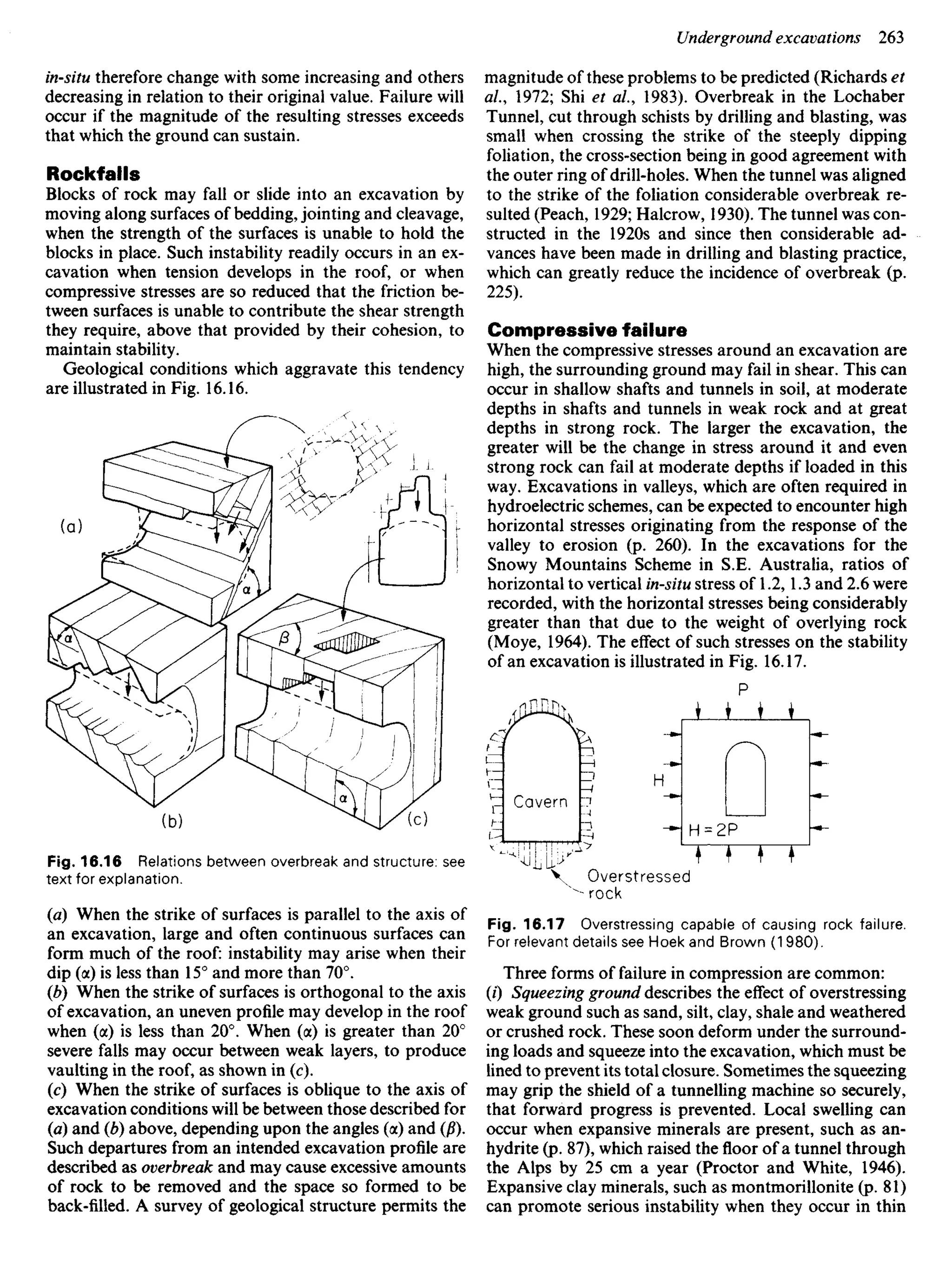 in-situ therefore change with some increasing and others
decreasing in relation to their original value. Failure will
occur if the magnitude of the resulting stresses exceeds
that which the ground can sustain.
Rockfalls
Blocks of rock may fall or slide into an excavation by
moving along surfaces of bedding, jointing and cleavage,
when the strength of the surfaces is unable to hold the
blocks in place. Such instability readily occurs in an ex-
cavation when tension develops in the roof, or when
compressive stresses are so reduced that the friction be-
tween surfaces is unable to contribute the shear strength
they require, above that provided by their cohesion, to
maintain stability.
Geological conditions which aggravate this tendency
are illustrated in Fig. 16.16.
magnitude of these problems to be predicted (Richards et
al, 1972; Shi et al.9 1983). Overbreak in the Lochaber
Tunnel, cut through schists by drilling and blasting, was
small when crossing the strike of the steeply dipping
foliation, the cross-section being in good agreement with
the outer ring of drill-holes. When the tunnel was aligned
to the strike of the foliation considerable overbreak re-
sulted (Peach, 1929; Halcrow, 1930). The tunnel was con-
structed in the 1920s and since then considerable ad-
vances have been made in drilling and blasting practice,
which can greatly reduce the incidence of overbreak (p.
225).
Compressive failure
When the compressive stresses around an excavation are
high, the surrounding ground may fail in shear. This can
occur in shallow shafts and tunnels in soil, at moderate
depths in shafts and tunnels in weak rock and at great
depths in strong rock. The larger the excavation, the
greater will be the change in stress around it and even
strong rock can fail at moderate depths if loaded in this
way. Excavations in valleys, which are often required in
hydroelectric schemes, can be expected to encounter high
horizontal stresses originating from the response of the
valley to erosion (p. 260). In the excavations for the
Snowy Mountains Scheme in S.E. Australia, ratios of
horizontal to vertical in-situ stress of 1.2, 1.3 and 2.6 were
recorded, with the horizontal stresses being considerably
greater than that due to the weight of overlying rock
(Moye, 1964). The effect of such stresses on the stability
of an excavation is illustrated in Fig. 16.17.
Fig. 16.16 Relations between overbreak and structure: see
text for explanation.
(a) When the strike of surfaces is parallel to the axis of
an excavation, large and often continuous surfaces can
form much of the roof: instability may arise when their
dip (a) is less than 15° and more than 70°.
(b) When the strike of surfaces is orthogonal to the axis
of excavation, an uneven profile may develop in the roof
when (a) is less than 20°. When (a) is greater than 20°
severe falls may occur between weak layers, to produce
vaulting in the roof, as shown in (c).
(c) When the strike of surfaces is oblique to the axis of
excavation conditions will be between those described for
(a) and (b) above, depending upon the angles (a) and (/?).
Such departures from an intended excavation profile are
described as overbreak and may cause excessive amounts
of rock to be removed and the space so formed to be
back-filled. A survey of geological structure permits the
Overstressed
rock
Fig. 16.17 Overstressing capable of causing rock failure.
For relevant details see Hoek and Brown (1980).
Three forms of failure in compression are common:
(0 Squeezing ground describes the effect of overstressing
weak ground such as sand, silt, clay, shale and weathered
or crushed rock. These soon deform under the surround-
ing loads and squeeze into the excavation, which must be
lined to prevent its total closure. Sometimes the squeezing
may grip the shield of a tunnelling machine so securely,
that forward progress is prevented. Local swelling can
occur when expansive minerals are present, such as an-
hydrite (p. 87), which raised the floor of a tunnel through
the Alps by 25 cm a year (Proctor and White, 1946).
Expansive clay minerals, such as montmorillonite (p. 81)
can promote serious instability when they occur in thin
 