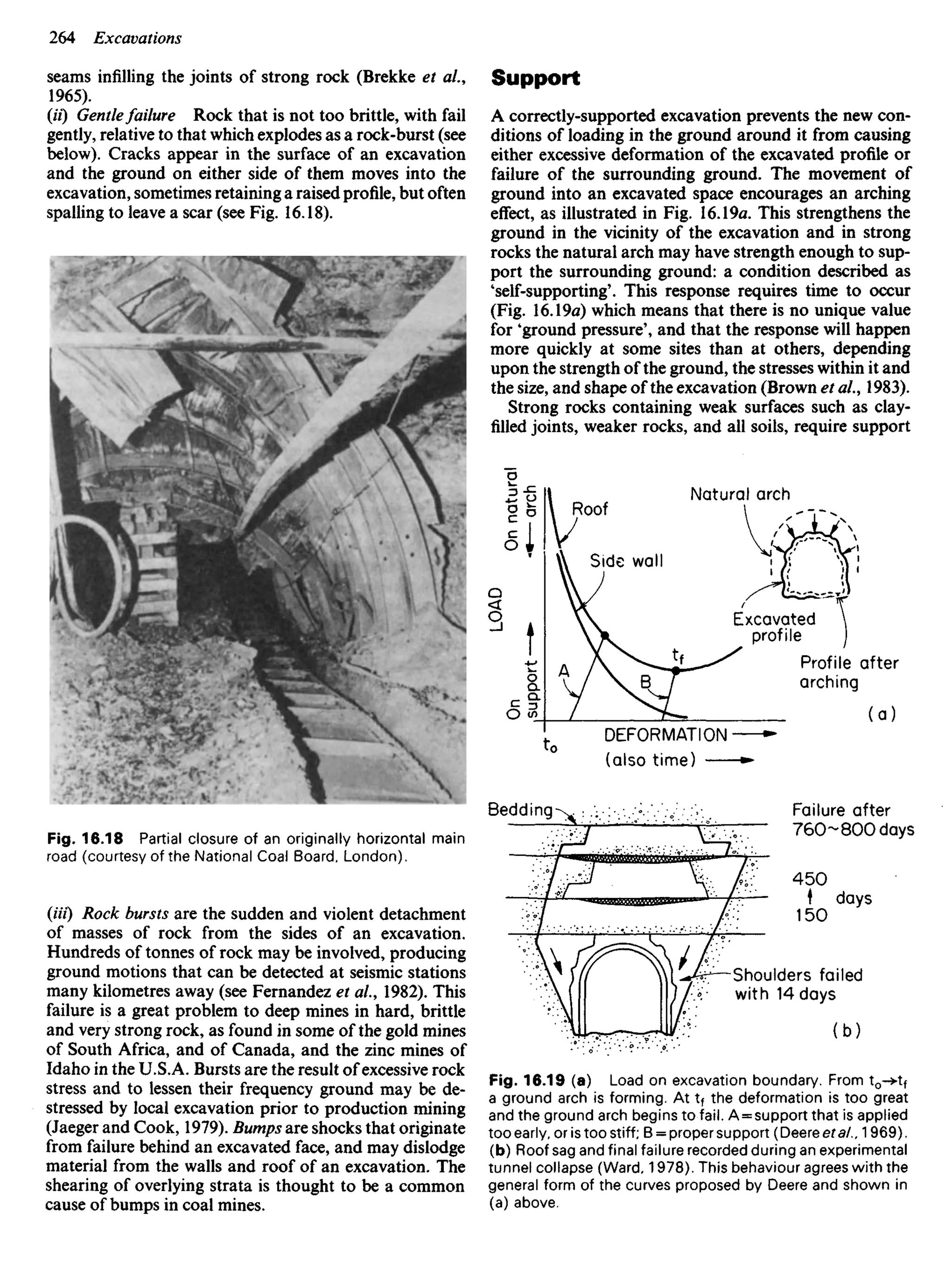 seams infilling the joints of strong rock (Brekke et al.,
1965).
(U) Gentlefailure Rock that is not too brittle, with fail
gently, relative to that which explodes as a rock-burst (see
below). Cracks appear in the surface of an excavation
and the ground on either side of them moves into the
excavation, sometimes retaining a raised profile, but often
spalling to leave a scar (see Fig. 16.18).
Support
A correctly-supported excavation prevents the new con-
ditions of loading in the ground around it from causing
either excessive deformation of the excavated profile or
failure of the surrounding ground. The movement of
ground into an excavated space encourages an arching
effect, as illustrated in Fig. 16.19a. This strengthens the
ground in the vicinity of the excavation and in strong
rocks the natural arch may have strength enough to sup-
port the surrounding ground: a condition described as
'self-supporting'. This response requires time to occur
(Fig. 16.19a) which means that there is no unique value
for 'ground pressure', and that the response will happen
more quickly at some sites than at others, depending
upon the strength of the ground, the stresses within it and
the size, and shape of the excavation (Brown et al., 1983).
Strong rocks containing weak surfaces such as clay-
filled joints, weaker rocks, and all soils, require support
On
natural
arch
LOAD
Roof
Natural arch
Side wall
Excavated
profile
Profile after
arching
DEFORMATION
(also time)
Bedding Failure after
7 6 0 - 8 0 0 days
days
Shoulders failed
with 14 days
Fig. 16.18 Partial closure of an originally horizontal main
road (courtesy of the National Coal Board. London).
(Hi) Rock bursts are the sudden and violent detachment
of masses of rock from the sides of an excavation.
Hundreds of tonnes of rock may be involved, producing
ground motions that can be detected at seismic stations
many kilometres away (see Fernandez et al., 1982). This
failure is a great problem to deep mines in hard, brittle
and very strong rock, as found in some of the gold mines
of South Africa, and of Canada, and the zinc mines of
Idaho in the U.S.A. Bursts are the result of excessive rock
stress and to lessen their frequency ground may be de-
stressed by local excavation prior to production mining
(Jaeger and Cook, 1979). Bumps are shocks that originate
from failure behind an excavated face, and may dislodge
material from the walls and roof of an excavation. The
shearing of overlying strata is thought to be a common
cause of bumps in coal mines.
Fig. 16.19 (a) Load on excavation boundary. From to->tf
a ground arch is forming. At tf the deformation is too great
and the ground arch begins to fail. A = support that is applied
too early, or is too stiff; B = proper support (Deere eta/., 1969).
(b) Roof sag and final failure recorded during an experimental
tunnel collapse (Ward, 1978). This behaviour agrees with the
general form of the curves proposed by Deere and shown in
(a) above.
 