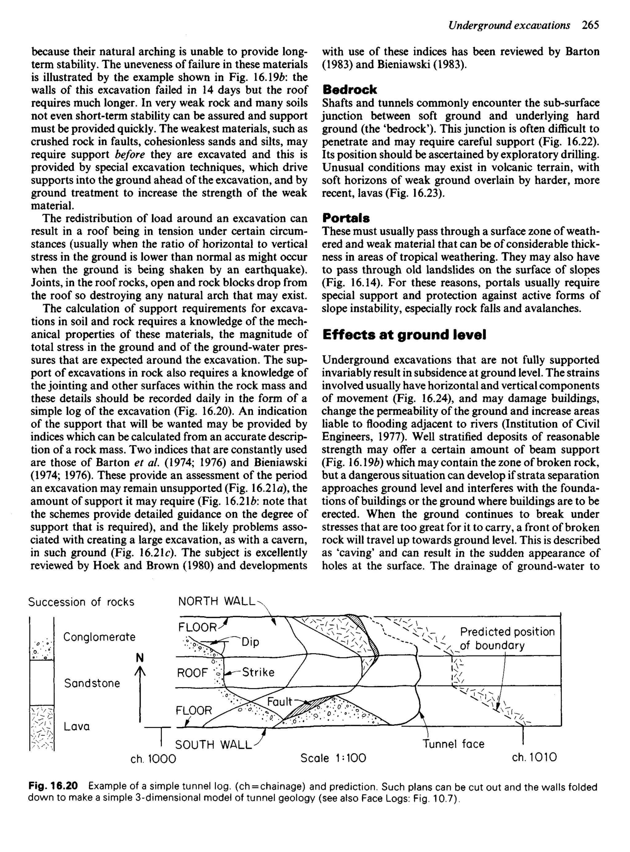 because their natural arching is unable to provide long-
term stability. The uneveness of failure in these materials
is illustrated by the example shown in Fig. 16.196: the
walls of this excavation failed in 14 days but the roof
requires much longer. In very weak rock and many soils
not even short-term stability can be assured and support
must be provided quickly. The weakest materials, such as
crushed rock in faults, cohesionless sands and silts, may
require support before they are excavated and this is
provided by special excavation techniques, which drive
supports into the ground ahead of the excavation, and by
ground treatment to increase the strength of the weak
material.
The redistribution of load around an excavation can
result in a roof being in tension under certain circum-
stances (usually when the ratio of horizontal to vertical
stress in the ground is lower than normal as might occur
when the ground is being shaken by an earthquake).
Joints, in the roof rocks, open and rock blocks drop from
the roof so destroying any natural arch that may exist.
The calculation of support requirements for excava-
tions in soil and rock requires a knowledge of the mech-
anical properties of these materials, the magnitude of
total stress in the ground and of the ground-water pres-
sures that are expected around the excavation. The sup-
port of excavations in rock also requires a knowledge of
the jointing and other surfaces within the rock mass and
these details should be recorded daily in the form of a
simple log of the excavation (Fig. 16.20). An indication
of the support that will be wanted may be provided by
indices which can be calculated from an accurate descrip-
tion of a rock mass. Two indices that are constantly used
are those of Barton et al. (1974; 1976) and Bieniawski
(1974; 1976). These provide an assessment of the period
an excavation may remain unsupported (Fig. 16.21a), the
amount of support it may require (Fig. 16.216: note that
the schemes provide detailed guidance on the degree of
support that is required), and the likely problems asso-
ciated with creating a large excavation, as with a cavern,
in such ground (Fig. 16.21c). The subject is excellently
reviewed by Hoek and Brown (1980) and developments
with use of these indices has been reviewed by Barton
(1983) and Bieniawski (1983).
Bedrock
Shafts and tunnels commonly encounter the sub-surface
junction between soft ground and underlying hard
ground (the 'bedrock'). This junction is often difficult to
penetrate and may require careful support (Fig. 16.22).
Its position should be ascertained by exploratory drilling.
Unusual conditions may exist in volcanic terrain, with
soft horizons of weak ground overlain by harder, more
recent, lavas (Fig. 16.23).
Portals
These must usually pass through a surface zone of weath-
ered and weak material that can be of considerable thick-
ness in areas of tropical weathering. They may also have
to pass through old landslides on the surface of slopes
(Fig. 16.14). For these reasons, portals usually require
special support and protection against active forms of
slope instability, especially rock falls and avalanches.
Effects at ground level
Underground excavations that are not fully supported
invariably result in subsidence at ground level. The strains
involved usually have horizontal and vertical components
of movement (Fig. 16.24), and may damage buildings,
change the permeability of the ground and increase areas
liable to flooding adjacent to rivers (Institution of Civil
Engineers, 1977). Well stratified deposits of reasonable
strength may offer a certain amount of beam support
(Fig. 16.19^) which may contain the zone of broken rock,
but a dangerous situation can develop if strata separation
approaches ground level and interferes with the founda-
tions of buildings or the ground where buildings are to be
erected. When the ground continues to break under
stresses that are too great for it to carry, a front of broken
rock will travel up towards ground level. This is described
as 'caving' and can result in the sudden appearance of
holes at the surface. The drainage of ground-water to
Succession of rocks NORTH WALL
Conglomerate
Sandstone
Lava
ROOF
FLOOR
Strike
Dip
FLOOR Predicted position
of boundary
SOUTH WALL
ch. 1000 Scale MOO
Tunnel face
ch. 1010
Fig. 16.20 Example of a simple tunnel log. (ch = chainage) and prediction. Such plans can be cut out and the walls folded
down to make a simple 3-dimensional model of tunnel geology (see also Face Logs: Fig. 10.7).
 