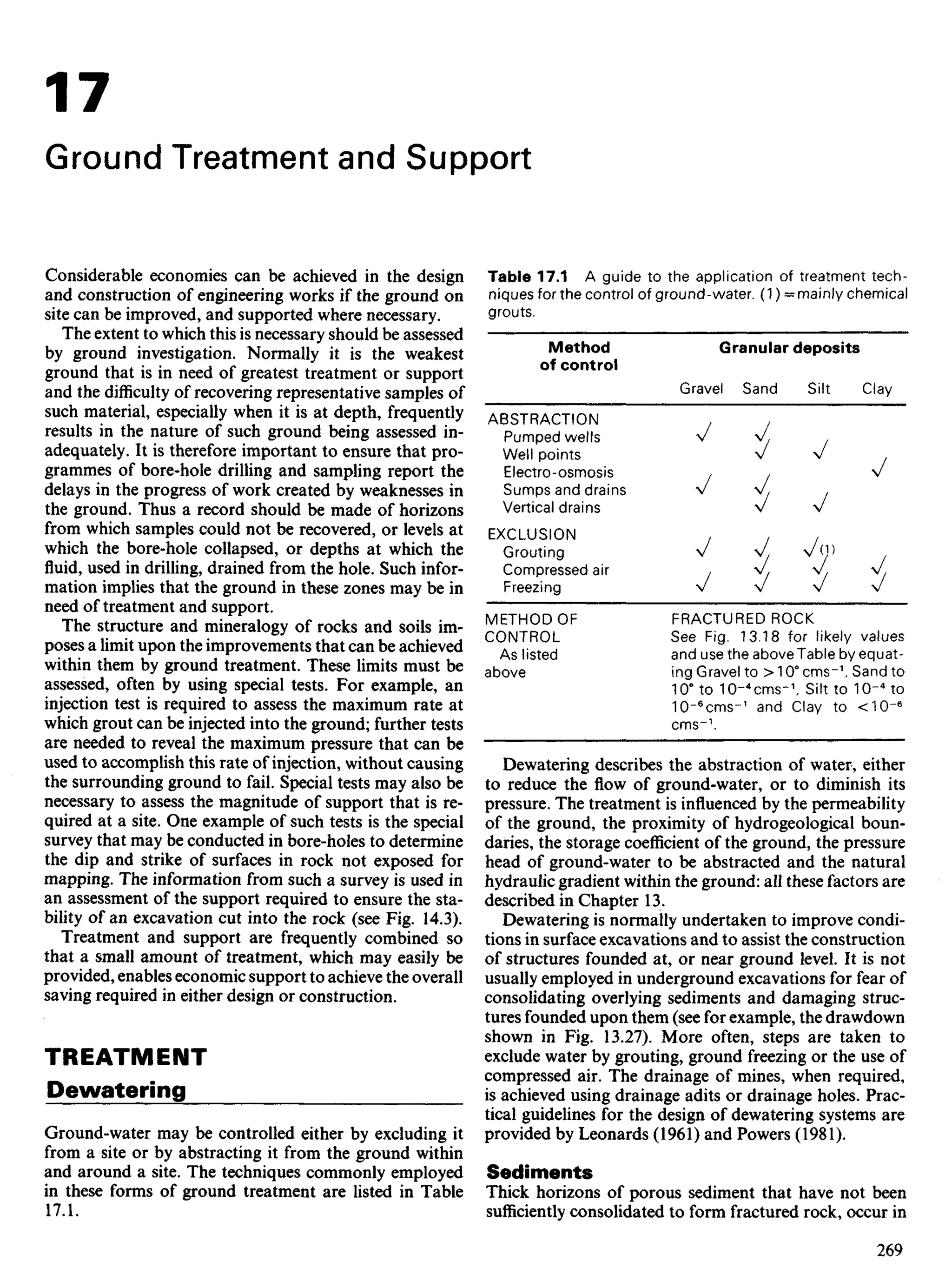 17
Ground Treatment and Support
Considerable economies can be achieved in the design
and construction of engineering works if the ground on
site can be improved, and supported where necessary.
The extent to which this is necessary should be assessed
by ground investigation. Normally it is the weakest
ground that is in need of greatest treatment or support
and the difficulty of recovering representative samples of
such material, especially when it is at depth, frequently
results in the nature of such ground being assessed in-
adequately. It is therefore important to ensure that pro-
grammes of bore-hole drilling and sampling report the
delays in the progress of work created by weaknesses in
the ground. Thus a record should be made of horizons
from which samples could not be recovered, or levels at
which the bore-hole collapsed, or depths at which the
fluid, used in drilling, drained from the hole. Such infor-
mation implies that the ground in these zones may be in
need of treatment and support.
The structure and mineralogy of rocks and soils im-
poses a limit upon the improvements that can be achieved
within them by ground treatment. These limits must be
assessed, often by using special tests. For example, an
injection test is required to assess the maximum rate at
which grout can be injected into the ground; further tests
are needed to reveal the maximum pressure that can be
used to accomplish this rate of injection, without causing
the surrounding ground to fail. Special tests may also be
necessary to assess the magnitude of support that is re-
quired at a site. One example of such tests is the special
survey that may be conducted in bore-holes to determine
the dip and strike of surfaces in rock not exposed for
mapping. The information from such a survey is used in
an assessment of the support required to ensure the sta-
bility of an excavation cut into the rock (see Fig. 14.3).
Treatment and support are frequently combined so
that a small amount of treatment, which may easily be
provided, enables economic support to achieve the overall
saving required in either design or construction.
TREATMENT
Dewatering
Ground-water may be controlled either by excluding it
from a site or by abstracting it from the ground within
and around a site. The techniques commonly employed
in these forms of ground treatment are listed in Table
17.1.
Table 17.1 A guide to the application of treatment tech-
niques for the control of ground-water. (1) = mainly chemical
grouts.
Method
of control
ABSTRACTION
Pumped wells
Well points
Electro-osmosis
Sumps and drains
Vertical drains
EXCLUSION
Grouting
Compressed air
Freezing
METHODOF
CONTROL
As listed
above
Granular deposits
Gravel Sand Silt Clay
' i, v
FRACTURED ROCK
See Fig. 13.18 for likely values
and use the above Table by equat-
ing Gravel to > 10° cms-1
. Sand to
10° to 10-4
cms-1
. Silt to 10~4
to
10-6
cms-1
and Clay to <10-6
cms-1
.
Dewatering describes the abstraction of water, either
to reduce the flow of ground-water, or to diminish its
pressure. The treatment is influenced by the permeability
of the ground, the proximity of hydrogeological boun-
daries, the storage coefficient of the ground, the pressure
head of ground-water to be abstracted and the natural
hydraulic gradient within the ground: all these factors are
described in Chapter 13.
Dewatering is normally undertaken to improve condi-
tions in surface excavations and to assist the construction
of structures founded at, or near ground level. It is not
usually employed in underground excavations for fear of
consolidating overlying sediments and damaging struc-
tures founded upon them (see for example, the drawdown
shown in Fig. 13.27). More often, steps are taken to
exclude water by grouting, ground freezing or the use of
compressed air. The drainage of mines, when required,
is achieved using drainage adits or drainage holes. Prac-
tical guidelines for the design of dewatering systems are
provided by Leonards (1961) and Powers (1981).
Sediments
Thick horizons of porous sediment that have not been
sufficiently consolidated to form fractured rock, occur in
 