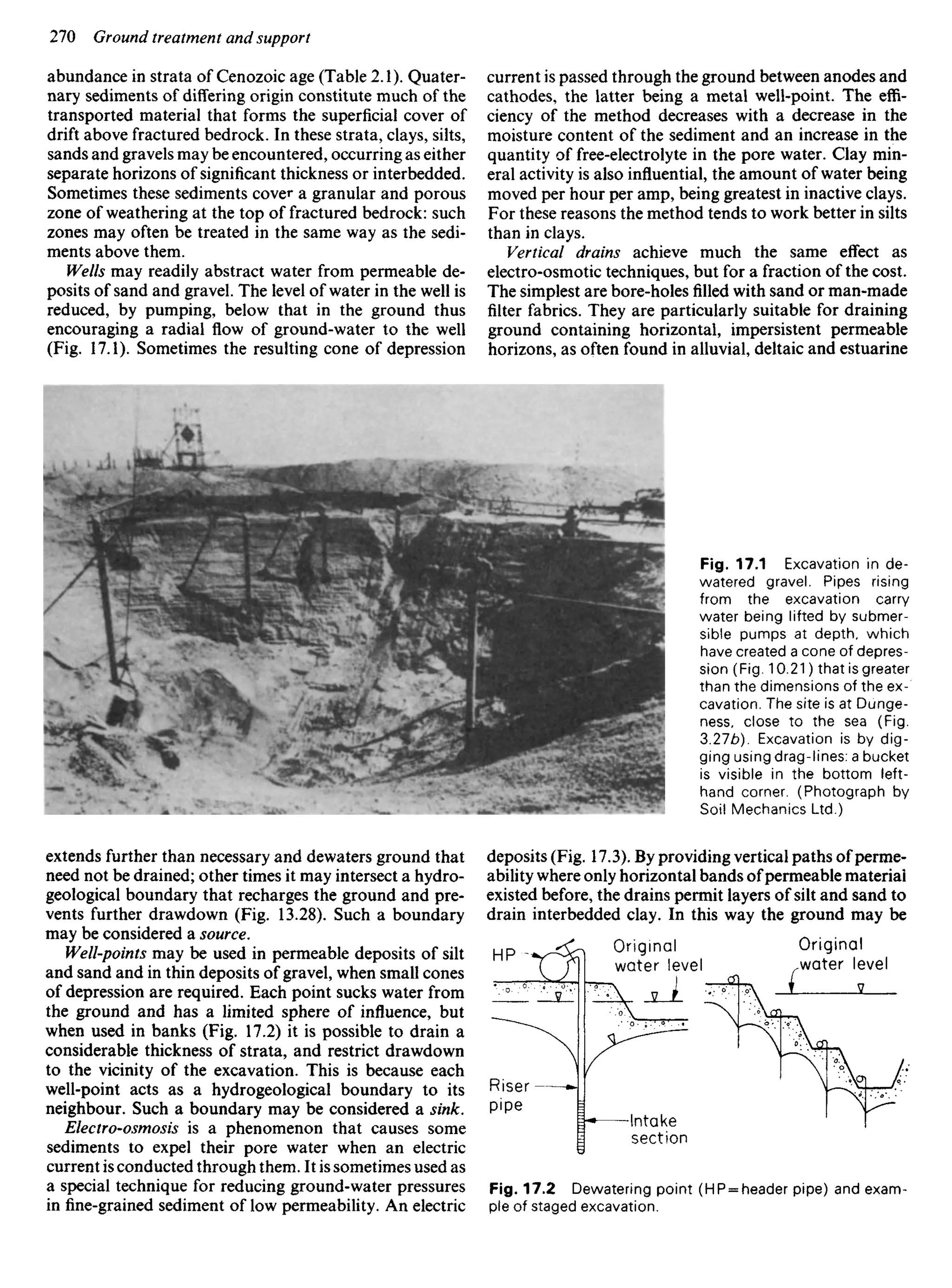 abundance in strata of Cenozoic age (Table 2.1). Quater-
nary sediments of differing origin constitute much of the
transported material that forms the superficial cover of
drift above fractured bedrock. In these strata, clays, silts,
sands and gravels may be encountered, occurring as either
separate horizons of significant thickness or interbedded.
Sometimes these sediments cover a granular and porous
zone of weathering at the top of fractured bedrock: such
zones may often be treated in the same way as the sedi-
ments above them.
Wells may readily abstract water from permeable de-
posits of sand and gravel. The level of water in the well is
reduced, by pumping, below that in the ground thus
encouraging a radial flow of ground-water to the well
(Fig. 17.1). Sometimes the resulting cone of depression
current is passed through the ground between anodes and
cathodes, the latter being a metal well-point. The effi-
ciency of the method decreases with a decrease in the
moisture content of the sediment and an increase in the
quantity of free-electrolyte in the pore water. Clay min-
eral activity is also influential, the amount of water being
moved per hour per amp, being greatest in inactive clays.
For these reasons the method tends to work better in silts
than in clays.
Vertical drains achieve much the same effect as
electro-osmotic techniques, but for a fraction of the cost.
The simplest are bore-holes filled with sand or man-made
filter fabrics. They are particularly suitable for draining
ground containing horizontal, impersistent permeable
horizons, as often found in alluvial, deltaic and estuarine
Fig. 17.1 Excavation in de-
watered gravel. Pipes rising
from the excavation carry
water being lifted by submer-
sible pumps at depth, which
have created a cone of depres-
sion (Fig. 10.21) that is greater
than the dimensions of the ex-
cavation. The site is at Dunge-
ness, close to the sea (Fig.
3.27b). Excavation is by dig-
ging using drag-lines: a bucket
is visible in the bottom left-
hand corner. (Photograph by
Soil Mechanics Ltd.)
extends further than necessary and dewaters ground that
need not be drained; other times it may intersect a hydro-
geological boundary that recharges the ground and pre-
vents further drawdown (Fig. 13.28). Such a boundary
may be considered a source.
Well-points may be used in permeable deposits of silt
and sand and in thin deposits of gravel, when small cones
of depression are required. Each point sucks water from
the ground and has a limited sphere of influence, but
when used in banks (Fig. 17.2) it is possible to drain a
considerable thickness of strata, and restrict drawdown
to the vicinity of the excavation. This is because each
well-point acts as a hydrogeological boundary to its
neighbour. Such a boundary may be considered a sink.
Electro-osmosis is a phenomenon that causes some
sediments to expel their pore water when an electric
current is conducted through them. It is sometimes used as
a special technique for reducing ground-water pressures
infine-grainedsediment of low permeability. An electric
deposits (Fig. 17.3). By providing vertical paths ofperme-
ability where only horizontal bands ofpermeable material
existed before, the drains permit layers of silt and sand to
drain interbedded clay. In this way the ground may be
Original
water level
Original
water level
Riser
pipe
Intake
section
Fig. 17.2 Dewatering point (HP = header pipe) and exam-
ple of staged excavation.
 