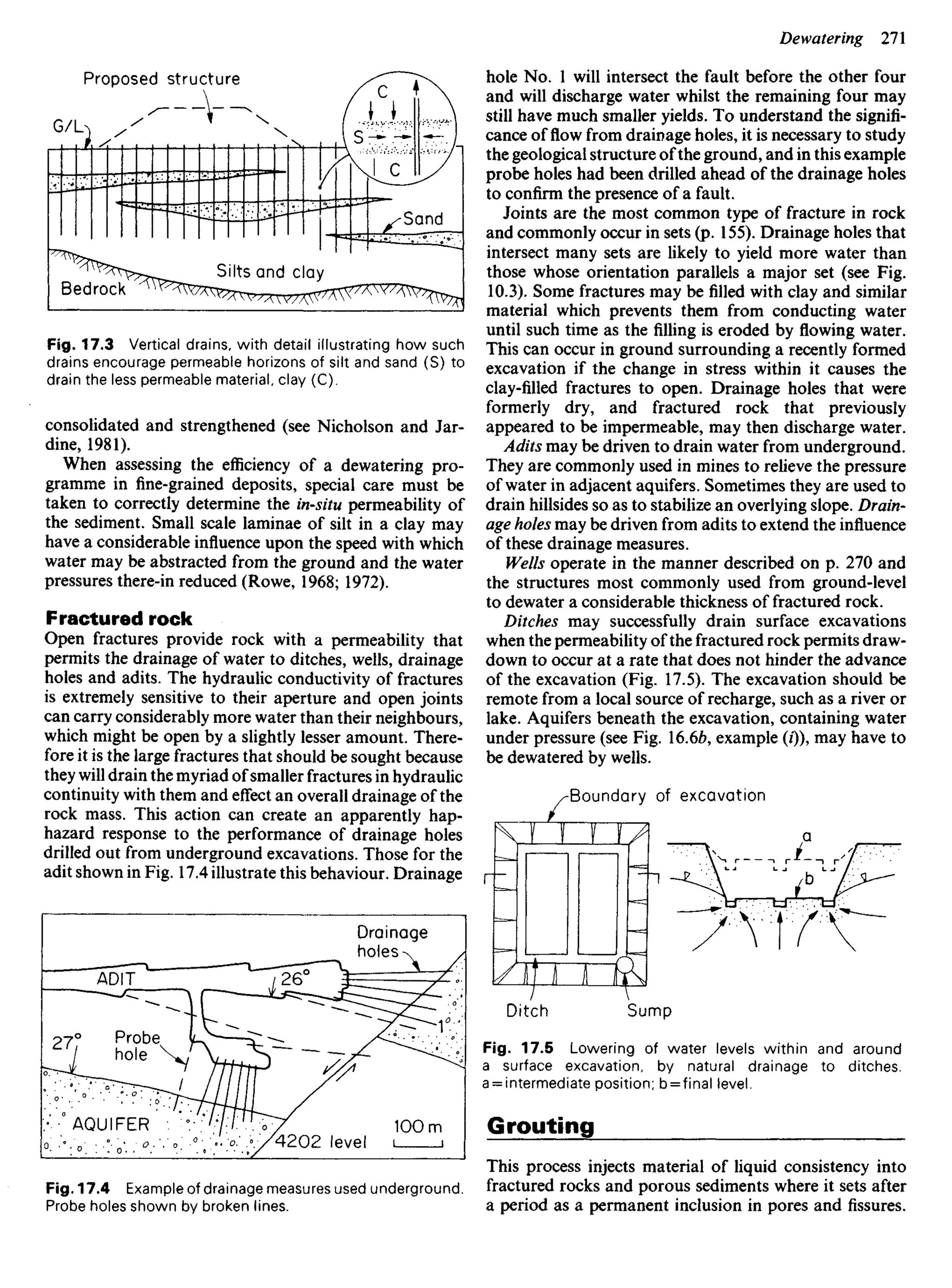 Proposed structure
Bedrock
Silts and clay
Sand
Fig. 17.3 Vertical drains, with detail illustrating how such
drains encourage permeable horizons of silt and sand (S) to
drain the less permeable material, clay (C).
consolidated and strengthened (see Nicholson and Jar-
dine, 1981).
When assessing the efficiency of a dewatering pro-
gramme in fine-grained deposits, special care must be
taken to correctly determine the in-situ permeability of
the sediment. Small scale laminae of silt in a clay may
have a considerable influence upon the speed with which
water may be abstracted from the ground and the water
pressures there-in reduced (Rowe, 1968; 1972).
Fractured rock
Open fractures provide rock with a permeability that
permits the drainage of water to ditches, wells, drainage
holes and adits. The hydraulic conductivity of fractures
is extremely sensitive to their aperture and open joints
can carry considerably more water than their neighbours,
which might be open by a slightly lesser amount. There-
fore it is the large fractures that should be sought because
they will drain the myriad ofsmaller fractures in hydraulic
continuity with them and effect an overall drainage of the
rock mass. This action can create an apparently hap-
hazard response to the performance of drainage holes
drilled out from underground excavations. Those for the
adit shown in Fig. 17.4 illustrate this behaviour. Drainage
hole No. 1 will intersect the fault before the other four
and will discharge water whilst the remaining four may
still have much smaller yields. To understand the signifi-
cance of flow from drainage holes, it is necessary to study
the geological structure ofthe ground, and in this example
probe holes had been drilled ahead of the drainage holes
to confirm the presence of a fault.
Joints are the most common type of fracture in rock
and commonly occur in sets (p. 155). Drainage holes that
intersect many sets are likely to yield more water than
those whose orientation parallels a major set (see Fig.
10.3). Some fractures may befilledwith clay and similar
material which prevents them from conducting water
until such time as the filling is eroded by flowing water.
This can occur in ground surrounding a recently formed
excavation if the change in stress within it causes the
clay-filled fractures to open. Drainage holes that were
formerly dry, and fractured rock that previously
appeared to be impermeable, may then discharge water.
Adits may be driven to drain water from underground.
They are commonly used in mines to relieve the pressure
of water in adjacent aquifers. Sometimes they are used to
drain hillsides so as to stabilize an overlying slope. Drain-
age holes may be driven from adits to extend the influence
of these drainage measures.
Wells operate in the manner described on p. 270 and
the structures most commonly used from ground-level
to dewater a considerable thickness of fractured rock.
Ditches may successfully drain surface excavations
when the permeability of the fractured rock permits draw-
down to occur at a rate that does not hinder the advance
of the excavation (Fig. 17.5). The excavation should be
remote from a local source of recharge, such as ariveror
lake. Aquifers beneath the excavation, containing water
under pressure (see Fig. 16.66, example (/)), may have to
be dewatered by wells.
Boundary of excavation
Ditch Sump
Fig. 17.5 Lowering of water levels within and around
a surface excavation, by natural drainage to ditches,
a = intermediate position; b = final level.
Grouting
This process injects material of liquid consistency into
fractured rocks and porous sediments where it sets after
a period as a permanent inclusion in pores and fissures.
Drainage
holes
ADIT
Probe
hole
AQUIFER
4202 level
Fig. 17.4 Example of drainage measures used underground.
Probe holes shown by broken lines.
 