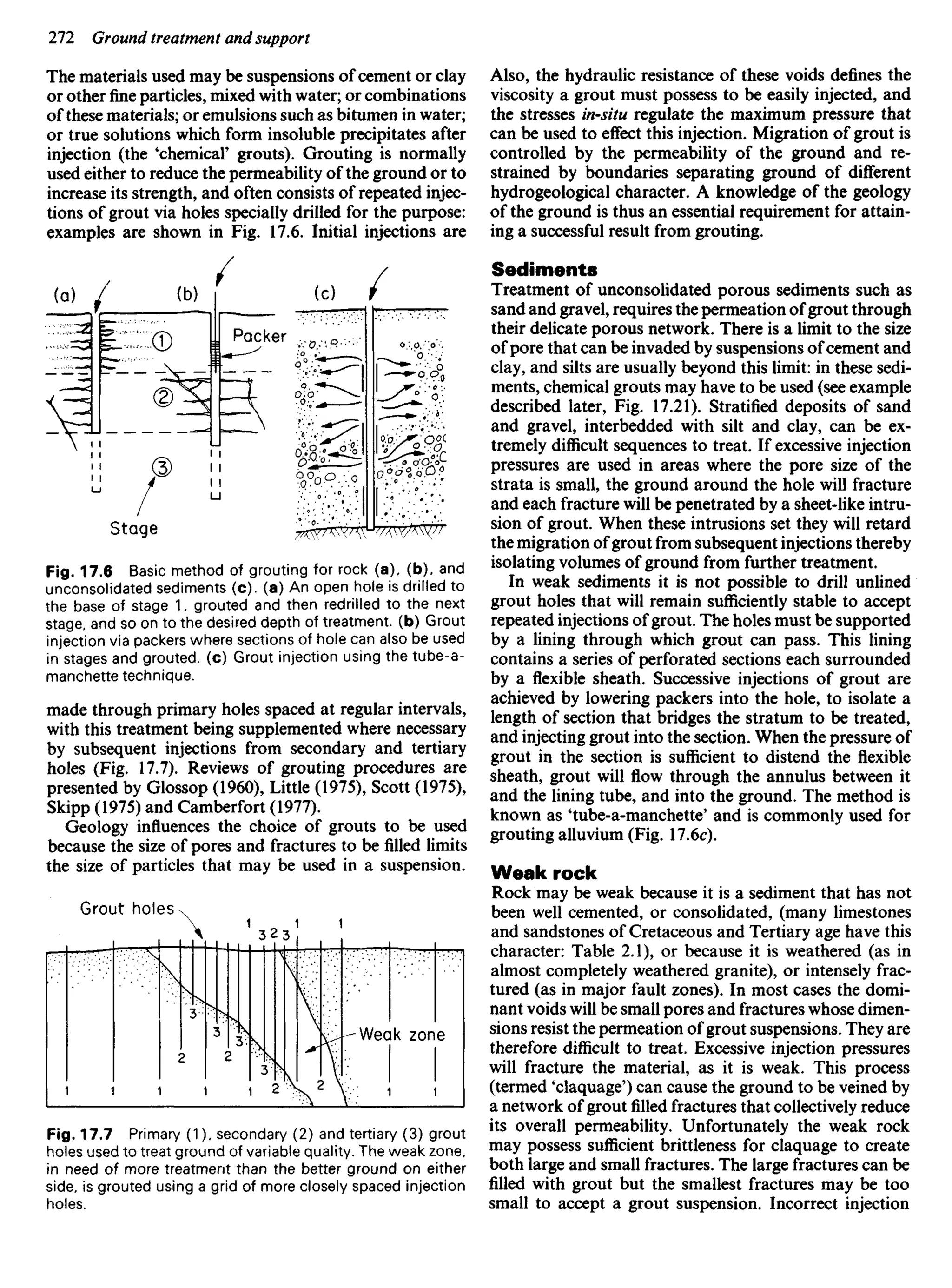 The materials used may be suspensions of cement or clay
or other fine particles, mixed with water; or combinations
of these materials; or emulsions such as bitumen in water;
or true solutions which form insoluble precipitates after
injection (the 'chemical' grouts). Grouting is normally
used either to reduce the permeability of the ground or to
increase its strength, and often consists of repeated injec-
tions of grout via holes specially drilled for the purpose:
examples are shown in Fig. 17.6. Initial injections are
Also, the hydraulic resistance of these voids defines the
viscosity a grout must possess to be easily injected, and
the stresses in-situ regulate the maximum pressure that
can be used to effect this injection. Migration of grout is
controlled by the permeability of the ground and re-
strained by boundaries separating ground of different
hydrogeological character. A knowledge of the geology
of the ground is thus an essential requirement for attain-
ing a successful result from grouting.
Sediments
Treatment of unconsolidated porous sediments such as
sand and gravel, requires the permeation of grout through
their delicate porous network. There is a limit to the size
of pore that can be invaded by suspensions of cement and
clay, and silts are usually beyond this limit: in these sedi-
ments, chemical grouts may have to be used (see example
described later, Fig. 17.21). Stratified deposits of sand
and gravel, interbedded with silt and clay, can be ex-
tremely difficult sequences to treat. If excessive injection
pressures are used in areas where the pore size of the
strata is small, the ground around the hole will fracture
and each fracture will be penetrated by a sheet-like intru-
sion of grout. When these intrusions set they will retard
the migration of grout from subsequent injections thereby
isolating volumes of ground from further treatment.
In weak sediments it is not possible to drill unlined
grout holes that will remain sufficiently stable to accept
repeated injections of grout. The holes must be supported
by a lining through which grout can pass. This lining
contains a series of perforated sections each surrounded
by a flexible sheath. Successive injections of grout are
achieved by lowering packers into the hole, to isolate a
length of section that bridges the stratum to be treated,
and injecting grout into the section. When the pressure of
grout in the section is sufficient to distend the flexible
sheath, grout will flow through the annulus between it
and the lining tube, and into the ground. The method is
known as 'tube-a-manchette' and is commonly used for
grouting alluvium (Fig. 17.6c).
Weak rock
Rock may be weak because it is a sediment that has not
been well cemented, or consolidated, (many limestones
and sandstones of Cretaceous and Tertiary age have this
character: Table 2.1), or because it is weathered (as in
almost completely weathered granite), or intensely frac-
tured (as in major fault zones). In most cases the domi-
nant voids will be small pores and fractures whose dimen-
sions resist the permeation of grout suspensions. They are
therefore difficult to treat. Excessive injection pressures
will fracture the material, as it is weak. This process
(termed 'claquage') can cause the ground to be veined by
a network of grout filled fractures that collectively reduce
its overall permeability. Unfortunately the weak rock
may possess sufficient brittleness for claquage to create
both large and small fractures. The large fractures can be
filled with grout but the smallest fractures may be too
small to accept a grout suspension. Incorrect injection
Packer
Stage
Fig. 17.6 Basic method of grouting for rock (a), (b). and
unconsolidated sediments (c). (a) An open hole is drilled to
the base of stage 1. grouted and then redrilled to the next
stage, and so on to the desired depth of treatment, (b) Grout
injection via packers where sections of hole can also be used
in stages and grouted, (c) Grout injection using the tube-a-
manchette technique.
made through primary holes spaced at regular intervals,
with this treatment being supplemented where necessary
by subsequent injections from secondary and tertiary
holes (Fig. 17.7). Reviews of grouting procedures are
presented by Glossop (1960), Little (1975), Scott (1975),
Skipp (1975) and Camberfort (1977).
Geology influences the choice of grouts to be used
because the size of pores and fractures to be filled limits
the size of particles that may be used in a suspension.
Grout holes
Weak zone
Fig. 17.7 Primary (1), secondary (2) and tertiary (3) grout
holes used to treat ground of variable quality. The weak zone,
in need of more treatment than the better ground on either
side, is grouted using a grid of more closely spaced injection
holes.
 