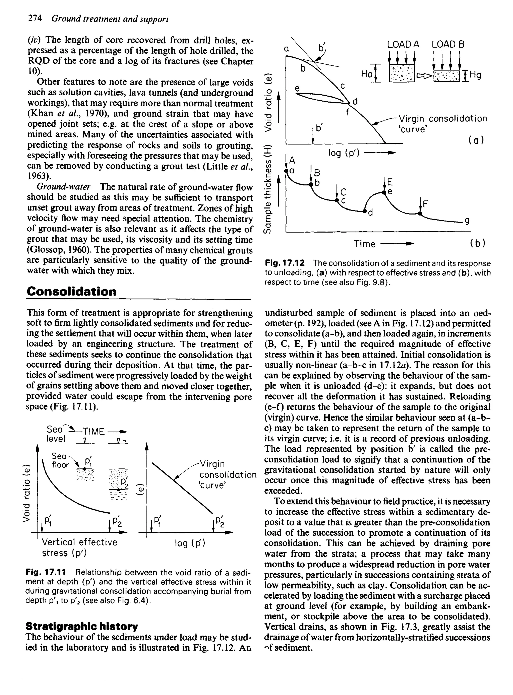 (iv) The length of core recovered from drill holes, ex-
pressed as a percentage of the length of hole drilled, the
RQD of the core and a log of its fractures (see Chapter
10).
Other features to note are the presence of large voids
such as solution cavities, lava tunnels (and underground
workings), that may require more than normal treatment
(Khan et ai, 1970), and ground strain that may have
opened joint sets; e.g. at the crest of a slope or above
mined areas. Many of the uncertainties associated with
predicting the response of rocks and soils to grouting,
especially with foreseeing the pressures that may be used,
can be removed by conducting a grout test (Little et al.,
1963).
Ground-water The natural rate of ground-water flow
should be studied as this may be sufficient to transport
unset grout away from areas of treatment. Zones of high
velocity flow may need special attention. The chemistry
of ground-water is also relevant as it affects the type of
grout that may be used, its viscosity and its setting time
(Glossop, 1960). The properties of many chemical grouts
are particularly sensitive to the quality of the ground-
water with which they mix.
Consolidation
This form of treatment is appropriate for strengthening
soft to firm lightly consolidated sediments and for reduc-
ing the settlement that will occur within them, when later
loaded by an engineering structure. The treatment of
these sediments seeks to continue the consolidation that
occurred during their deposition. At that time, the par-
ticles of sediment were progressively loaded by the weight
of grains settling above them and moved closer together,
provided water could escape from the intervening pore
Sea
level
TIME
Virgin
consolidation
'curve'
Vertical effective
stress (p')
Void
ratio
(e)
Sea
floor
Fig. 17.11 Relationship between the void ratio of a sedi-
ment at depth (p') and the vertical effective stress within it
during gravitational consolidation accompanying burial from
depth P'T to p'2 (see also Fig. 6.4).
Stratigraphic history
The behaviour of the sediments under load may be stud-
ied in the laboratory and is illustrated in Fig. 17.12. An
Void
ratio
(e)
Sample
thickness
(H)
Virgin consolidation
'curve'
Time
Fig. 17.12 The consolidation of a sediment and its response
to unloading, (a) with respect to effective stress and (b),with
respect to time (see also Fig. 9.8).
undisturbed sample of sediment is placed into an oed-
ometer (p. 192), loaded (see A in Fig. 17.12) and permitted
to consolidate (a-b), and then loaded again, in increments
(B, C, E, F) until the required magnitude of effective
stress within it has been attained. Initial consolidation is
usually non-linear (a-b-c in 17.12a). The reason for this
can be explained by observing the behaviour of the sam-
ple when it is unloaded (d-e): it expands, but does not
recover all the deformation it has sustained. Reloading
(e-f) returns the behaviour of the sample to the original
(virgin) curve. Hence the similar behaviour seen at (a-b-
c) may be taken to represent the return of the sample to
its virgin curve; i.e. it is a record of previous unloading.
The load represented by position b' is called the pre-
consolidation load to signify that a continuation of the
gravitational consolidation started by nature will only
occur once this magnitude of effective stress has been
exceeded.
To extend this behaviour tofieldpractice, it is necessary
to increase the effective stress within a sedimentary de-
posit to a value that is greater than the pre-consolidation
load of the succession to promote a continuation of its
consolidation. This can be achieved by draining pore
water from the strata; a process that may take many
months to produce a widespread reduction in pore water
pressures, particularly in successions containing strata of
low permeability, such as clay. Consolidation can be ac-
celerated by loading the sediment with a surcharge placed
at ground level (for example, by building an embank-
ment, or stockpile above the area to be consolidated).
Vertical drains, as shown in Fig. 17.3, greatly assist the
drainage of water from horizontally-stratified successions
of sediment.
 