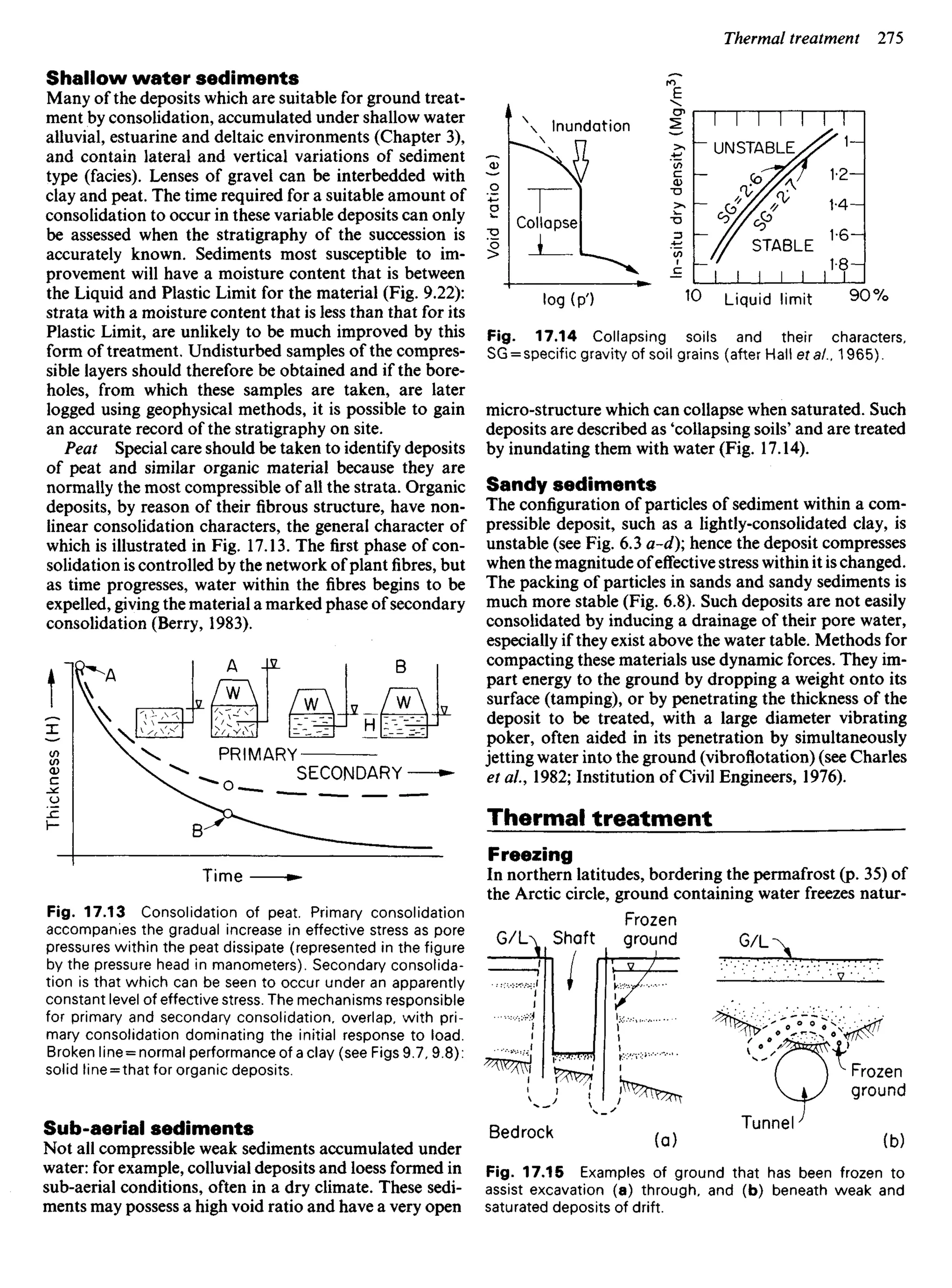 Shallow water sediments
Many of the deposits which are suitable for ground treat-
ment by consolidation, accumulated under shallow water
alluvial, estuarine and deltaic environments (Chapter 3),
and contain lateral and vertical variations of sediment
type (facies). Lenses of gravel can be interbedded with
clay and peat. The time required for a suitable amount of
consolidation to occur in these variable deposits can only
be assessed when the stratigraphy of the succession is
accurately known. Sediments most susceptible to im-
provement will have a moisture content that is between
the Liquid and Plastic Limit for the material (Fig. 9.22):
strata with a moisture content that is less than that for its
Plastic Limit, are unlikely to be much improved by this
form of treatment. Undisturbed samples of the compres-
sible layers should therefore be obtained and if the bore-
holes, from which these samples are taken, are later
logged using geophysical methods, it is possible to gain
an accurate record of the stratigraphy on site.
Peat Special care should be taken to identify deposits
of peat and similar organic material because they are
normally the most compressible of all the strata. Organic
deposits, by reason of their fibrous structure, have non-
linear consolidation characters, the general character of
which is illustrated in Fig. 17.13. The first phase of con-
solidation is controlled by the network ofplant fibres, but
as time progresses, water within the fibres begins to be
expelled, giving the material a marked phase of secondary
consolidation (Berry, 1983).
Inundation
In-situ
dry
density
Collapse
Void
ratio
(e)
UNSTABLE
STABLE
Liquid limit
Fig. 17.14 Collapsing soils and their characters,
SG = specific gravity of soil grains (after Hall eta/., 1965).
micro-structure which can collapse when saturated. Such
deposits are described as 'collapsing soils' and are treated
by inundating them with water (Fig. 17.14).
Sandy sediments
The configuration of particles of sediment within a com-
pressible deposit, such as a lightly-consolidated clay, is
unstable (see Fig. 6.3 a-d) hence the deposit compresses
when the magnitude ofeffective stress within it is changed.
The packing of particles in sands and sandy sediments is
much more stable (Fig. 6.8). Such deposits are not easily
consolidated by inducing a drainage of their pore water,
especially if they exist above the water table. Methods for
compacting these materials use dynamic forces. They im-
part energy to the ground by dropping a weight onto its
surface (tamping), or by penetrating the thickness of the
deposit to be treated, with a large diameter vibrating
poker, often aided in its penetration by simultaneously
jetting water into the ground (vibroflotation) (see Charles
et a!., 1982; Institution of Civil Engineers, 1976).
Thermal treatment
Freezing
In northern latitudes, bordering the permafrost (p. 35) of
the Arctic circle, ground containing water freezes natur-
Shaft
Frozen
ground
Bedrock
Frozen
ground
Tunnel
G/L
Fig. 17.15 Examples of ground that has been frozen to
assist excavation (a) through, and (b) beneath weak and
saturated deposits of drift.
Thickness
(H)
PRIMARY
SECONDARY
Time
Fig. 17.13 Consolidation of peat. Primary consolidation
accompanies the gradual increase in effective stress as pore
pressures within the peat dissipate (represented in the figure
by the pressure head in manometers). Secondary consolida-
tion is that which can be seen to occur under an apparently
constant level of effective stress. The mechanisms responsible
for primary and secondary consolidation, overlap, with pri-
mary consolidation dominating the initial response to load.
Broken line = normal performance of a clay (see Figs 9.7, 9.8):
solid line = that for organic deposits.
Sub-aerial sediments
Not all compressible weak sediments accumulated under
water: for example, colluvial deposits and loess formed in
sub-aerial conditions, often in a dry climate. These sedi-
ments may possess a high void ratio and have a very open
 
