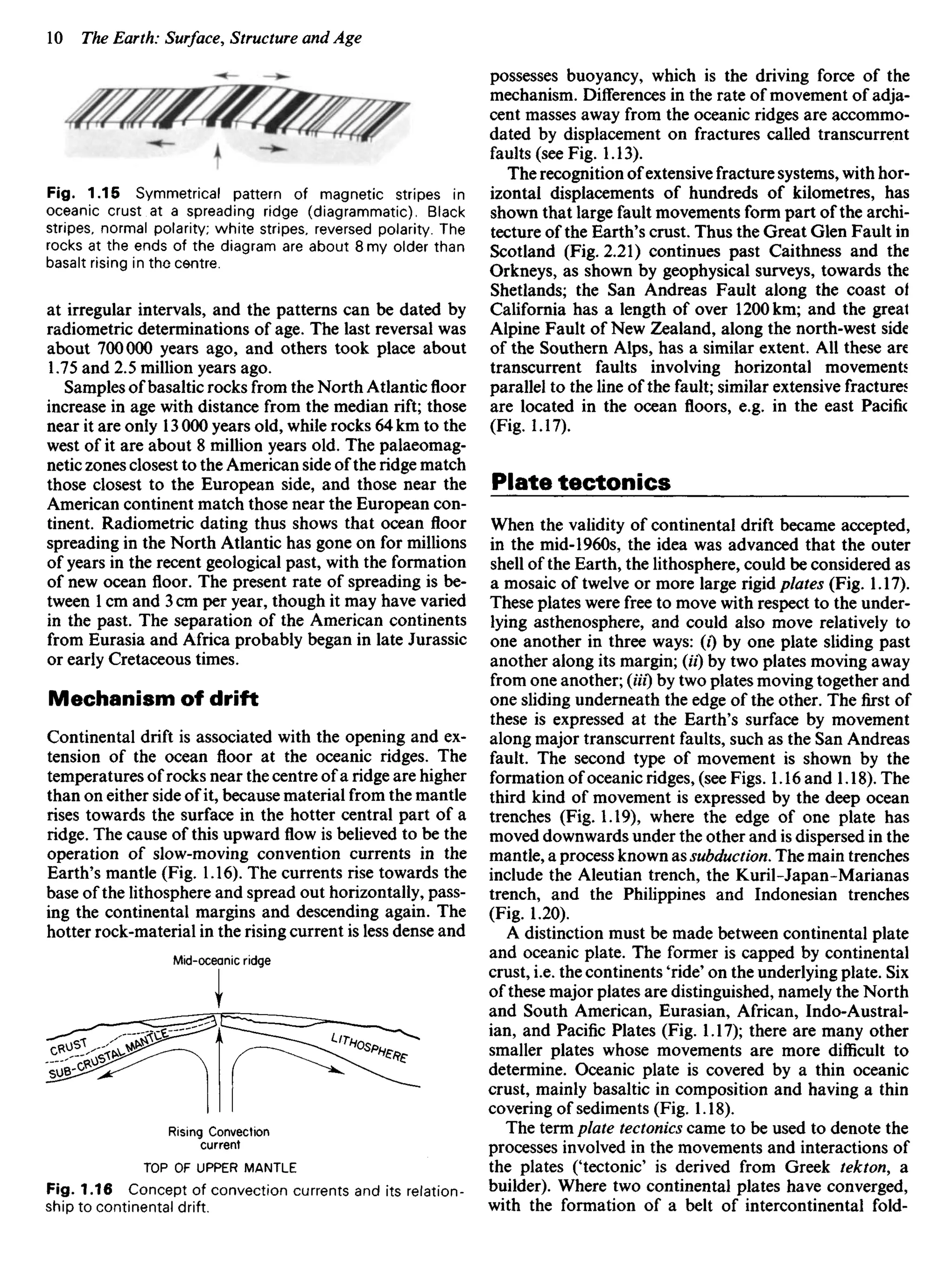 Fig. 1.15 Symmetrical pattern of magnetic stripes in
oceanic crust at a spreading ridge (diagrammatic). Black
stripes, normal polarity; white stripes, reversed polarity. The
rocks at the ends of the diagram are about 8 my older than
basalt rising in the centre.
at irregular intervals, and the patterns can be dated by
radiometric determinations of age. The last reversal was
about 700000 years ago, and others took place about
1.75 and 2.5 million years ago.
Samples of basaltic rocks from the North Atlantic floor
increase in age with distance from the median rift; those
near it are only 13 000 years old, while rocks 64 km to the
west of it are about 8 million years old. The palaeomag-
netic zones closest to the American side of the ridge match
those closest to the European side, and those near the
American continent match those near the European con-
tinent. Radiometric dating thus shows that ocean floor
spreading in the North Atlantic has gone on for millions
of years in the recent geological past, with the formation
of new ocean floor. The present rate of spreading is be-
tween 1 cm and 3 cm per year, though it may have varied
in the past. The separation of the American continents
from Eurasia and Africa probably began in late Jurassic
or early Cretaceous times.
Mechanism of drift
Continental drift is associated with the opening and ex-
tension of the ocean floor at the oceanic ridges. The
temperatures of rocks near the centre of a ridge are higher
than on either side of it, because material from the mantle
rises towards the surface in the hotter central part of a
ridge. The cause of this upward flow is believed to be the
operation of slow-moving convention currents in the
Earth's mantle (Fig. 1.16). The currents rise towards the
base of the lithosphere and spread out horizontally, pass-
ing the continental margins and descending again. The
hotter rock-material in the rising current is less dense and
Mid-oceanic ridge
possesses buoyancy, which is the driving force of the
mechanism. Differences in the rate of movement of adja-
cent masses away from the oceanic ridges are accommo-
dated by displacement on fractures called transcurrent
faults (see Fig. 1.13).
The recognition of extensive fracture systems, with hor-
izontal displacements of hundreds of kilometres, has
shown that large fault movements form part of the archi-
tecture of the Earth's crust. Thus the Great Glen Fault in
Scotland (Fig. 2.21) continues past Caithness and the
Orkneys, as shown by geophysical surveys, towards the
Shetlands; the San Andreas Fault along the coast oi
California has a length of over 1200 km; and the great
Alpine Fault of New Zealand, along the north-west side
of the Southern Alps, has a similar extent. All these are
transcurrent faults involving horizontal movements
parallel to the line of the fault; similar extensive fractures
are located in the ocean floors, e.g. in the east Pacific
(Fig. 1.17).
Plate tectonics
When the validity of continental drift became accepted,
in the mid-1960s, the idea was advanced that the outer
shell of the Earth, the lithosphere, could be considered as
a mosaic of twelve or more large rigid plates (Fig. 1.17).
These plates were free to move with respect to the under-
lying asthenosphere, and could also move relatively to
one another in three ways: (i) by one plate sliding past
another along its margin; (H) by two plates moving away
from one another; (Hi) by two plates moving together and
one sliding underneath the edge of the other. The first of
these is expressed at the Earth's surface by movement
along major transcurrent faults, such as the San Andreas
fault. The second type of movement is shown by the
formation of oceanic ridges, (see Figs. 1.16 and 1.18). The
third kind of movement is expressed by the deep ocean
trenches (Fig. 1.19), where the edge of one plate has
moved downwards under the other and is dispersed in the
mantle, a process known as subduction. The main trenches
include the Aleutian trench, the Kuril-Japan-Marianas
trench, and the Philippines and Indonesian trenches
(Fig. 1.20).
A distinction must be made between continental plate
and oceanic plate. The former is capped by continental
crust, i.e. the continents 'ride' on the underlying plate. Six
of these major plates are distinguished, namely the North
and South American, Eurasian, African, Indo-Austral-
ian, and Pacific Plates (Fig. 1.17); there are many other
smaller plates whose movements are more difficult to
determine. Oceanic plate is covered by a thin oceanic
crust, mainly basaltic in composition and having a thin
covering of sediments (Fig. 1.18).
The term plate tectonics came to be used to denote the
processes involved in the movements and interactions of
the plates ('tectonic' is derived from Greek tekton, a
builder). Where two continental plates have converged,
with the formation of a belt of intercontinental fold-
Rising Convection
current
TOP OF UPPER MANTLE
Fig. 1.16 Concept of convection currents and its relation-
ship to continental drift.
 