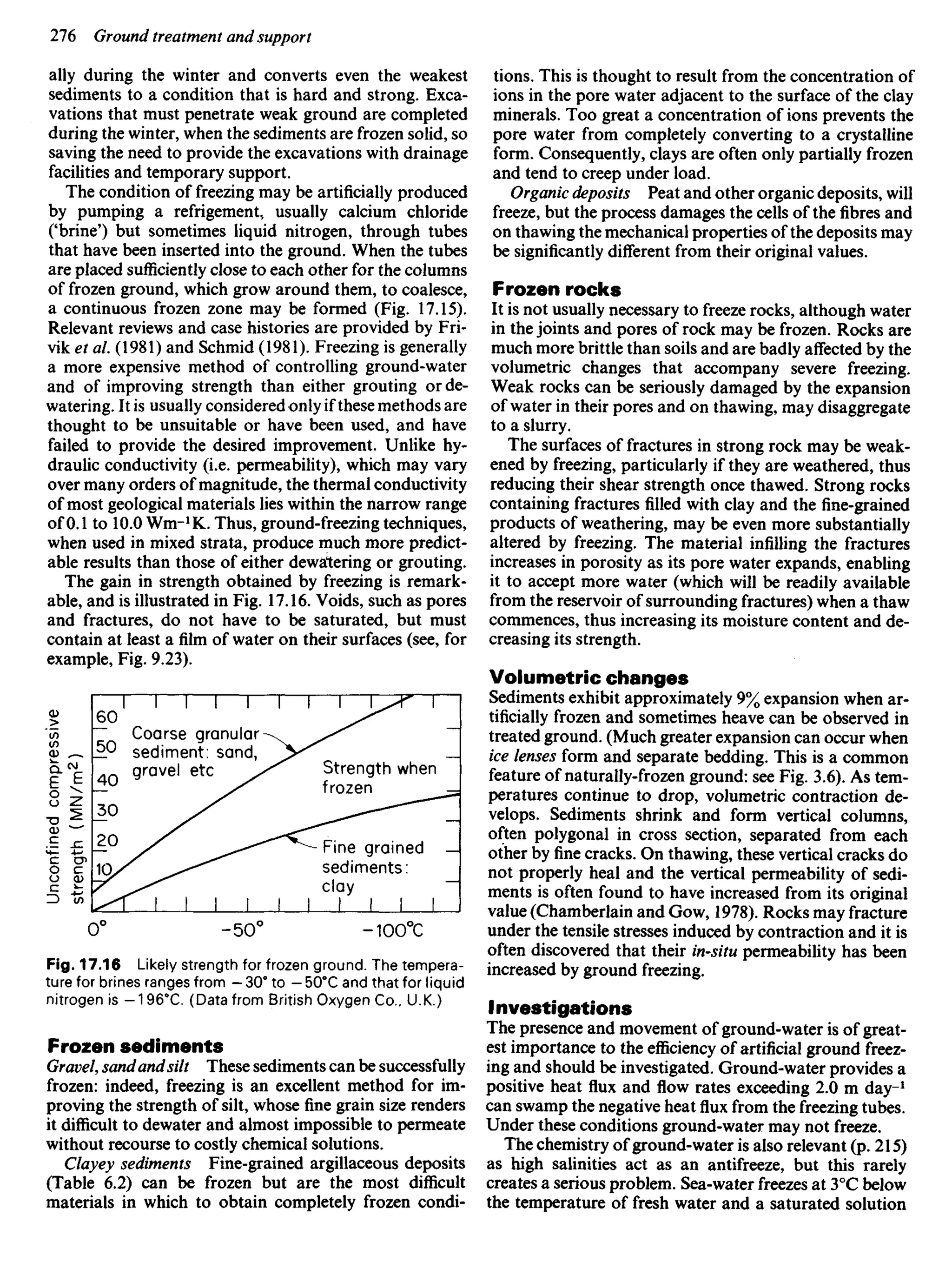 ally during the winter and converts even the weakest
sediments to a condition that is hard and strong. Exca-
vations that must penetrate weak ground are completed
during the winter, when the sediments are frozen solid, so
saving the need to provide the excavations with drainage
facilities and temporary support.
The condition of freezing may be artificially produced
by pumping a refrigement, usually calcium chloride
('brine') but sometimes liquid nitrogen, through tubes
that have been inserted into the ground. When the tubes
are placed sufficiently close to each other for the columns
of frozen ground, which grow around them, to coalesce,
a continuous frozen zone may be formed (Fig. 17.15).
Relevant reviews and case histories are provided by Fri-
vik et a/. (1981) and Schmid (1981). Freezing is generally
a more expensive method of controlling ground-water
and of improving strength than either grouting or de-
watering. It is usually considered only if these methods are
thought to be unsuitable or have been used, and have
failed to provide the desired improvement. Unlike hy-
draulic conductivity (i.e. permeability), which may vary
over many orders of magnitude, the thermal conductivity
of most geological materials lies within the narrow range
of 0.1 to 10.0 Wm-1
K. Thus, ground-freezing techniques,
when used in mixed strata, produce much more predict-
able results than those of either dewatering or grouting.
The gain in strength obtained by freezing is remark-
able, and is illustrated in Fig. 17.16. Voids, such as pores
and fractures, do not have to be saturated, but must
contain at least a film of water on their surfaces (see, for
example, Fig. 9.23).
tions. This is thought to result from the concentration of
ions in the pore water adjacent to the surface of the clay
minerals. Too great a concentration of ions prevents the
pore water from completely converting to a crystalline
form. Consequently, clays are often only partially frozen
and tend to creep under load.
Organic deposits Peat and other organic deposits, will
freeze, but the process damages the cells of the fibres and
on thawing the mechanical properties of the deposits may
be significantly different from their original values.
Frozen rocks
It is not usually necessary to freeze rocks, although water
in the joints and pores of rock may be frozen. Rocks are
much more brittle than soils and are badly affected by the
volumetric changes that accompany severe freezing.
Weak rocks can be seriously damaged by the expansion
of water in their pores and on thawing, may disaggregate
to a slurry.
The surfaces of fractures in strong rock may be weak-
ened by freezing, particularly if they are weathered, thus
reducing their shear strength once thawed. Strong rocks
containing fractures filled with clay and the fine-grained
products of weathering, may be even more substantially
altered by freezing. The material infilling the fractures
increases in porosity as its pore water expands, enabling
it to accept more water (which will be readily available
from the reservoir of surrounding fractures) when a thaw
commences, thus increasing its moisture content and de-
creasing its strength.
Volumetric changes
Sediments exhibit approximately 9% expansion when ar-
tificially frozen and sometimes heave can be observed in
treated ground. (Much greater expansion can occur when
ice lenses form and separate bedding. This is a common
feature of naturally-frozen ground: see Fig. 3.6). As tem-
peratures continue to drop, volumetric contraction de-
velops. Sediments shrink and form vertical columns,
often polygonal in cross section, separated from each
other by fine cracks. On thawing, these vertical cracks do
not properly heal and the vertical permeability of sedi-
ments is often found to have increased from its original
value (Chamberlain and Gow, 1978). Rocks may fracture
under the tensile stresses induced by contraction and it is
often discovered that their in-situ permeability has been
increased by ground freezing.
Investigations
The presence and movement of ground-water is of great-
est importance to the efficiency of artificial ground freez-
ing and should be investigated. Ground-water provides a
positive heat flux and flow rates exceeding 2.0 m day-1
can swamp the negative heat flux from the freezing tubes.
Under these conditions ground-water may not freeze.
The chemistry of ground-water is also relevant (p. 215)
as high salinities act as an antifreeze, but this rarely
creates a serious problem. Sea-water freezes at 3°C below
the temperature of fresh water and a saturated solution
Coarse granular
sediment: sand,
gravel etc
(
2
w/NIAI)
M4&uaj;s
Strength when
frozen
Fine grained
sediments:
clay
Fig. 17.16 Likely strength for frozen ground. The tempera-
ture for brines ranges from - 30° to - 500
C and that for liquid
nitrogen is -1960
C. (Data from British Oxygen Co., U.K.)
Frozen sediments
Gravel, sandandsilt These sediments can be successfully
frozen: indeed, freezing is an excellent method for im-
proving the strength of silt, whose fine grain size renders
it difficult to dewater and almost impossible to permeate
without recourse to costly chemical solutions.
Clayey sediments Fine-grained argillaceous deposits
(Table 6.2) can be frozen but are the most difficult
materials in which to obtain completely frozen condi-
 