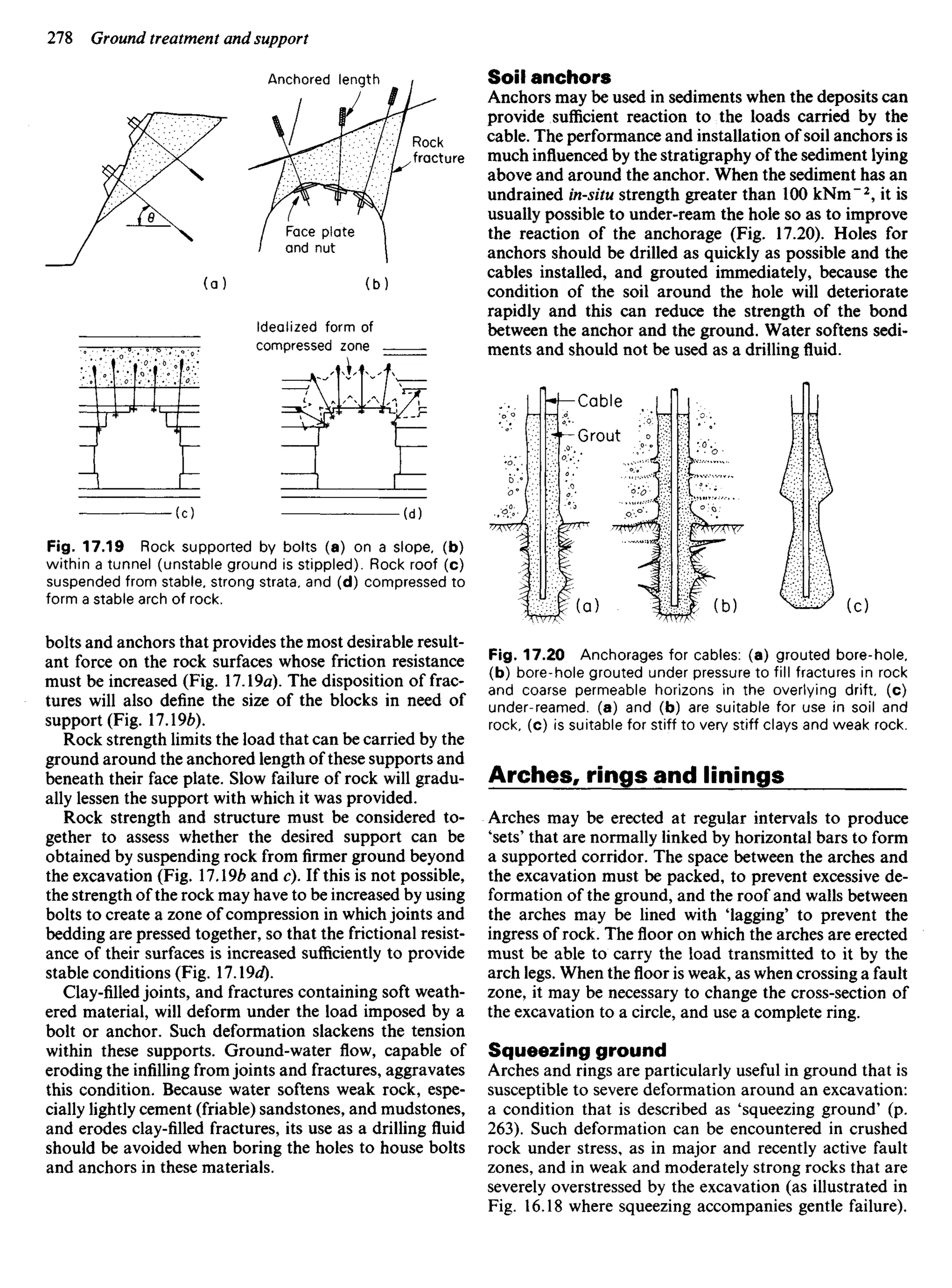 Anchored length
Rock
fracture
Face plate
and nut
Idealized form of
compressed zone
Fig. 17.19 Rock supported by bolts (a) on a slope, (b)
within a tunnel (unstable ground is stippled). Rock roof (c)
suspended from stable, strong strata, and (d) compressed to
form a stable arch of rock.
bolts and anchors that provides the most desirable result-
ant force on the rock surfaces whose friction resistance
must be increased (Fig. 17.19a). The disposition of frac-
tures will also define the size of the blocks in need of
support (Fig. 17.196).
Rock strength limits the load that can be carried by the
ground around the anchored length of these supports and
beneath their face plate. Slow failure of rock will gradu-
ally lessen the support with which it was provided.
Rock strength and structure must be considered to-
gether to assess whether the desired support can be
obtained by suspending rock from firmer ground beyond
the excavation (Fig. 17.196 and c). If this is not possible,
the strength of the rock may have to be increased by using
bolts to create a zone of compression in which joints and
bedding are pressed together, so that the frictional resist-
ance of their surfaces is increased sufficiently to provide
stable conditions (Fig. l.9d).
Clay-filled joints, and fractures containing soft weath-
ered material, will deform under the load imposed by a
bolt or anchor. Such deformation slackens the tension
within these supports. Ground-water flow, capable of
eroding the infilling from joints and fractures, aggravates
this condition. Because water softens weak rock, espe-
cially lightly cement (friable) sandstones, and mudstones,
and erodes clay-filled fractures, its use as a drilling fluid
should be avoided when boring the holes to house bolts
and anchors in these materials.
Soil anchors
Anchors may be used in sediments when the deposits can
provide sufficient reaction to the loads carried by the
cable. The performance and installation of soil anchors is
much influenced by the stratigraphy of the sediment lying
above and around the anchor. When the sediment has an
undrained in-situ strength greater than 100 kNm~2
, it is
usually possible to under-ream the hole so as to improve
the reaction of the anchorage (Fig. 17.20). Holes for
anchors should be drilled as quickly as possible and the
cables installed, and grouted immediately, because the
condition of the soil around the hole will deteriorate
rapidly and this can reduce the strength of the bond
between the anchor and the ground. Water softens sedi-
ments and should not be used as a drilling fluid.
Cable
Fig. 17.20 Anchorages for cables: (a) grouted bore-hole,
(b) bore-hole grouted under pressure to fill fractures in rock
and coarse permeable horizons in the overlying drift, (c)
under-reamed, (a) and (b) are suitable for use in soil and
rock, (c) is suitable for stiff to very stiff clays and weak rock.
Arches, rings and linings
Arches may be erected at regular intervals to produce
'sets' that are normally linked by horizontal bars to form
a supported corridor. The space between the arches and
the excavation must be packed, to prevent excessive de-
formation of the ground, and the roof and walls between
the arches may be lined with 'lagging' to prevent the
ingress of rock. The floor on which the arches are erected
must be able to carry the load transmitted to it by the
arch legs. When theflooris weak, as when crossing a fault
zone, it may be necessary to change the cross-section of
the excavation to a circle, and use a complete ring.
Squeezing ground
Arches and rings are particularly useful in ground that is
susceptible to severe deformation around an excavation:
a condition that is described as 'squeezing ground' (p.
263). Such deformation can be encountered in crushed
rock under stress, as in major and recently active fault
zones, and in weak and moderately strong rocks that are
severely overstressed by the excavation (as illustrated in
Fig. 16.18 where squeezing accompanies gentle failure).
Grout
 