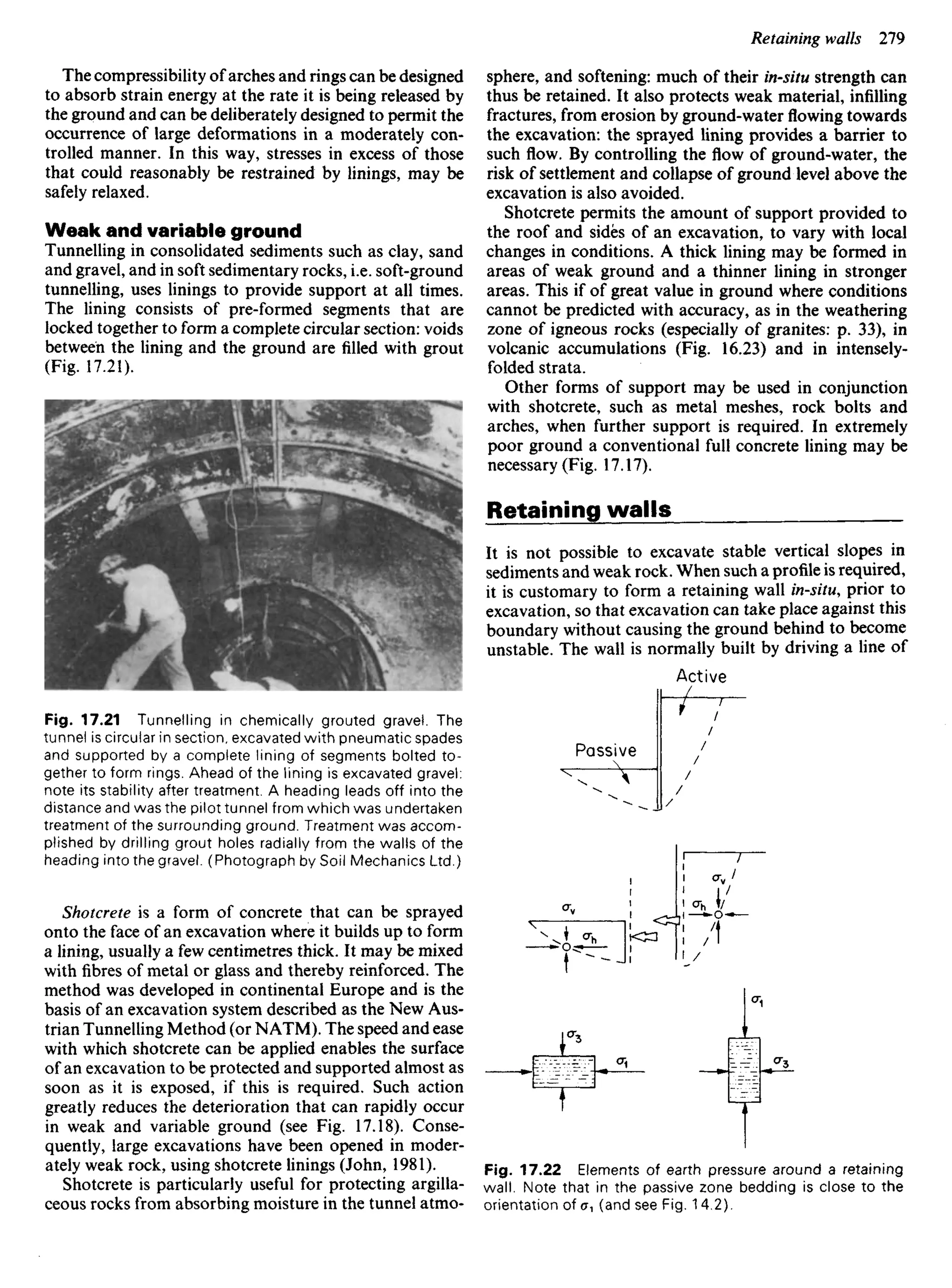 The compressibility of arches and rings can be designed
to absorb strain energy at the rate it is being released by
the ground and can be deliberately designed to permit the
occurrence of large deformations in a moderately con-
trolled manner. In this way, stresses in excess of those
that could reasonably be restrained by linings, may be
safely relaxed.
Weak and variable ground
Tunnelling in consolidated sediments such as clay, sand
and gravel, and in soft sedimentary rocks, i.e. soft-ground
tunnelling, uses linings to provide support at all times.
The lining consists of pre-formed segments that are
locked together to form a complete circular section: voids
between the lining and the ground are filled with grout
(Fig. 17.21).
Fig. 17.21 Tunnelling in chemically grouted gravel. The
tunnel is circular in section, excavated with pneumatic spades
and supported by a complete lining of segments bolted to-
gether to form rings. Ahead of the lining is excavated gravel:
note its stability after treatment. A heading leads off into the
distance and was the pilot tunnel from which was undertaken
treatment of the surrounding ground. Treatment was accom-
plished by drilling grout holes radially from the walls of the
heading into the gravel. (Photograph by Soil Mechanics Ltd.)
Shoterete is a form of concrete that can be sprayed
onto the face of an excavation where it builds up to form
a lining, usually a few centimetres thick. It may be mixed
with fibres of metal or glass and thereby reinforced. The
method was developed in continental Europe and is the
basis of an excavation system described as the New Aus-
trian Tunnelling Method (or NATM). The speed and ease
with which shotcrete can be applied enables the surface
of an excavation to be protected and supported almost as
soon as it is exposed, if this is required. Such action
greatly reduces the deterioration that can rapidly occur
in weak and variable ground (see Fig. 17.18). Conse-
quently, large excavations have been opened in moder-
ately weak rock, using shotcrete linings (John, 1981).
Shotcrete is particularly useful for protecting argilla-
ceous rocks from absorbing moisture in the tunnel atmo-
sphere, and softening: much of their in-situ strength can
thus be retained. It also protects weak material, infilling
fractures, from erosion by ground-waterflowingtowards
the excavation: the sprayed lining provides a barrier to
such flow. By controlling the flow of ground-water, the
risk of settlement and collapse of ground level above the
excavation is also avoided.
Shotcrete permits the amount of support provided to
the roof and sides of an excavation, to vary with local
changes in conditions. A thick lining may be formed in
areas of weak ground and a thinner lining in stronger
areas. This if of great value in ground where conditions
cannot be predicted with accuracy, as in the weathering
zone of igneous rocks (especially of granites: p. 33), in
volcanic accumulations (Fig. 16.23) and in intensely-
folded strata.
Other forms of support may be used in conjunction
with shotcrete, such as metal meshes, rock bolts and
arches, when further support is required. In extremely
poor ground a conventional full concrete lining may be
necessary (Fig. 17.17).
Retaining walls
It is not possible to excavate stable vertical slopes in
sediments and weak rock. When such a profile is required,
it is customary to form a retaining wall in-situ, prior to
excavation, so that excavation can take place against this
boundary without causing the ground behind to become
unstable. The wall is normally built by driving a line of
Active
Passive
Fig. 17.22 Elements of earth pressure around a retaining
wall. Note that in the passive zone bedding is close to the
orientation of ^1 (and see Fig. 14.2).
 