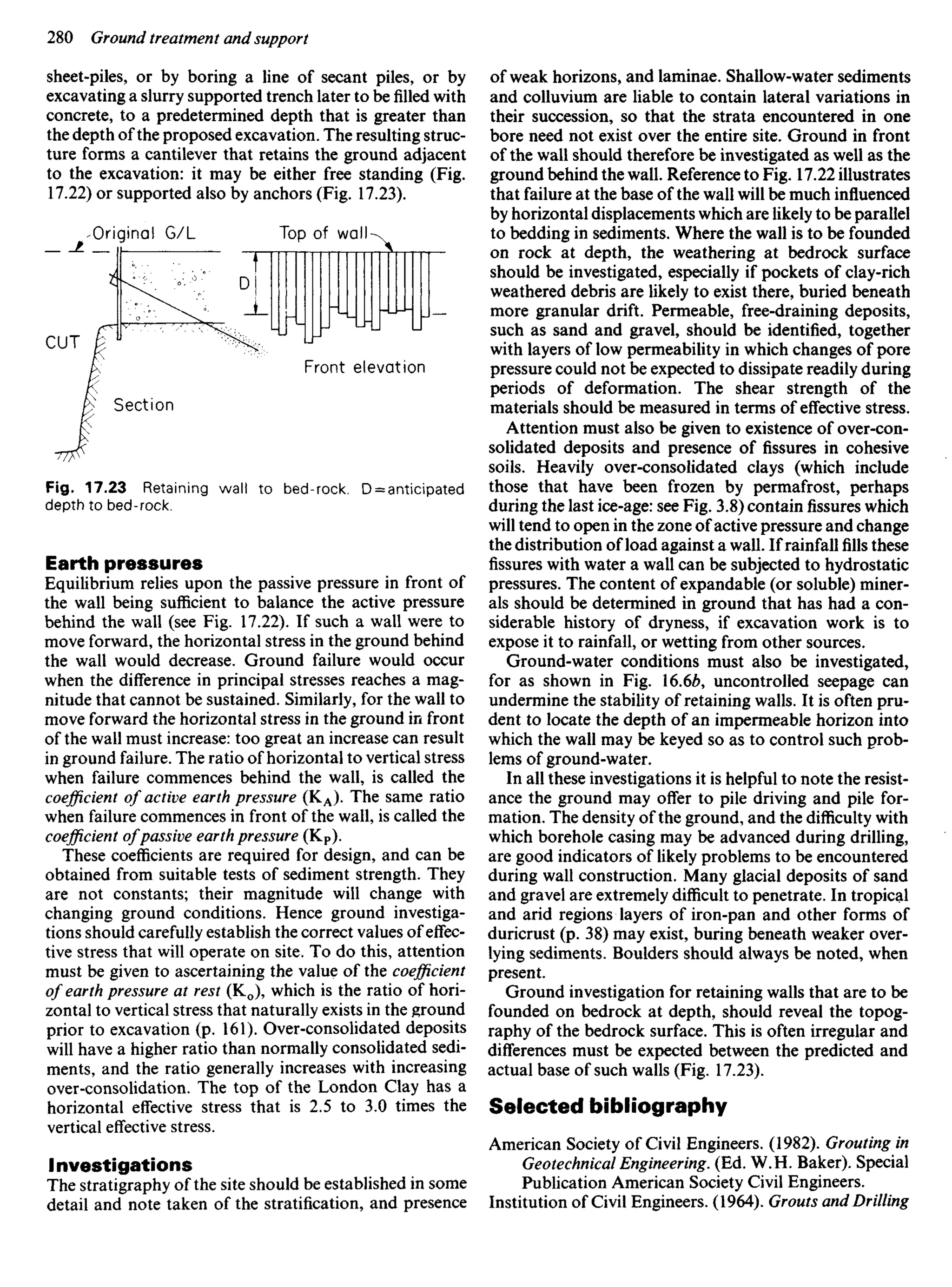 sheet-piles, or by boring a line of secant piles, or by
excavating a slurry supported trench later to befilledwith
concrete, to a predetermined depth that is greater than
the depth of the proposed excavation. The resulting struc-
ture forms a cantilever that retains the ground adjacent
to the excavation: it may be either free standing (Fig.
17.22) or supported also by anchors (Fig. 17.23).
Original G/L Top of wall
Front elevation
Section
CUT
Fig. 17.23 Retaining wall to bed-rock. D = anticipated
depth to bed-rock.
Earth pressures
Equilibrium relies upon the passive pressure in front of
the wall being sufficient to balance the active pressure
behind the wall (see Fig. 17.22). If such a wall were to
move forward, the horizontal stress in the ground behind
the wall would decrease. Ground failure would occur
when the difference in principal stresses reaches a mag-
nitude that cannot be sustained. Similarly, for the wall to
move forward the horizontal stress in the ground in front
of the wall must increase: too great an increase can result
in ground failure. The ratio of horizontal to vertical stress
when failure commences behind the wall, is called the
coefficient of active earth pressure (KA). The same ratio
when failure commences in front of the wall, is called the
coefficient ofpassive earth pressure (KP).
These coefficients are required for design, and can be
obtained from suitable tests of sediment strength. They
are not constants; their magnitude will change with
changing ground conditions. Hence ground investiga-
tions should carefully establish the correct values of effec-
tive stress that will operate on site. To do this, attention
must be given to ascertaining the value of the coefficient
of earth pressure at rest (K0), which is the ratio of hori-
zontal to vertical stress that naturally exists in the ground
prior to excavation (p. 161). Over-consolidated deposits
will have a higher ratio than normally consolidated sedi-
ments, and the ratio generally increases with increasing
over-consolidation. The top of the London Clay has a
horizontal effective stress that is 2.5 to 3.0 times the
vertical effective stress.
Investigations
The stratigraphy of the site should be established in some
detail and note taken of the stratification, and presence
of weak horizons, and laminae. Shallow-water sediments
and colluvium are liable to contain lateral variations in
their succession, so that the strata encountered in one
bore need not exist over the entire site. Ground in front
of the wall should therefore be investigated as well as the
ground behind the wall. Reference to Fig. 17.22 illustrates
that failure at the base of the wall will be much influenced
by horizontal displacements which are likely to be parallel
to bedding in sediments. Where the wall is to be founded
on rock at depth, the weathering at bedrock surface
should be investigated, especially if pockets of clay-rich
weathered debris are likely to exist there, buried beneath
more granular drift. Permeable, free-draining deposits,
such as sand and gravel, should be identified, together
with layers of low permeability in which changes of pore
pressure could not be expected to dissipate readily during
periods of deformation. The shear strength of the
materials should be measured in terms of effective stress.
Attention must also be given to existence of over-con-
solidated deposits and presence of fissures in cohesive
soils. Heavily over-consolidated clays (which include
those that have been frozen by permafrost, perhaps
during the last ice-age: see Fig. 3.8) containfissureswhich
will tend to open in the zone of active pressure and change
the distribution of load against a wall. If rainfallfillsthese
fissures with water a wall can be subjected to hydrostatic
pressures. The content of expandable (or soluble) miner-
als should be determined in ground that has had a con-
siderable history of dryness, if excavation work is to
expose it to rainfall, or wetting from other sources.
Ground-water conditions must also be investigated,
for as shown in Fig. 16.6&, uncontrolled seepage can
undermine the stability of retaining walls. It is often pru-
dent to locate the depth of an impermeable horizon into
which the wall may be keyed so as to control such prob-
lems of ground-water.
In all these investigations it is helpful to note the resist-
ance the ground may offer to pile driving and pile for-
mation. The density of the ground, and the difficulty with
which borehole casing may be advanced during drilling,
are good indicators of likely problems to be encountered
during wall construction. Many glacial deposits of sand
and gravel are extremely difficult to penetrate. In tropical
and arid regions layers of iron-pan and other forms of
duricrust (p. 38) may exist, buring beneath weaker over-
lying sediments. Boulders should always be noted, when
present.
Ground investigation for retaining walls that are to be
founded on bedrock at depth, should reveal the topog-
raphy of the bedrock surface. This is often irregular and
differences must be expected between the predicted and
actual base of such walls (Fig. 17.23).
Selected bibliography
American Society of Civil Engineers. (1982). Grouting in
Geotechnical Engineering. (Ed. W. H. Baker). Special
Publication American Society Civil Engineers.
Institution of Civil Engineers. (1964). Grouts and Drilling
 