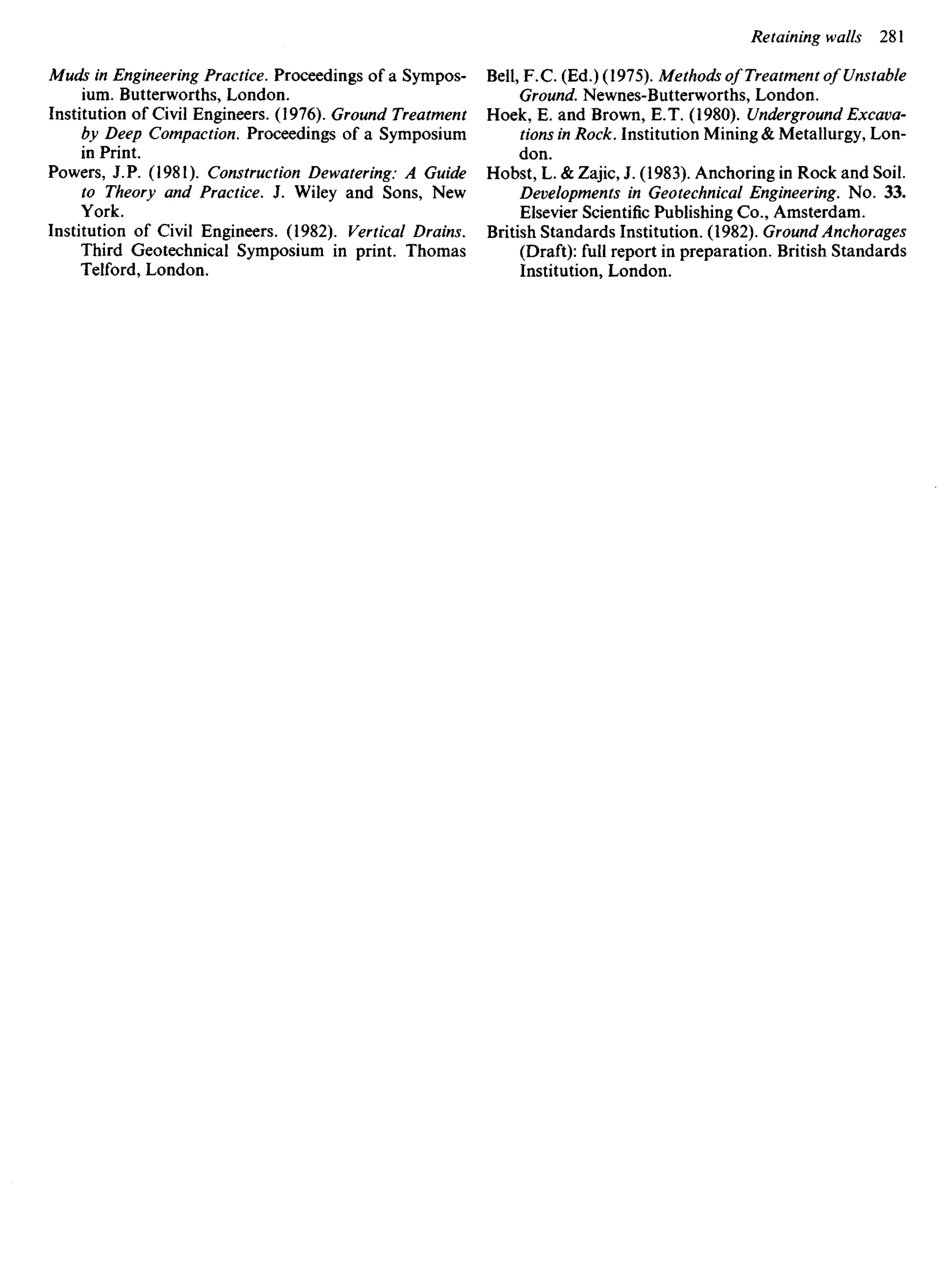 Muds in Engineering Practice. Proceedings of a Sympos-
ium. Butterworths, London.
Institution of Civil Engineers. (1976). Ground Treatment
by Deep Compaction. Proceedings of a Symposium
in Print.
Powers, J. P. (1981). Construction Dewatering: A Guide
to Theory and Practice. J. Wiley and Sons, New
York.
Institution of Civil Engineers. (1982). Vertical Drains.
Third Geotechnical Symposium in print. Thomas
Telford, London.
Bell, F.C. (Ed.) (1975). Methods of Treatment of Unstable
Ground. Newnes-Butterworths, London.
Hoek, E. and Brown, E.T. (1980). Underground Excava-
tions in Rock. Institution Mining & Metallurgy, Lon-
don.
Hobst, L. & Zajic, J. (1983). Anchoring in Rock and Soil.
Developments in Geotechnical Engineering. No. 33.
Elsevier Scientific Publishing Co., Amsterdam.
British Standards Institution. (1982). Ground Anchorages
(Draft): full report in preparation. British Standards
Institution, London.
 