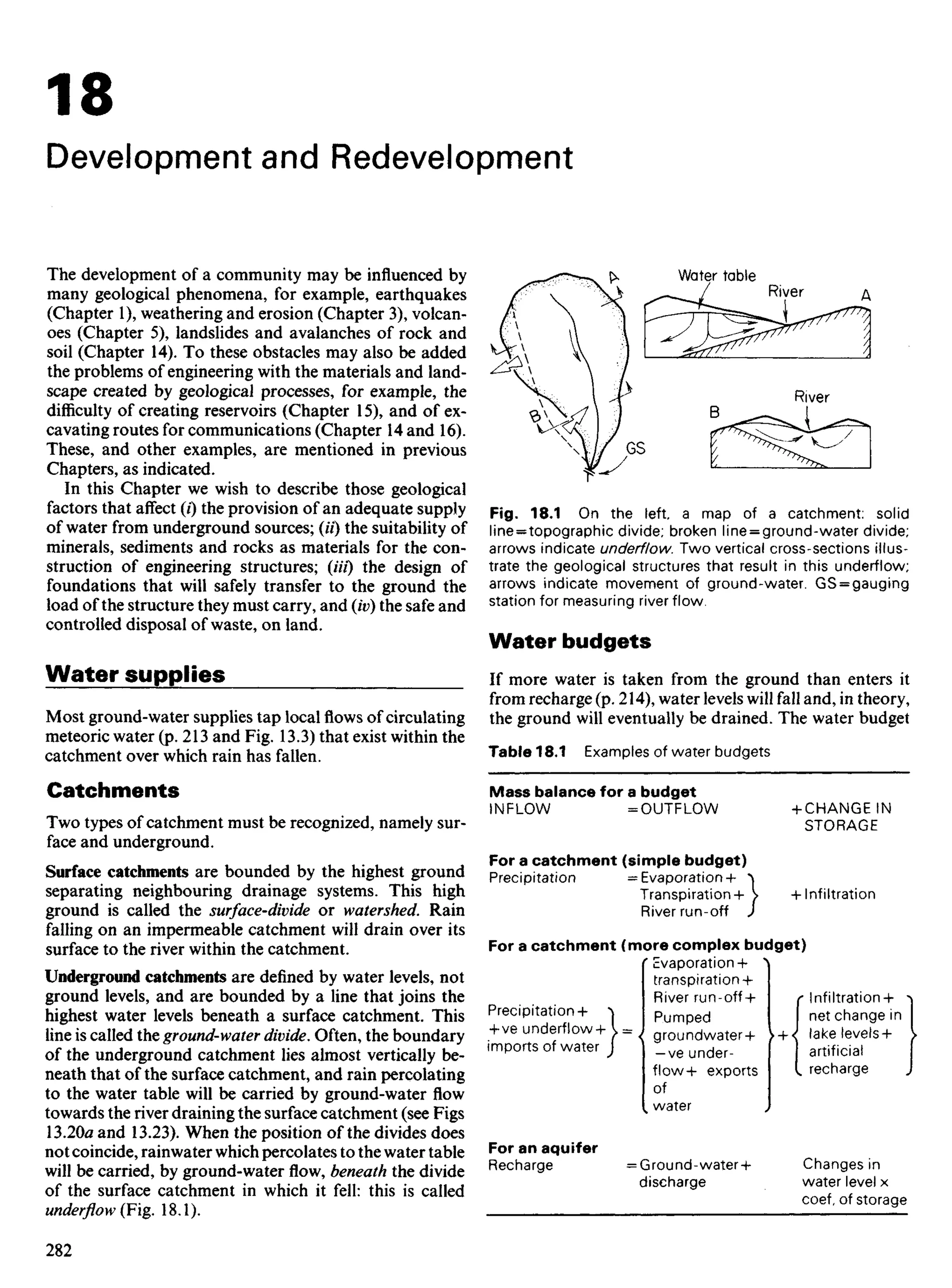 18
Development and Redevelopment
The development of a community may be influenced by
many geological phenomena, for example, earthquakes
(Chapter 1), weathering and erosion (Chapter 3), volcan-
oes (Chapter 5), landslides and avalanches of rock and
soil (Chapter 14). To these obstacles may also be added
the problems of engineering with the materials and land-
scape created by geological processes, for example, the
difficulty of creating reservoirs (Chapter 15), and of ex-
cavating routes for communications (Chapter 14 and 16).
These, and other examples, are mentioned in previous
Chapters, as indicated.
In this Chapter we wish to describe those geological
factors that affect (/) the provision of an adequate supply
of water from underground sources; (//) the suitability of
minerals, sediments and rocks as materials for the con-
struction of engineering structures; (Hi) the design of
foundations that will safely transfer to the ground the
load of the structure they must carry, and (iv) the safe and
controlled disposal of waste, on land.
Water supplies
Most ground-water supplies tap localflowsof circulating
meteoric water (p. 213 and Fig. 13.3) that exist within the
catchment over which rain has fallen.
Catchments
Two types of catchment must be recognized, namely sur-
face and underground.
Surface catchments are bounded by the highest ground
separating neighbouring drainage systems. This high
ground is called the surface-divide or watershed. Rain
falling on an impermeable catchment will drain over its
surface to the river within the catchment.
Underground catchments are defined by water levels, not
ground levels, and are bounded by a line that joins the
highest water levels beneath a surface catchment. This
line is called the ground-water divide. Often, the boundary
of the underground catchment lies almost vertically be-
neath that of the surface catchment, and rain percolating
to the water table will be carried by ground-water flow
towards the river draining the surface catchment (see Figs
13.20« and 13.23). When the position of the divides does
not coincide, rainwater which percolates to the water table
will be carried, by ground-water flow, beneath the divide
of the surface catchment in which it fell: this is called
underflow (Fig. 18.1).
Water table
River
River
Fig. 18.1 On the left a map of a catchment: solid
line = topographic divide; broken line = ground-water divide;
arrows indicate underflow. Two vertical cross-sections illus-
trate the geological structures that result in this underflow;
arrows indicate movement of ground-water. GS = gauging
station for measuring river flow.
Water budgets
If more water is taken from the ground than enters it
from recharge (p. 214), water levels will fall and, in theory,
the ground will eventually be drained. The water budget
Table 18.1 Examples of water budgets
Mass balance for a budget
INFLOW =OUTFLOW +CHANGE IN
STORAGE
For a catchment (simple budget)
Precipitation = Evaporation + ^
Transpiration+  +Infiltration
River run-off J
For a catchment (more complex budget)
'evaporation+ ^
transpiration +
River run-off+ r Infiltration+ ^
Precipitation+ ^ pumped net change in
+ ve underflow+^= Jg r o u n d w a t e r + U J lake levels+ }
imports of water J ] _v e under- I artificial
flow+ exports I recharge J
of
, water
For an aquifer
Recharge =Ground-water+ Changes in
discharge water level x
coef, of storage
 