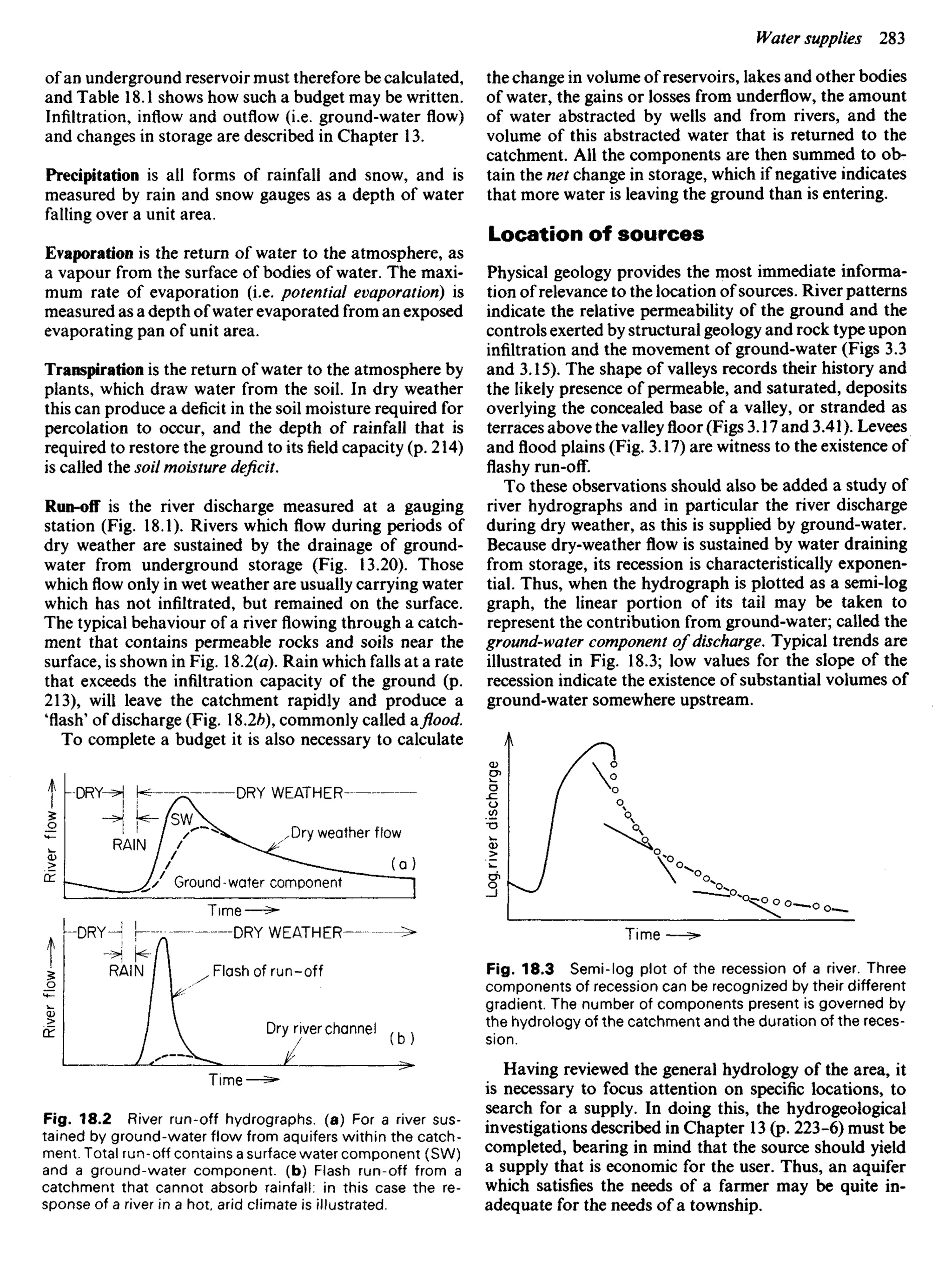 of an underground reservoir must therefore be calculated,
and Table 18.1 shows how such a budget may be written.
Infiltration, inflow and outflow (i.e. ground-water flow)
and changes in storage are described in Chapter 13.
Precipitation is all forms of rainfall and snow, and is
measured by rain and snow gauges as a depth of water
failing over a unit area.
Evaporation is the return of water to the atmosphere, as
a vapour from the surface of bodies of water. The maxi-
mum rate of evaporation (i.e. potential evaporation) is
measured as a depth of water evaporated from an exposed
evaporating pan of unit area.
Transpiration is the return of water to the atmosphere by
plants, which draw water from the soil. In dry weather
this can produce a deficit in the soil moisture required for
percolation to occur, and the depth of rainfall that is
required to restore the ground to its field capacity (p. 214)
is called the soil moisture deficit.
Run-off is the river discharge measured at a gauging
station (Fig. 18.1). Rivers which flow during periods of
dry weather are sustained by the drainage of ground-
water from underground storage (Fig. 13.20). Those
whichflowonly in wet weather are usually carrying water
which has not infiltrated, but remained on the surface.
The typical behaviour of ariverflowingthrough a catch-
ment that contains permeable rocks and soils near the
surface, is shown in Fig. %2(a). Rain which falls at a rate
that exceeds the infiltration capacity of the ground (p.
213), will leave the catchment rapidly and produce a
'flash' of discharge (Fig. 18.2/?), commonly called a flood.
To complete a budget it is also necessary to calculate
the change in volume of reservoirs, lakes and other bodies
of water, the gains or losses from underflow, the amount
of water abstracted by wells and from rivers, and the
volume of this abstracted water that is returned to the
catchment. All the components are then summed to ob-
tain the net change in storage, which if negative indicates
that more water is leaving the ground than is entering.
Location of sources
Physical geology provides the most immediate informa-
tion of relevance to the location of sources. River patterns
indicate the relative permeability of the ground and the
controls exerted by structural geology and rock type upon
infiltration and the movement of ground-water (Figs 3.3
and 3.15). The shape of valleys records their history and
the likely presence of permeable, and saturated, deposits
overlying the concealed base of a valley, or stranded as
terraces above the valleyfloor(Figs 3.17 and 3.41). Levees
andfloodplains (Fig. 3.17) are witness to the existence of
flashy run-off.
To these observations should also be added a study of
river hydrographs and in particular the river discharge
during dry weather, as this is supplied by ground-water.
Because dry-weather flow is sustained by water draining
from storage, its recession is characteristically exponen-
tial. Thus, when the hydrograph is plotted as a semi-log
graph, the linear portion of its tail may be taken to
represent the contribution from ground-water; called the
ground-water component of discharge. Typical trends are
illustrated in Fig. 18.3; low values for the slope of the
recession indicate the existence of substantial volumes of
ground-water somewhere upstream.
DRY WEATHER
RAIN
DRY
River
fiow
River
flow-
Log,
river
discharge
Dry weather flow
Ground-water component
Time
DRY WEATHER
Flash of run-off
Dry river channel
Fig. 18.2 River run-off hydrographs. (a) For a river sus-
tained by ground-water flow from aquifers within the catch-
ment. Total run-off contains a surface water component (SW)
and a ground-water component, (b) Flash run-off from a
catchment that cannot absorb rainfall: in this case the re-
sponse of a river in a hot, arid climate is illustrated.
Fig. 18.3 Semi-log plot of the recession of a river. Three
components of recession can be recognized by their different
gradient. The number of components present is governed by
the hydrology of the catchment and the duration of the reces-
sion.
Having reviewed the general hydrology of the area, it
is necessary to focus attention on specific locations, to
search for a supply. In doing this, the hydrogeological
investigations described in Chapter 13 (p. 223-6) must be
completed, bearing in mind that the source should yield
a supply that is economic for the user. Thus, an aquifer
which satisfies the needs of a farmer may be quite in-
adequate for the needs of a township.
Time
 
