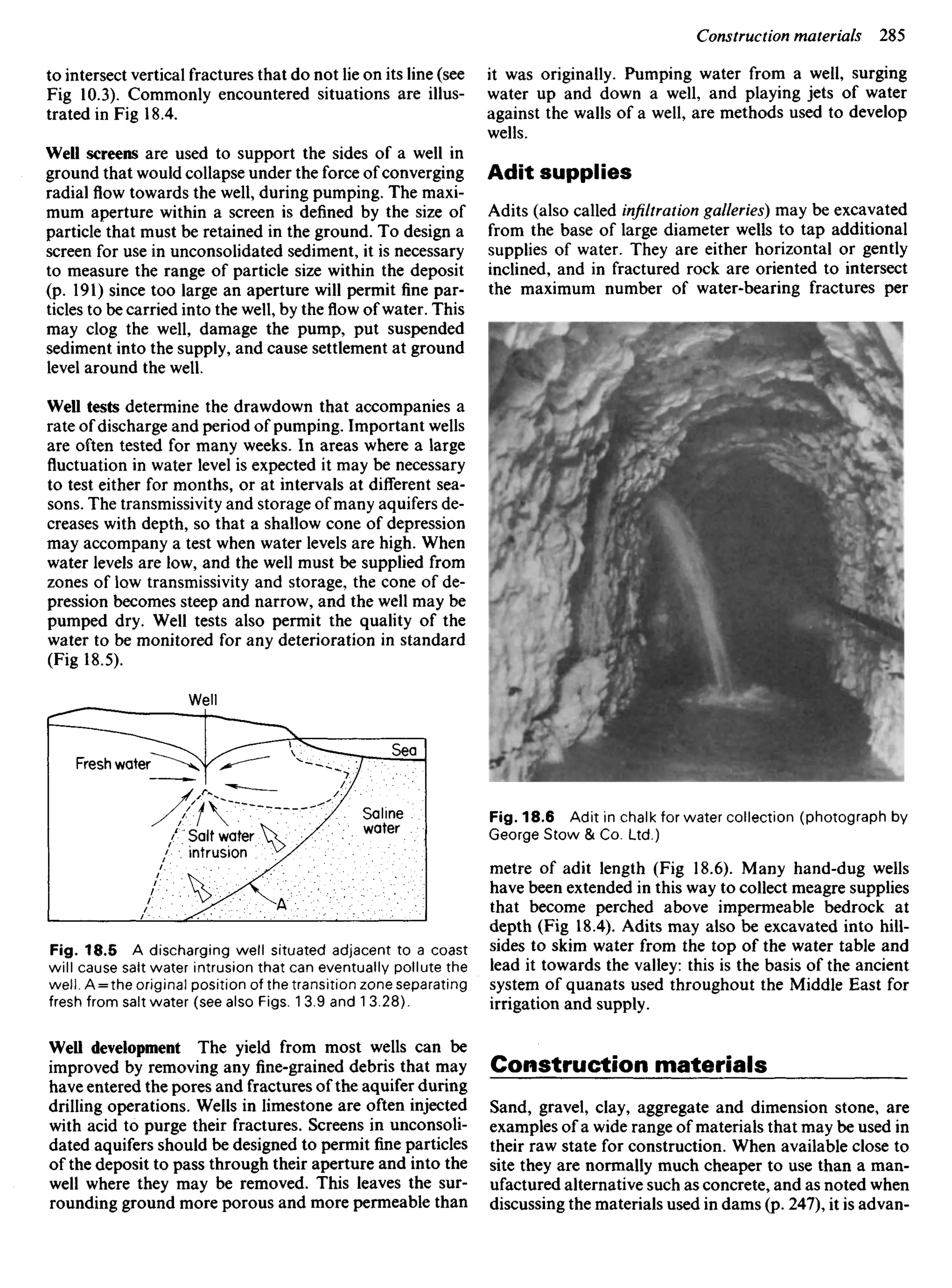 to intersect vertical fractures that do not lie on its line (see
Fig 10.3). Commonly encountered situations are illus-
trated in Fig 18.4.
Well screens are used to support the sides of a well in
ground that would collapse under the force of converging
radialflowtowards the well, during pumping. The maxi-
mum aperture within a screen is defined by the size of
particle that must be retained in the ground. To design a
screen for use in unconsolidated sediment, it is necessary
to measure the range of particle size within the deposit
(p. 191) since too large an aperture will permit fine par-
ticles to be carried into the well, by theflowof water. This
may clog the well, damage the pump, put suspended
sediment into the supply, and cause settlement at ground
level around the well.
Well tests determine the drawdown that accompanies a
rate of discharge and period of pumping. Important wells
are often tested for many weeks. In areas where a large
fluctuation in water level is expected it may be necessary
to test either for months, or at intervals at different sea-
sons. The transmissivity and storage of many aquifers de-
creases with depth, so that a shallow cone of depression
may accompany a test when water levels are high. When
water levels are low, and the well must be supplied from
zones of low transmissivity and storage, the cone of de-
pression becomes steep and narrow, and the well may be
pumped dry. Well tests also permit the quality of the
water to be monitored for any deterioration in standard
(Fig 18.5).
it was originally. Pumping water from a well, surging
water up and down a well, and playing jets of water
against the walls of a well, are methods used to develop
wells.
Adit supplies
Adits (also called infiltration galleries) may be excavated
from the base of large diameter wells to tap additional
supplies of water. They are either horizontal or gently
inclined, and in fractured rock are oriented to intersect
the maximum number of water-bearing fractures per
Well
Fresh water
Salt water
intrusion
Saline
water
Sea
Fig. 18.5 A discharging well situated adjacent to a coast
will cause salt water intrusion that can eventually pollute the
well. A = the original position of the transition zone separating
fresh from saltwater (see also Figs. 1 3.9 and 1 3.28).
Well development The yield from most wells can be
improved by removing any fine-grained debris that may
have entered the pores and fractures of the aquifer during
drilling operations. Wells in limestone are often injected
with acid to purge their fractures. Screens in unconsoli-
dated aquifers should be designed to permitfineparticles
of the deposit to pass through their aperture and into the
well where they may be removed. This leaves the sur-
rounding ground more porous and more permeable than
Fig. 18.6 Adit in chalk for water collection (photograph by
George Stow & Co. Ltd.)
metre of adit length (Fig 18.6). Many hand-dug wells
have been extended in this way to collect meagre supplies
that become perched above impermeable bedrock at
depth (Fig 18.4). Adits may also be excavated into hill-
sides to skim water from the top of the water table and
lead it towards the valley: this is the basis of the ancient
system of quanats used throughout the Middle East for
irrigation and supply.
Construction materials
Sand, gravel, clay, aggregate and dimension stone, are
examples of a wide range of materials that may be used in
their raw state for construction. When available close to
site they are normally much cheaper to use than a man-
ufactured alternative such as concrete, and as noted when
discussing the materials used in dams (p. 247), it is advan-
 
