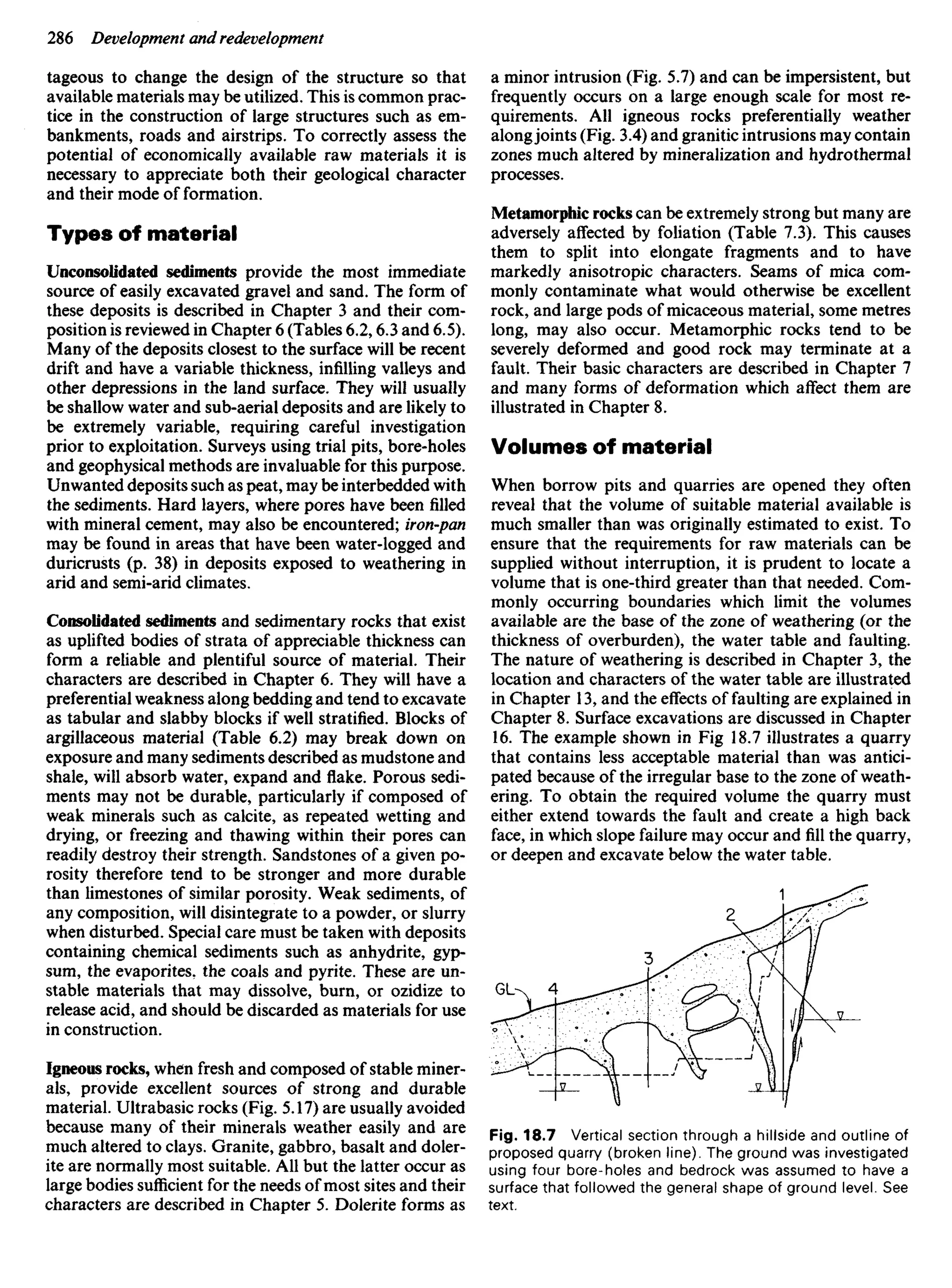 tageous to change the design of the structure so that
available materials may be utilized. This is common prac-
tice in the construction of large structures such as em-
bankments, roads and airstrips. To correctly assess the
potential of economically available raw materials it is
necessary to appreciate both their geological character
and their mode of formation.
Types of material
Unconsolidated sediments provide the most immediate
source of easily excavated gravel and sand. The form of
these deposits is described in Chapter 3 and their com-
position is reviewed in Chapter 6 (Tables 6.2,6.3 and 6.5).
Many of the deposits closest to the surface will be recent
drift and have a variable thickness, infilling valleys and
other depressions in the land surface. They will usually
be shallow water and sub-aerial deposits and are likely to
be extremely variable, requiring careful investigation
prior to exploitation. Surveys using trial pits, bore-holes
and geophysical methods are invaluable for this purpose.
Unwanted deposits such as peat, may be interbedded with
the sediments. Hard layers, where pores have been filled
with mineral cement, may also be encountered; iron-pan
may be found in areas that have been water-logged and
duricrusts (p. 38) in deposits exposed to weathering in
arid and semi-arid climates.
Consolidated sediments and sedimentary rocks that exist
as uplifted bodies of strata of appreciable thickness can
form a reliable and plentiful source of material. Their
characters are described in Chapter 6. They will have a
preferential weakness along bedding and tend to excavate
as tabular and slabby blocks if well stratified. Blocks of
argillaceous material (Table 6.2) may break down on
exposure and many sediments described as mudstone and
shale, will absorb water, expand and flake. Porous sedi-
ments may not be durable, particularly if composed of
weak minerals such as calcite, as repeated wetting and
drying, or freezing and thawing within their pores can
readily destroy their strength. Sandstones of a given po-
rosity therefore tend to be stronger and more durable
than limestones of similar porosity. Weak sediments, of
any composition, will disintegrate to a powder, or slurry
when disturbed. Special care must be taken with deposits
containing chemical sediments such as anhydrite, gyp-
sum, the evaporites. the coals and pyrite. These are un-
stable materials that may dissolve, burn, or ozidize to
release acid, and should be discarded as materials for use
in construction.
Igneous rocks, when fresh and composed of stable miner-
als, provide excellent sources of strong and durable
material. Ultrabasic rocks (Fig. 5.17) are usually avoided
because many of their minerals weather easily and are
much altered to clays. Granite, gabbro, basalt and doler-
ite are normally most suitable. AU but the latter occur as
large bodies sufficient for the needs of most sites and their
characters are described in Chapter 5. Dolerite forms as
a minor intrusion (Fig. 5.7) and can be impersistent, but
frequently occurs on a large enough scale for most re-
quirements. All igneous rocks preferentially weather
alongjoints (Fig. 3.4) and granitic intrusions may contain
zones much altered by mineralization and hydrothermal
processes.
Metamorphic rocks can be extremely strong but many are
adversely affected by foliation (Table 7.3). This causes
them to split into elongate fragments and to have
markedly anisotropic characters. Seams of mica com-
monly contaminate what would otherwise be excellent
rock, and large pods of micaceous material, some metres
long, may also occur. Metamorphic rocks tend to be
severely deformed and good rock may terminate at a
fault. Their basic characters are described in Chapter 7
and many forms of deformation which affect them are
illustrated in Chapter 8.
Volumes of material
When borrow pits and quarries are opened they often
reveal that the volume of suitable material available is
much smaller than was originally estimated to exist. To
ensure that the requirements for raw materials can be
supplied without interruption, it is prudent to locate a
volume that is one-third greater than that needed. Com-
monly occurring boundaries which limit the volumes
available are the base of the zone of weathering (or the
thickness of overburden), the water table and faulting.
The nature of weathering is described in Chapter 3, the
location and characters of the water table are illustrated
in Chapter 13, and the effects of faulting are explained in
Chapter 8. Surface excavations are discussed in Chapter
16. The example shown in Fig 18.7 illustrates a quarry
that contains less acceptable material than was antici-
pated because of the irregular base to the zone of weath-
ering. To obtain the required volume the quarry must
either extend towards the fault and create a high back
face, in which slope failure may occur andfillthe quarry,
or deepen and excavate below the water table.
Fig. 18.7 Vertical section through a hillside and outline of
proposed quarry (broken line). The ground was investigated
using four bore-holes and bedrock was assumed to have a
surface that followed the general shape of ground level. See
text.
 