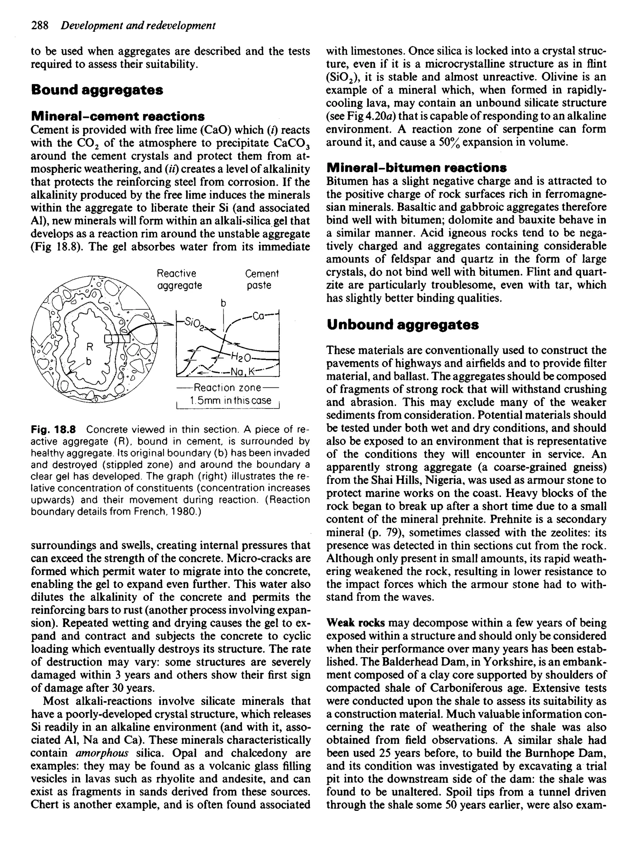 to be used when aggregates are described and the tests
required to assess their suitability.
Bound aggregates
Mineral-cement reactions
Cement is provided with free lime (CaO) which (/) reacts
with the CO2 of the atmosphere to precipitate CaCO3
around the cement crystals and protect them from at-
mospheric weathering, and (H) creates a level of alkalinity
that protects the reinforcing steel from corrosion. If the
alkalinity produced by the free lime induces the minerals
within the aggregate to liberate their Si (and associated
Al), new minerals will form within an alkali-silica gel that
develops as a reaction rim around the unstable aggregate
(Fig 18.8). The gel absorbes water from its immediate
with limestones. Once silica is locked into a crystal struc-
ture, even if it is a microcrystalline structure as in flint
(SiO2), it is stable and almost unreactive. Olivine is an
example of a mineral which, when formed in rapidly-
cooling lava, may contain an unbound silicate structure
(see Fig 4.20a) that is capable of responding to an alkaline
environment. A reaction zone of serpentine can form
around it, and cause a 50% expansion in volume.
Mineral-bitumen reactions
Bitumen has a slight negative charge and is attracted to
the positive charge of rock surfaces rich in ferromagne-
sian minerals. Basaltic and gabbroic aggregates therefore
bind well with bitumen; dolomite and bauxite behave in
a similar manner. Acid igneous rocks tend to be nega-
tively charged and aggregates containing considerable
amounts of feldspar and quartz in the form of large
crystals, do not bind well with bitumen. Flint and quart-
zite are particularly troublesome, even with tar, which
has slightly better binding qualities.
Unbound aggregates
These materials are conventionally used to construct the
pavements of highways and airfields and to provide filter
material, and ballast. The aggregates should be composed
of fragments of strong rock that will withstand crushing
and abrasion. This may exclude many of the weaker
sediments from consideration. Potential materials should
be tested under both wet and dry conditions, and should
also be exposed to an environment that is representative
of the conditions they will encounter in service. An
apparently strong aggregate (a coarse-grained gneiss)
from the Shai Hills, Nigeria, was used as armour stone to
protect marine works on the coast. Heavy blocks of the
rock began to break up after a short time due to a small
content of the mineral prehnite. Prehnite is a secondary
mineral (p. 79), sometimes classed with the zeolites: its
presence was detected in thin sections cut from the rock.
Although only present in small amounts, its rapid weath-
ering weakened the rock, resulting in lower resistance to
the impact forces which the armour stone had to with-
stand from the waves.
Weak rocks may decompose within a few years of being
exposed within a structure and should only be considered
when their performance over many years has been estab-
lished. The Balderhead Dam, in Yorkshire, is an embank-
ment composed of a clay core supported by shoulders of
compacted shale of Carboniferous age. Extensive tests
were conducted upon the shale to assess its suitability as
a construction material. Much valuable information con-
cerning the rate of weathering of the shale was also
obtained from field observations. A similar shale had
been used 25 years before, to build the Burnhope Dam,
and its condition was investigated by excavating a trial
pit into the downstream side of the dam: the shale was
found to be unaltered. Spoil tips from a tunnel driven
through the shale some 50 years earlier, were also exam-
Reactive
aggregate
Cement
paste
Reaction zone
1.5mm in this case
Fig. 18.8 Concrete viewed in thin section. A piece of re-
active aggregate (R), bound in cement, is surrounded by
healthy aggregate. Its original boundary (b) has been invaded
and destroyed (stippled zone) and around the boundary a
clear gel has developed. The graph (right) illustrates the re-
lative concentration of constituents (concentration increases
upwards) and their movement during reaction. (Reaction
boundary details from French, 1980.)
surroundings and swells, creating internal pressures that
can exceed the strength of the concrete. Micro-cracks are
formed which permit water to migrate into the concrete,
enabling the gel to expand even further. This water also
dilutes the alkalinity of the concrete and permits the
reinforcing bars to rust (another process involving expan-
sion). Repeated wetting and drying causes the gel to ex-
pand and contract and subjects the concrete to cyclic
loading which eventually destroys its structure. The rate
of destruction may vary: some structures are severely
damaged within 3 years and others show their first sign
of damage after 30 years.
Most alkali-reactions involve silicate minerals that
have a poorly-developed crystal structure, which releases
Si readily in an alkaline environment (and with it, asso-
ciated Al, Na and Ca). These minerals characteristically
contain amorphous silica. Opal and chalcedony are
examples: they may be found as a volcanic glass filling
vesicles in lavas such as rhyolite and andesite, and can
exist as fragments in sands derived from these sources.
Chert is another example, and is often found associated
 