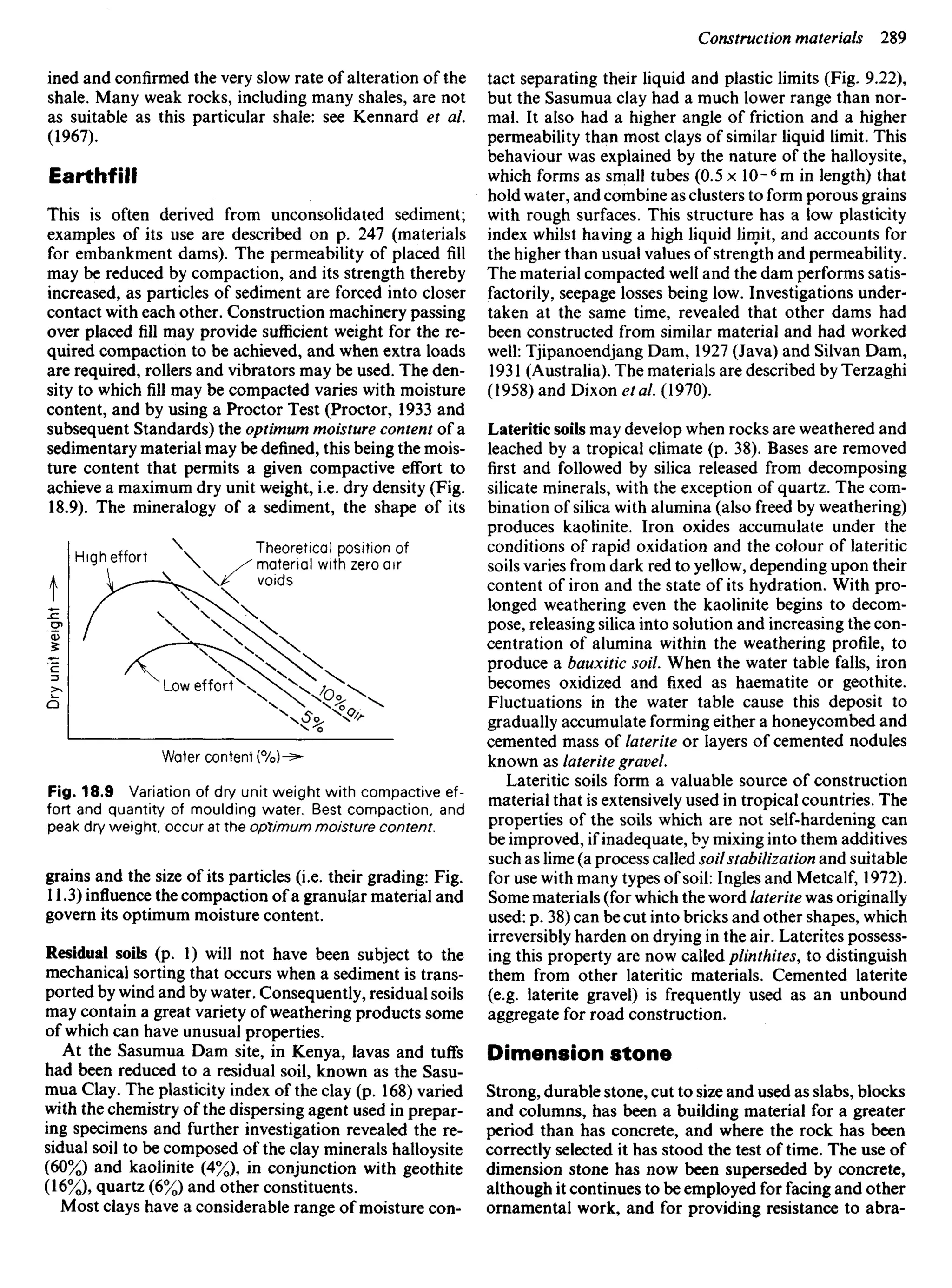 ined and confirmed the very slow rate of alteration of the
shale. Many weak rocks, including many shales, are not
as suitable as this particular shale: see Kennard et al.
(1967).
Earthfill
This is often derived from unconsolidated sediment;
examples of its use are described on p. 247 (materials
for embankment dams). The permeability of placed fill
may be reduced by compaction, and its strength thereby
increased, as particles of sediment are forced into closer
contact with each other. Construction machinery passing
over placed fill may provide sufficient weight for the re-
quired compaction to be achieved, and when extra loads
are required, rollers and vibrators may be used. The den-
sity to which fill may be compacted varies with moisture
content, and by using a Proctor Test (Proctor, 1933 and
subsequent Standards) the optimum moisture content of a
sedimentary material may be defined, this being the mois-
ture content that permits a given compactive effort to
achieve a maximum dry unit weight, i.e. dry density (Fig.
18.9). The mineralogy of a sediment, the shape of its
tact separating their liquid and plastic limits (Fig. 9.22),
but the Sasumua clay had a much lower range than nor-
mal. It also had a higher angle of friction and a higher
permeability than most clays of similar liquid limit. This
behaviour was explained by the nature of the halloysite,
which forms as small tubes (0.5 x 10-6
m in length) that
hold water, and combine as clusters to form porous grains
with rough surfaces. This structure has a low plasticity
index whilst having a high liquid limit, and accounts for
the higher than usual values of strength and permeability.
The material compacted well and the dam performs satis-
factorily, seepage losses being low. Investigations under-
taken at the same time, revealed that other dams had
been constructed from similar material and had worked
well: Tjipanoendjang Dam, 1927 (Java) and Silvan Dam,
1931 (Australia). The materials are described by Terzaghi
(1958) and Dixon etal. (1970).
Lateritic soils may develop when rocks are weathered and
leached by a tropical climate (p. 38). Bases are removed
first and followed by silica released from decomposing
silicate minerals, with the exception of quartz. The com-
bination of silica with alumina (also freed by weathering)
produces kaolinite. Iron oxides accumulate under the
conditions of rapid oxidation and the colour of lateritic
soils varies from dark red to yellow, depending upon their
content of iron and the state of its hydration. With pro-
longed weathering even the kaolinite begins to decom-
pose, releasing silica into solution and increasing the con-
centration of alumina within the weathering profile, to
produce a bauxitic soil. When the water table falls, iron
becomes oxidized and fixed as haematite or geothite.
Fluctuations in the water table cause this deposit to
gradually accumulate forming either a honeycombed and
cemented mass of laterite or layers of cemented nodules
known as laterite gravel.
Lateritic soils form a valuable source of construction
material that is extensively used in tropical countries. The
properties of the soils which are not self-hardening can
be improved, if inadequate, by mixing into them additives
such as lime (a process called soilstabilization and suitable
for use with many types of soil: Ingles and Metcalf, 1972).
Some materials (for which the word laterite was originally
used: p. 38) can be cut into bricks and other shapes, which
irreversibly harden on drying in the air. Laterites possess-
ing this property are now called plinthites, to distinguish
them from other lateritic materials. Cemented laterite
(e.g. laterite gravel) is frequently used as an unbound
aggregate for road construction.
Dimension stone
Strong, durable stone, cut to size and used as slabs, blocks
and columns, has been a building material for a greater
period than has concrete, and where the rock has been
correctly selected it has stood the test of time. The use of
dimension stone has now been superseded by concrete,
although it continues to be employed for facing and other
ornamental work, and for providing resistance to abra-
H igh effort
Theoretical position of
material with zero air
voids
Low effort
Dry
unit
weight
Water content
Fig. 18.9 Variation of dry unit weight with compactive ef-
fort and quantity of moulding water. Best compaction, and
peak dry weight, occur at the optimum moisture content.
grains and the size of its particles (i.e. their grading: Fig.
11.3) influence the compaction of a granular material and
govern its optimum moisture content.
Residual soils (p. 1) will not have been subject to the
mechanical sorting that occurs when a sediment is trans-
ported by wind and by water. Consequently, residual soils
may contain a great variety of weathering products some
of which can have unusual properties.
At the Sasumua Dam site, in Kenya, lavas and tuffs
had been reduced to a residual soil, known as the Sasu-
mua Clay. The plasticity index of the clay (p. 168) varied
with the chemistry of the dispersing agent used in prepar-
ing specimens and further investigation revealed the re-
sidual soil to be composed of the clay minerals halloysite
(60%) and kaolinite (4%), in conjunction with geothite
(16%), quartz (6%) and other constituents.
Most clays have a considerable range of moisture con-
 