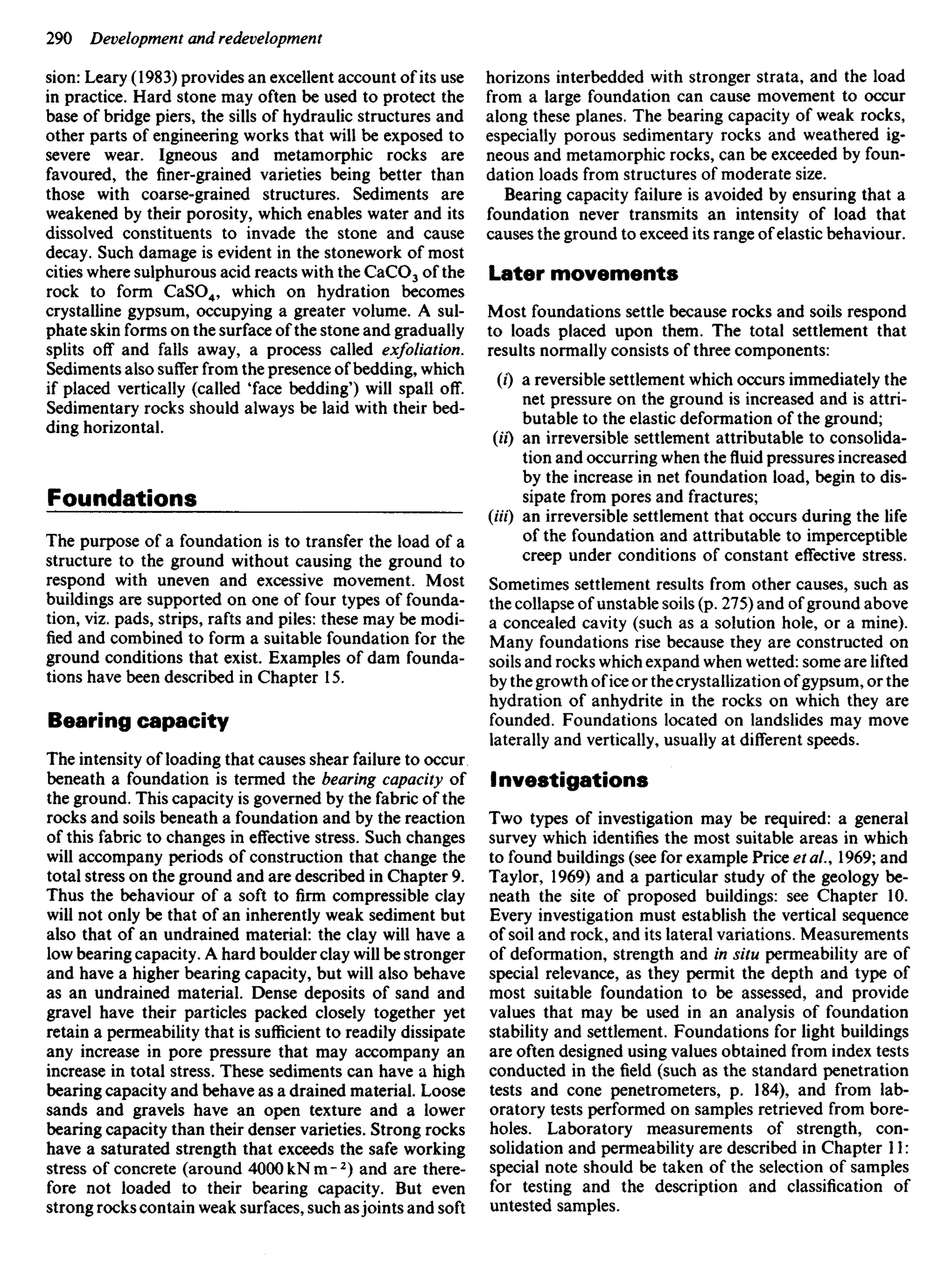 sion: Leary (1983) provides an excellent account of its use
in practice. Hard stone may often be used to protect the
base of bridge piers, the sills of hydraulic structures and
other parts of engineering works that will be exposed to
severe wear. Igneous and metamorphic rocks are
favoured, the finer-grained varieties being better than
those with coarse-grained structures. Sediments are
weakened by their porosity, which enables water and its
dissolved constituents to invade the stone and cause
decay. Such damage is evident in the stonework of most
cities where sulphurous acid reacts with the CaCO3 of the
rock to form CaSO4, which on hydration becomes
crystalline gypsum, occupying a greater volume. A sul-
phate skin forms on the surface of the stone and gradually
splits off and falls away, a process called exfoliation.
Sediments also suffer from the presence of bedding, which
if placed vertically (called 'face bedding') will spall off.
Sedimentary rocks should always be laid with their bed-
ding horizontal.
Foundations
The purpose of a foundation is to transfer the load of a
structure to the ground without causing the ground to
respond with uneven and excessive movement. Most
buildings are supported on one of four types of founda-
tion, viz. pads, strips, rafts and piles: these may be modi-
fied and combined to form a suitable foundation for the
ground conditions that exist. Examples of dam founda-
tions have been described in Chapter 15.
Bearing capacity
The intensity of loading that causes shear failure to occur
beneath a foundation is termed the bearing capacity of
the ground. This capacity is governed by the fabric of the
rocks and soils beneath a foundation and by the reaction
of this fabric to changes in effective stress. Such changes
will accompany periods of construction that change the
total stress on the ground and are described in Chapter 9.
Thus the behaviour of a soft to firm compressible clay
will not only be that of an inherently weak sediment but
also that of an undrained material: the clay will have a
low bearing capacity. A hard boulder clay will be stronger
and have a higher bearing capacity, but will also behave
as an undrained material. Dense deposits of sand and
gravel have their particles packed closely together yet
retain a permeability that is sufficient to readily dissipate
any increase in pore pressure that may accompany an
increase in total stress. These sediments can have a high
bearing capacity and behave as a drained material. Loose
sands and gravels have an open texture and a lower
bearing capacity than their denser varieties. Strong rocks
have a saturated strength that exceeds the safe working
stress of concrete (around 400OkNm-2
) and are there-
fore not loaded to their bearing capacity. But even
strong rocks contain weak surfaces, such asjoints and soft
horizons interbedded with stronger strata, and the load
from a large foundation can cause movement to occur
along these planes. The bearing capacity of weak rocks,
especially porous sedimentary rocks and weathered ig-
neous and metamorphic rocks, can be exceeded by foun-
dation loads from structures of moderate size.
Bearing capacity failure is avoided by ensuring that a
foundation never transmits an intensity of load that
causes the ground to exceed its range of elastic behaviour.
Later movements
Most foundations settle because rocks and soils respond
to loads placed upon them. The total settlement that
results normally consists of three components:
(0 a reversible settlement which occurs immediately the
net pressure on the ground is increased and is attri-
butable to the elastic deformation of the ground;
(II) an irreversible settlement attributable to consolida-
tion and occurring when thefluidpressures increased
by the increase in net foundation load, begin to dis-
sipate from pores and fractures;
(Ui) an irreversible settlement that occurs during the life
of the foundation and attributable to imperceptible
creep under conditions of constant effective stress.
Sometimes settlement results from other causes, such as
the collapse of unstable soils (p. 275) and of ground above
a concealed cavity (such as a solution hole, or a mine).
Many foundations rise because they are constructed on
soils and rocks which expand when wetted: some are lifted
by the growth of ice or the crystallization of gypsum, or the
hydration of anhydrite in the rocks on which they are
founded. Foundations located on landslides may move
laterally and vertically, usually at different speeds.
Investigations
Two types of investigation may be required: a general
survey which identifies the most suitable areas in which
to found buildings (see for example Price et al., 1969; and
Taylor, 1969) and a particular study of the geology be-
neath the site of proposed buildings: see Chapter 10.
Every investigation must establish the vertical sequence
of soil and rock, and its lateral variations. Measurements
of deformation, strength and in situ permeability are of
special relevance, as they permit the depth and type of
most suitable foundation to be assessed, and provide
values that may be used in an analysis of foundation
stability and settlement. Foundations for light buildings
are often designed using values obtained from index tests
conducted in the field (such as the standard penetration
tests and cone penetrometers, p. 184), and from lab-
oratory tests performed on samples retrieved from bore-
holes. Laboratory measurements of strength, con-
solidation and permeability are described in Chapter 11:
special note should be taken of the selection of samples
for testing and the description and classification of
untested samples.
 