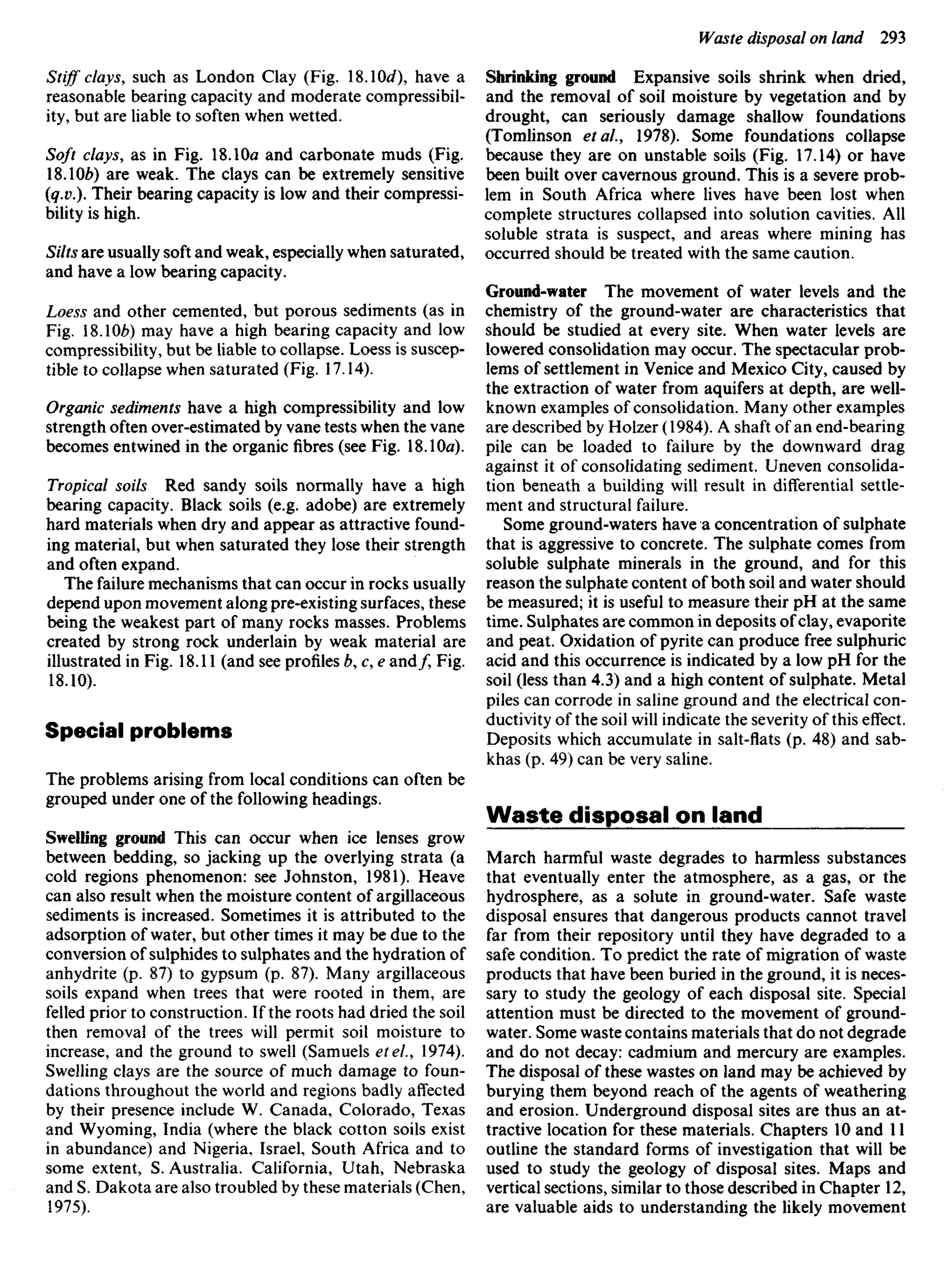 Stiff clays, such as London Clay (Fig. SA0d have a
reasonable bearing capacity and moderate compressibil-
ity, but are liable to soften when wetted.
Soft clays, as in Fig. 18.10a and carbonate muds (Fig.
18.106) are weak. The clays can be extremely sensitive
(q.v.). Their bearing capacity is low and their compressi-
bility is high.
Silts are usually soft and weak, especially when saturated,
and have a low bearing capacity.
Loess and other cemented, but porous sediments (as in
Fig. ISAOb) may have a high bearing capacity and low
compressibility, but be liable to collapse. Loess is suscep-
tible to collapse when saturated (Fig. 17.14).
Organic sediments have a high compressibility and low
strength often over-estimated by vane tests when the vane
becomes entwined in the organic fibres (see Fig. 18.10a).
Tropical soils Red sandy soils normally have a high
bearing capacity. Black soils (e.g. adobe) are extremely
hard materials when dry and appear as attractive found-
ing material, but when saturated they lose their strength
and often expand.
The failure mechanisms that can occur in rocks usually
depend upon movement along pre-existing surfaces, these
being the weakest part of many rocks masses. Problems
created by strong rock underlain by weak material are
illustrated in Fig. 18.11 (and see profiles b, c, e and/, Fig.
18.10).
Special problems
The problems arising from local conditions can often be
grouped under one of the following headings.
Swelling ground This can occur when ice lenses grow
between bedding, so jacking up the overlying strata (a
cold regions phenomenon: see Johnston, 1981). Heave
can also result when the moisture content of argillaceous
sediments is increased. Sometimes it is attributed to the
adsorption of water, but other times it may be due to the
conversion of sulphides to sulphates and the hydration of
anhydrite (p. 87) to gypsum (p. 87). Many argillaceous
soils expand when trees that were rooted in them, are
felled prior to construction. If the roots had dried the soil
then removal of the trees will permit soil moisture to
increase, and the ground to swell (Samuels etel., 1974).
Swelling clays are the source of much damage to foun-
dations throughout the world and regions badly affected
by their presence include W. Canada, Colorado, Texas
and Wyoming, India (where the black cotton soils exist
in abundance) and Nigeria, Israel, South Africa and to
some extent, S. Australia. California, Utah, Nebraska
and S. Dakota are also troubled by these materials (Chen,
1975).
Shrinking ground Expansive soils shrink when dried,
and the removal of soil moisture by vegetation and by
drought, can seriously damage shallow foundations
(Tomlinson et ai, 1978). Some foundations collapse
because they are on unstable soils (Fig. 17.14) or have
been built over cavernous ground. This is a severe prob-
lem in South Africa where lives have been lost when
complete structures collapsed into solution cavities. All
soluble strata is suspect, and areas where mining has
occurred should be treated with the same caution.
Ground-water The movement of water levels and the
chemistry of the ground-water are characteristics that
should be studied at every site. When water levels are
lowered consolidation may occur. The spectacular prob-
lems of settlement in Venice and Mexico City, caused by
the extraction of water from aquifers at depth, are well-
known examples of consolidation. Many other examples
are described by Holzer (1984). A shaft of an end-bearing
pile can be loaded to failure by the downward drag
against it of consolidating sediment. Uneven consolida-
tion beneath a building will result in differential settle-
ment and structural failure.
Some ground-waters have a concentration of sulphate
that is aggressive to concrete. The sulphate comes from
soluble sulphate minerals in the ground, and for this
reason the sulphate content of both soil and water should
be measured; it is useful to measure their pH at the same
time. Sulphates are common in deposits ofclay, evaporite
and peat. Oxidation of pyrite can produce free sulphuric
acid and this occurrence is indicated by a low pH for the
soil (less than 4.3) and a high content of sulphate. Metal
piles can corrode in saline ground and the electrical con-
ductivity of the soil will indicate the severity of this effect.
Deposits which accumulate in salt-flats (p. 48) and sab-
khas (p. 49) can be very saline.
Waste disposal on land
March harmful waste degrades to harmless substances
that eventually enter the atmosphere, as a gas, or the
hydrosphere, as a solute in ground-water. Safe waste
disposal ensures that dangerous products cannot travel
far from their repository until they have degraded to a
safe condition. To predict the rate of migration of waste
products that have been buried in the ground, it is neces-
sary to study the geology of each disposal site. Special
attention must be directed to the movement of ground-
water. Some waste contains materials that do not degrade
and do not decay: cadmium and mercury are examples.
The disposal of these wastes on land may be achieved by
burying them beyond reach of the agents of weathering
and erosion. Underground disposal sites are thus an at-
tractive location for these materials. Chapters 10 and 11
outline the standard forms of investigation that will be
used to study the geology of disposal sites. Maps and
vertical sections, similar to those described in Chapter 12,
are valuable aids to understanding the likely movement
 
