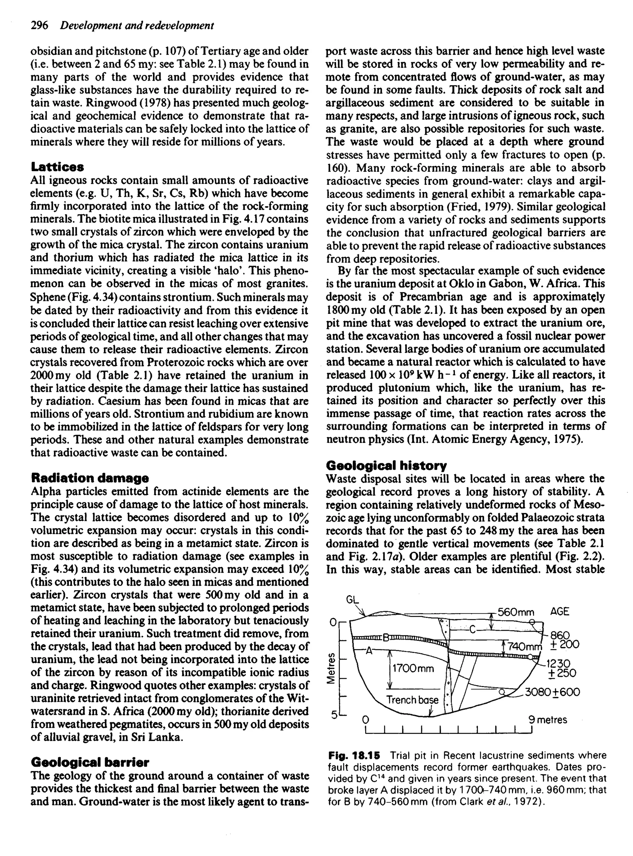 obsidian and pitchstone (p. 107) of Tertiary age and older
(i.e. between 2 and 65 my: see Table 2.1) may be found in
many parts of the world and provides evidence that
glass-like substances have the durability required to re-
tain waste. Ringwood (1978) has presented much geolog-
ical and geochemical evidence to demonstrate that ra-
dioactive materials can be safely locked into the lattice of
minerals where they will reside for millions of years.
Lattices
All igneous rocks contain small amounts of radioactive
elements (e.g. U, Th, K, Sr, Cs, Rb) which have become
firmly incorporated into the lattice of the rock-forming
minerals. The biotite mica illustrated in Fig. 4.17 contains
two small crystals of zircon which were enveloped by the
growth of the mica crystal. The zircon contains uranium
and thorium which has radiated the mica lattice in its
immediate vicinity, creating a visible 'halo'. This pheno-
menon can be observed in the micas of most granites.
Sphene (Fig. 4.34) contains strontium. Such minerals may
be dated by their radioactivity and from this evidence it
is concluded their lattice can resist leaching over extensive
periods of geological time, and all other changes that may
cause them to release their radioactive elements. Zircon
crystals recovered from Proterozoic rocks which are over
2000 my old (Table 2.1) have retained the uranium in
their lattice despite the damage their lattice has sustained
by radiation. Caesium has been found in micas that are
millions of years old. Strontium and rubidium are known
to be immobilized in the lattice of feldspars for very long
periods. These and other natural examples demonstrate
that radioactive waste can be contained.
Radiation damage
Alpha particles emitted from actinide elements are the
principle cause of damage to the lattice of host minerals.
The crystal lattice becomes disordered and up to 10%
volumetric expansion may occur: crystals in this condi-
tion are described as being in a metamict state. Zircon is
most susceptible to radiation damage (see examples in
Fig. 4.34) and its volumetric expansion may exceed 10%
(this contributes to the halo seen in micas and mentioned
earlier). Zircon crystals that were 500 my old and in a
metamict state, have been subjected to prolonged periods
of heating and leaching in the laboratory but tenaciously
retained their uranium. Such treatment did remove, from
the crystals, lead that had been produced by the decay of
uranium, the lead not being incorporated into the lattice
of the zircon by reason of its incompatible ionic radius
and charge. Ringwood quotes other examples: crystals of
uraninite retrieved intact from conglomerates of the Wit-
watersrand in S. Africa (2000 my old); thorianite derived
from weathered pegmatites, occurs in 500 my old deposits
of alluvial gravel, in Sri Lanka.
Geological barrier
The geology of the ground around a container of waste
provides the thickest and final barrier between the waste
and man. Ground-water is the most likely agent to trans-
port waste across this barrier and hence high level waste
will be stored in rocks of very low permeability and re-
mote from concentrated flo