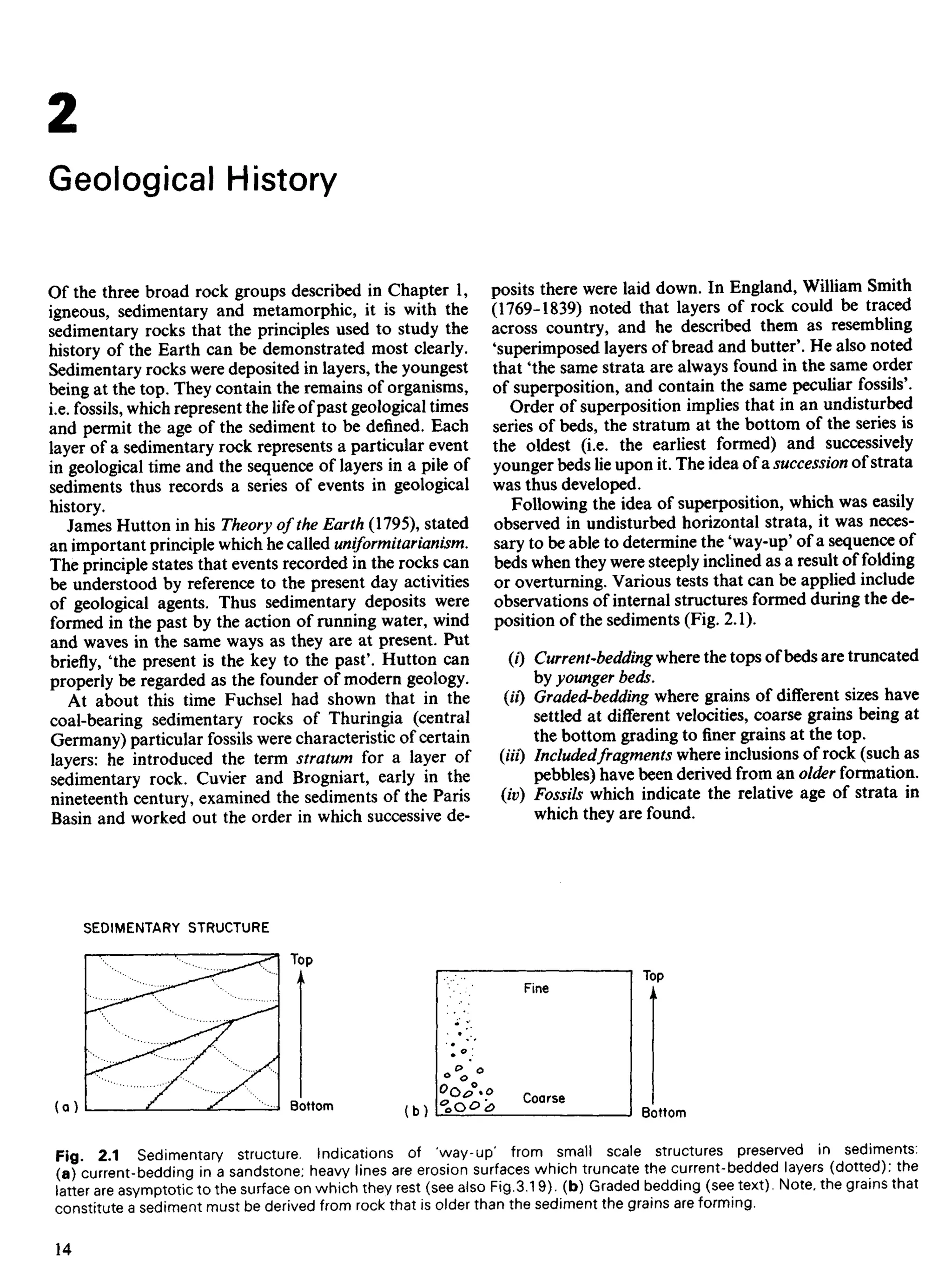 2
Geological History
Of the three broad rock groups described in Chapter 1,
igneous, sedimentary and metamorphic, it is with the
sedimentary rocks that the principles used to study the
history of the Earth can be demonstrated most clearly.
Sedimentary rocks were deposited in layers, the youngest
being at the top. They contain the remains of organisms,
i.e. fossils, which represent the life of past geological times
and permit the age of the sediment to be defined. Each
layer of a sedimentary rock represents a particular event
in geological time and the sequence of layers in a pile of
sediments thus records a series of events in geological
history.
James Hutton in his Theory of the Earth (1795), stated
an important principle which he called uniformitarianism.
The principle states that events recorded in the rocks can
be understood by reference to the present day activities
of geological agents. Thus sedimentary deposits were
formed in the past by the action of running water, wind
and waves in the same ways as they are at present. Put
briefly, 'the present is the key to the past'. Hutton can
properly be regarded as the founder of modern geology.
At about this time Fuchsel had shown that in the
coal-bearing sedimentary rocks of Thuringia (central
Germany) particular fossils were characteristic of certain
layers: he introduced the term stratum for a layer of
sedimentary rock. Cuvier and Brogniart, early in the
nineteenth century, examined the sediments of the Paris
Basin and worked out the order in which successive de-
posits there were laid down. In England, William Smith
(1769-1839) noted that layers of rock could be traced
across country, and he described them as resembling
'superimposed layers of bread and butter'. He also noted
that 'the same strata are always found in the same order
of superposition, and contain the same peculiar fossils'.
Order of superposition implies that in an undisturbed
series of beds, the stratum at the bottom of the series is
the oldest (i.e. the earliest formed) and successively
younger beds lie upon it. The idea of a. succession of strata
was thus developed.
Following the idea of superposition, which was easily
observed in undisturbed horizontal strata, it was neces-
sary to be able to determine the 'way-up' of a sequence of
beds when they were steeply inclined as a result of folding
or overturning. Various tests that can be applied include
observations of internal structures formed during the de-
position of the sediments (Fig. 2.1).
(0 Current-bedding where the tops of beds are truncated
by younger beds,
(ii) Graded-bedding where grains of different sizes have
settled at different velocities, coarse grains being at
the bottom grading to finer grains at the top.
(Hi) Includedfragments where inclusions of rock (such as
pebbles) have been derived from an older formation.
(iv) Fossils which indicate the relative age of strata in
which they are found.
SEDIMENTARY STRUCTURE
Bottom
Coarse
Fine
Bottom
Fig. 2.1 Sedimentary structure. Indications of 'way-up' from small scale structures preserved in sediments:
(a) current-bedding in a sandstone; heavy lines are erosion surfaces which truncate the current-bedded layers (dotted); the
latter are asymptotic to the surface on which they rest (see also Fig.3.19). (b) Graded bedding (see text). Note, the grains that
constitute a sediment must be derived from rock that is older than the sediment the grains are forming.
 