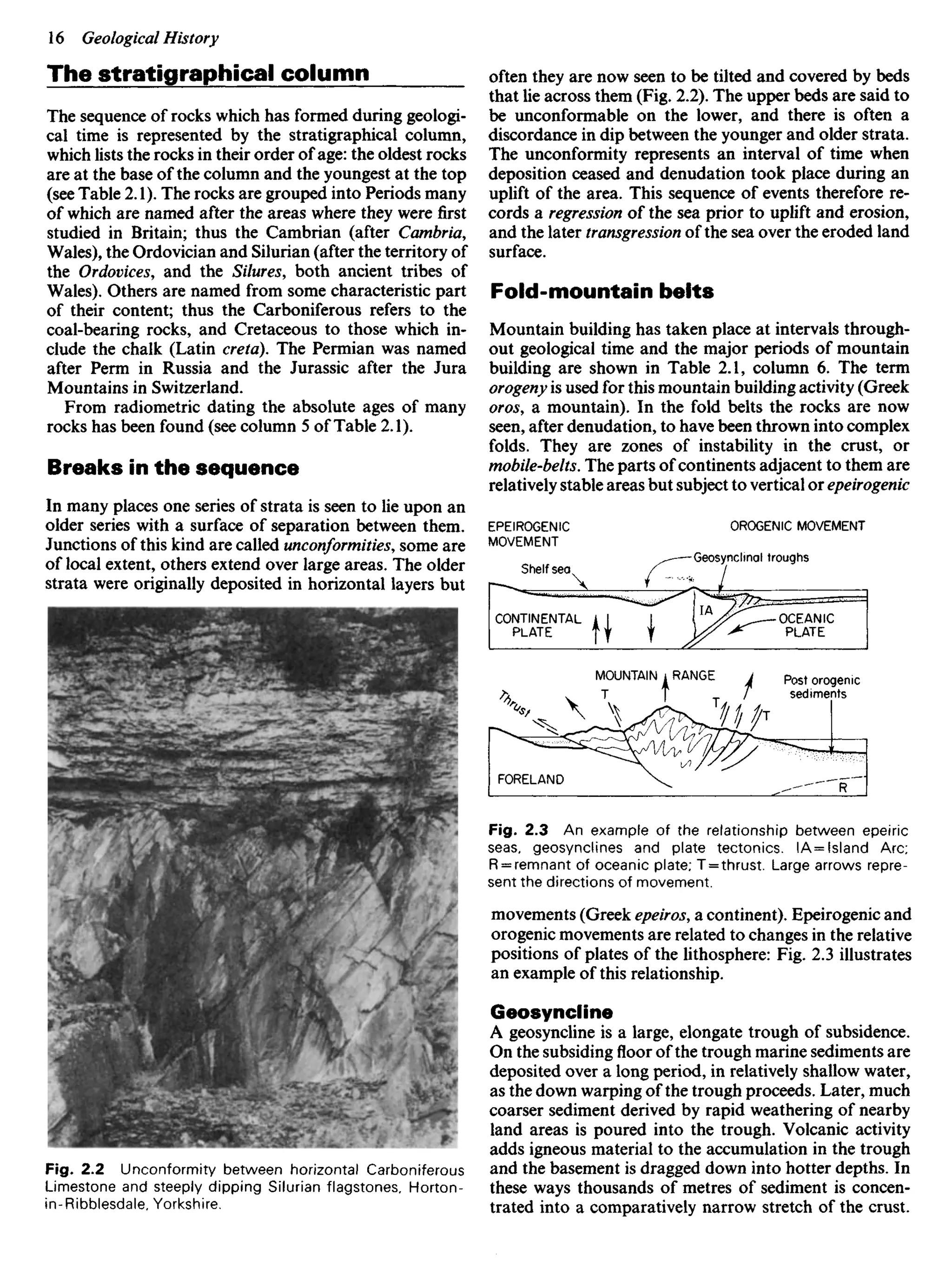 The stratigraphical column
The sequence of rocks which has formed during geologi-
cal time is represented by the stratigraphical column,
which lists the rocks in their order of age: the oldest rocks
are at the base of the column and the youngest at the top
(see Table 2.1). The rocks are grouped into Periods many
of which are named after the areas where they were first
studied in Britain; thus the Cambrian (after Cambria,
Wales), the Ordovician and Silurian (after the territory of
the Ordovices, and the Silures, both ancient tribes of
Wales). Others are named from some characteristic part
of their content; thus the Carboniferous refers to the
coal-bearing rocks, and Cretaceous to those which in-
clude the chalk (Latin creta). The Permian was named
after Perm in Russia and the Jurassic after the Jura
Mountains in Switzerland.
From radiometric dating the absolute ages of many
rocks has been found (see column 5 of Table 2.1).
Breaks in the sequence
In many places one series of strata is seen to lie upon an
older series with a surface of separation between them.
Junctions of this kind are called unconformities, some are
of local extent, others extend over large areas. The older
strata were originally deposited in horizontal layers but
often they are now seen to be tilted and covered by beds
that lie across them (Fig. 2.2). The upper beds are said to
be unconformable on the lower, and there is often a
discordance in dip between the younger and older strata.
The unconformity represents an interval of time when
deposition ceased and denudation took place during an
uplift of the area. This sequence of events therefore re-
cords a regression of the sea prior to uplift and erosion,
and the later transgression of the sea over the eroded land
surface.
Fold-mountain belts
Mountain building has taken place at intervals through-
out geological time and the major periods of mountain
building are shown in Table 2.1, column 6. The term
orogeny is used for this mountain building activity (Greek
oros, a mountain). In the fold belts the rocks are now
seen, after denudation, to have been thrown into complex
folds. They are zones of instability in the crust, or
mobile-belts. The parts of continents adjacent to them are
relatively stable areas but subject to vertical or epeirogenic
EPEIROGENIC
MOVEMENT
OROGENIC MOVEMENT
Shelf sea
Geosynclinal troughs
CONTINENTAL
PLATE
OCEANIC
PLATE
MOUNTAIN RANGE Post orogenic
sediments
FORELAND
Fig. 2.3 An example of the relationship between epeiric
seas, geosynclines and plate tectonics. IA= Island Arc;
R = remnant of oceanic plate; T = thrust. Large arrows repre-
sent the directions of movement.
movements (Greek epeiros, a continent). Epeirogenic and
orogenic movements are related to changes in the relative
positions of plates of the lithosphere: Fig. 2.3 illustrates
an example of this relationship.
Geosyncline
A geosyncline is a large, elongate trough of subsidence.
On the subsiding floor of the trough marine sediments are
deposited over a long period, in relatively shallow water,
as the down warping of the trough proceeds. Later, much
coarser sediment derived by rapid weathering of nearby
land areas is poured into the trough. Volcanic activity
adds igneous material to the accumulation in the trough
and the basement is dragged down into hotter depths. In
these ways thousands of metres of sediment is concen-
trated into a comparatively narrow stretch of the crust.
Fig. 2.2 Unconformity between horizontal Carboniferous
Limestone and steeply dipping Silurian flagstones, Horton-
in-Ribblesdale, Yorkshire.
 