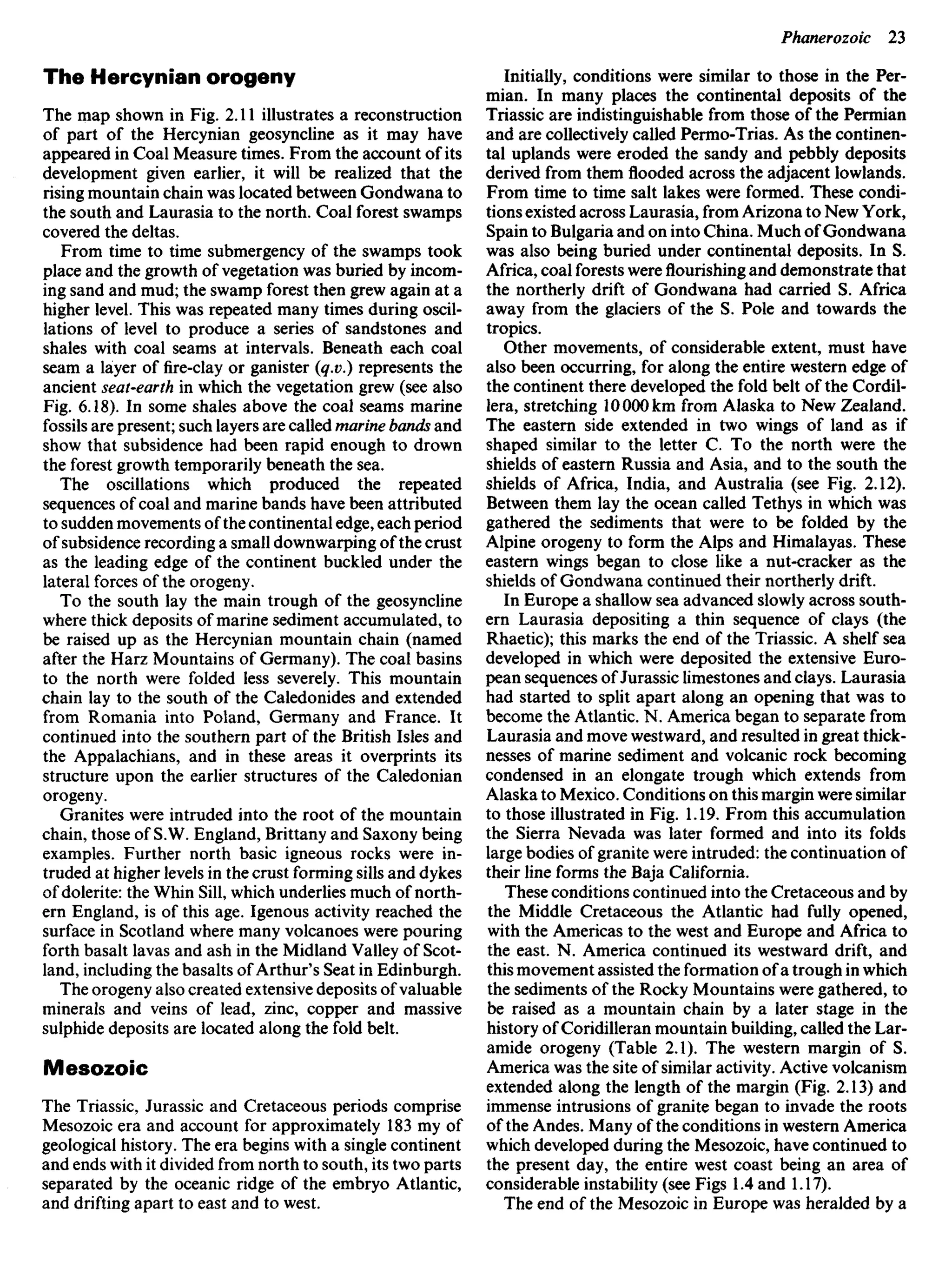 The Hercynian orogeny
The map shown in Fig. 2.11 illustrates a reconstruction
of part of the Hercynian geosyncline as it may have
appeared in Coal Measure times. From the account of its
development given earlier, it will be realized that the
rising mountain chain was located between Gondwana to
the south and Laurasia to the north. Coal forest swamps
covered the deltas.
From time to time submergency of the swamps took
place and the growth of vegetation was buried by incom-
ing sand and mud; the swamp forest then grew again at a
higher level. This was repeated many times during oscil-
lations of level to produce a series of sandstones and
shales with coal seams at intervals. Beneath each coal
seam a layer of fire-clay or ganister (q.v.) represents the
ancient seat-earth in which the vegetation grew (see also
Fig. 6.18). In some shales above the coal seams marine
fossils are present; such layers are called marine bands and
show that subsidence had been rapid enough to drown
the forest growth temporarily beneath the sea.
The oscillations which produced the repeated
sequences of coal and marine bands have been attributed
to sudden movements of the continental edge, each period
of subsidence recording a small downwarping of the crust
as the leading edge of the continent buckled under the
lateral forces of the orogeny.
To the south lay the main trough of the geosyncline
where thick deposits of marine sediment accumulated, to
be raised up as the Hercynian mountain chain (named
after the Harz Mountains of Germany). The coal basins
to the north were folded less severely. This mountain
chain lay to the south of the Caledonides and extended
from Romania into Poland, Germany and France. It
continued into the southern part of the British Isles and
the Appalachians, and in these areas it overprints its
structure upon the earlier structures of the Caledonian
orogeny.
Granites were intruded into the root of the mountain
chain, those of S.W. England, Brittany and Saxony being
examples. Further north basic igneous rocks were in-
truded at higher levels in the crust forming sills and dykes
of dolerite: the Whin Sill, which underlies much of north-
ern England, is of this age. Igenous activity reached the
surface in Scotland where many volcanoes were pouring
forth basalt lavas and ash in the Midland Valley of Scot-
land, including the basalts of Arthur's Seat in Edinburgh.
The orogeny also created extensive deposits of valuable
minerals and veins of lead, zinc, copper and massive
sulphide deposits are located along the fold belt.
Mesozoic
The Triassic, Jurassic and Cretaceous periods comprise
Mesozoic era and account for approximately 183 my of
geological history. The era begins with a single continent
and ends with it divided from north to south, its two parts
separated by the oceanic ridge of the embryo Atlantic,
and drifting apart to east and to west.
Initially, conditions were similar to those in the Per-
mian. In many places the continental deposits of the
Triassic are indistinguishable from those of the Permian
and are collectively called Permo-Trias. As the continen-
tal uplands were eroded the sandy and pebbly deposits
derived from them flooded across the adjacent lowlands.
From time to time salt lakes were formed. These condi-
tions existed across Laurasia, from Arizona to New York,
Spain to Bulgaria and on into China. Much of Gondwana
was also being buried under continental deposits. In S.
Africa, coal forests were flourishing and demonstrate that
the northerly drift of Gondwana had carried S. Africa
away from the glaciers of the S. Pole and towards the
tropics.
Other movements, of considerable extent, must have
also been occurring, for along the entire western edge of
the continent there developed the fold belt of the Cordil-
lera, stretching 10000 km from Alaska to New Zealand.
The eastern side extended in two wings of land as if
shaped similar to the letter C. To the north were the
shields of eastern Russia and Asia, and to the south the
shields of Africa, India, and Australia (see Fig. 2.12).
Between them lay the ocean called Tethys in which was
gathered the sediments that were to be folded by the
Alpine orogeny to form the Alps and Himalayas. These
eastern wings began to close like a nut-cracker as the
shields of Gondwana continued their northerly drift.
In Europe a shallow sea advanced slowly across south-
ern Laurasia depositing a thin sequence of clays (the
Rhaetic); this marks the end of the Triassic. A shelf sea
developed in which were deposited the extensive Euro-
pean sequences of Jurassic limestones and clays. Laurasia
had started to split apart along an opening that was to
become the Atlantic. N. America began to separate from
Laurasia and move westward, and resulted in great thick-
nesses of marine sediment and volcanic rock becoming
condensed in an elongate trough which extends from
Alaska to Mexico. Conditions on this margin were similar
to those illustrated in Fig. 1.19. From this accumulation
the Sierra Nevada was later formed and into its folds
large bodies of granite were intruded: the continuation of
their line forms the Baja California.
These conditions continued into the Cretaceous and by
the Middle Cretaceous the Atlantic had fully opened,
with the Americas to the west and Europe and Africa to
the east. N. America continued its westward drift, and
this movement assisted the formation of a trough in which
the sediments of the Rocky Mountains were gathered, to
be raised as a mountain chain by a later stage in the
history of Coridilleran mountain building, called the Lar-
amide orogeny (Table 2.1). The western margin of S.
America was the site of similar activity. Active volcanism
extended along the length of the margin (Fig. 2.13) and
immense intrusions of granite began to invade the roots
of the Andes. Many of the conditions in western America
which developed during the Mesozoic, have continued to
the present day, the entire west coast being an area of
considerable instability (see Figs 1.4 and 1.17).
The end of the Mesozoic in Europe was heralded by a
 