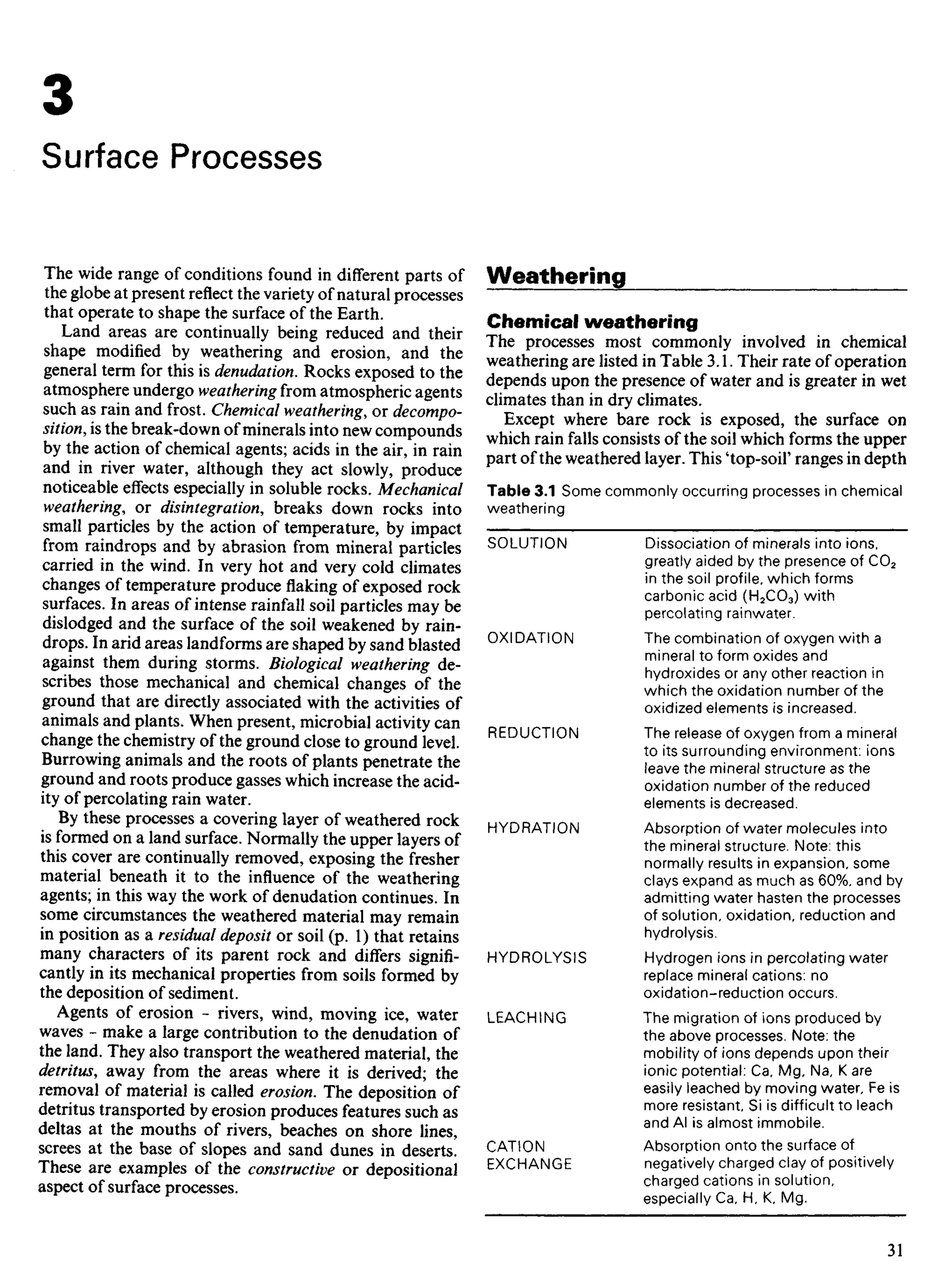 3
Surface Processes
The wide range of conditions found in different parts of
the globe at present reflect the variety of natural processes
that operate to shape the surface of the Earth.
Land areas are continually being reduced and their
shape modified by weathering and erosion, and the
general term for this is denudation. Rocks exposed to the
atmosphere undergo weathering from atmospheric agents
such as rain and frost. Chemical weathering, or decompo-
sition, is the break-down of minerals into new compounds
by the action of chemical agents; acids in the air, in rain
and in river water, although they act slowly, produce
noticeable effects especially in soluble rocks. Mechanical
weathering, or disintegration, breaks down rocks into
small particles by the action of temperature, by impact
from raindrops and by abrasion from mineral particles
carried in the wind. In very hot and very cold climates
changes of temperature produce flaking of exposed rock
surfaces. In areas of intense rainfall soil particles may be
dislodged and the surface of the soil weakened by rain-
drops. In arid areas landforms are shaped by sand blasted
against them during storms. Biological weathering de-
scribes those mechanical and chemical changes of the
ground that are directly associated with the activities of
animals and plants. When present, microbial activity can
change the chemistry of the ground close to ground level.
Burrowing animals and the roots of plants penetrate the
ground and roots produce gasses which increase the acid-
ity of percolating rain water.
By these processes a covering layer of weathered rock
is formed on a land surface. Normally the upper layers of
this cover are continually removed, exposing the fresher
material beneath it to the influence of the weathering
agents; in this way the work of denudation continues. In
some circumstances the weathered material may remain
in position as a residual deposit or soil (p. 1) that retains
many characters of its parent rock and differs signifi-
cantly in its mechanical properties from soils formed by
the deposition of sediment.
Agents of erosion - rivers, wind, moving ice, water
waves - make a large contribution to the denudation of
the land. They also transport the weathered material, the
detritus, away from the areas where it is derived; the
removal of material is called erosion. The deposition of
detritus transported by erosion produces features such as
deltas at the mouths of rivers, beaches on shore lines,
screes at the base of slopes and sand dunes in deserts.
These are examples of the constructive or depositional
aspect of surface processes.
Weathering
Chemical weathering
The processes most commonly involved in chemical
weathering are listed in Table 3.1. Their rate of operation
depends upon the presence of water and is greater in wet
climates than in dry climates.
Except where bare rock is exposed, the surface on
which rain falls consists of the soil which forms the upper
part of the weathered layer. This 'top-soil' ranges in depth
Table 3.1 Some commonly occurring processes in chemical
weathering
SOLUTION Dissociation of minerals into ions,
greatly aided by the presence of CO2
in the soil profile, which forms
carbonic acid (H2CO3) with
percolating rainwater.
OXIDATION The combination of oxygen with a
mineral to form oxides and
hydroxides or any other reaction in
which the oxidation number of the
oxidized elements is increased.
REDUCTION The release of oxygen from a mineral
to its surrounding environment: ions
leave the mineral structure as the
oxidation number of the reduced
elements is decreased.
HYDRATION Absorption of water molecules into
the mineral structure. Note: this
normally results in expansion, some
clays expand as much as 60%, and by
admitting water hasten the processes
of solution, oxidation, reduction and
hydrolysis.
HYDROLYSIS Hydrogen ions in percolating water
replace mineral cations: no
oxidation-reduction occurs.
LEACHING The migration of ions produced by
the above processes. Note: the
mobility of ions depends upon their
ionic potential: Ca, Mg, Na, K are
easily leached by moving water, Fe is
more resistant, Si is difficult to leach
and Al is almost immobile.
CATION Absorption onto the surface of
EXCHANGE negatively charged clay of positively
charged cations in solution,
especially Ca, H, K, Mg.
 