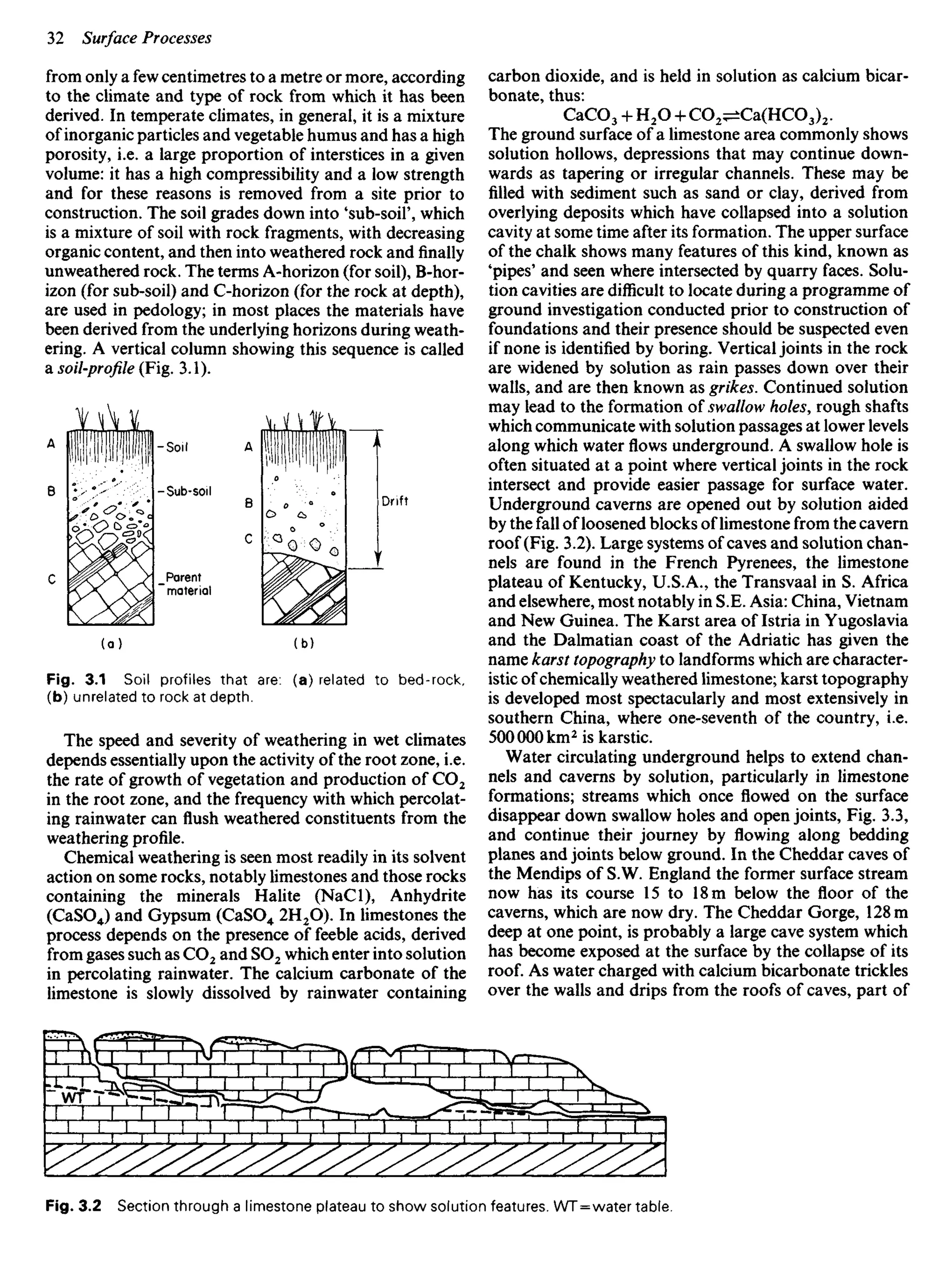 from only a few centimetres to a metre or more, according
to the climate and type of rock from which it has been
derived. In temperate climates, in general, it is a mixture
of inorganic particles and vegetable humus and has a high
porosity, i.e. a large proportion of interstices in a given
volume: it has a high compressibility and a low strength
and for these reasons is removed from a site prior to
construction. The soil grades down into 'sub-soil', which
is a mixture of soil with rock fragments, with decreasing
organic content, and then into weathered rock and finally
unweathered rock. The terms A-horizon (for soil), B-hor-
izon (for sub-soil) and C-horizon (for the rock at depth),
are used in pedology; in most places the materials have
been derived from the underlying horizons during weath-
ering. A vertical column showing this sequence is called
a soil-profile (Fig. 3.1).
carbon dioxide, and is held in solution as calcium bicar-
bonate, thus:
CaCO3 + H2O 4- CO2^±Ca(HCO3)2.
The ground surface of a limestone area commonly shows
solution hollows, depressions that may continue down-
wards as tapering or irregular channels. These may be
filled with sediment such as sand or clay, derived from
overlying deposits which have collapsed into a solution
cavity at some time after its formation. The upper surface
of the chalk shows many features of this kind, known as
'pipes' and seen where intersected by quarry faces. Solu-
tion cavities are difficult to locate during a programme of
ground investigation conducted prior to construction of
foundations and their presence should be suspected even
if none is identified by boring. Vertical joints in the rock
are widened by solution as rain passes down over their
walls, and are then known as grikes. Continued solution
may lead to the formation of swallow holes, rough shafts
which communicate with solution passages at lower levels
along which water flows underground. A swallow hole is
often situated at a point where vertical joints in the rock
intersect and provide easier passage for surface water.
Underground caverns are opened out by solution aided
by the fall of loosened blocks of limestone from the cavern
roof (Fig. 3.2). Large systems of caves and solution chan-
nels are found in the French Pyrenees, the limestone
plateau of Kentucky, U.S.A., the Transvaal in S. Africa
and elsewhere, most notably in S.E. Asia: China, Vietnam
and New Guinea. The Karst area of Istria in Yugoslavia
and the Dalmatian coast of the Adriatic has given the
name karst topography to landforms which are character-
istic of chemically weathered limestone; karst topography
is developed most spectacularly and most extensively in
southern China, where one-seventh of the country, i.e.
500000 km2
is karstic.
Water circulating underground helps to extend chan-
nels and caverns by solution, particularly in limestone
formations; streams which once flowed on the surface
disappear down swallow holes and open joints, Fig. 3.3,
and continue their journey by flowing along bedding
planes and joints below ground. In the Cheddar caves of
the Mendips of S.W. England the former surface stream
now has its course 15 to 18 m below the floor of the
caverns, which are now dry. The Cheddar Gorge, 128 m
deep at one point, is probably a large cave system which
has become exposed at the surface by the collapse of its
roof. As water charged with calcium bicarbonate trickles
over the walls and drips from the roofs of caves, part of
Soil
Sub-soil
Parent
material
Drift
Fig. 3.1 Soil profiles that are: (a) related to bed-rock,
(b) unrelated to rock at depth.
The speed and severity of weathering in wet climates
depends essentially upon the activity of the root zone, i.e.
the rate of growth of vegetation and production of CO2
in the root zone, and the frequency with which percolat-
ing rainwater can flush weathered constituents from the
weathering profile.
Chemical weathering is seen most readily in its solvent
action on some rocks, notably limestones and those rocks
containing the minerals Halite (NaCl), Anhydrite
(CaSO4) and Gypsum (CaSO4 2H2O). In limestones the
process depends on the presence of feeble acids, derived
from gases such as CO2 and SO2 which enter into solution
in percolating rainwater. The calcium carbonate of the
limestone is slowly dissolved by rainwater containing
Fig. 3.2 Section through a limestone plateau to show solution features. WT = water table.
 