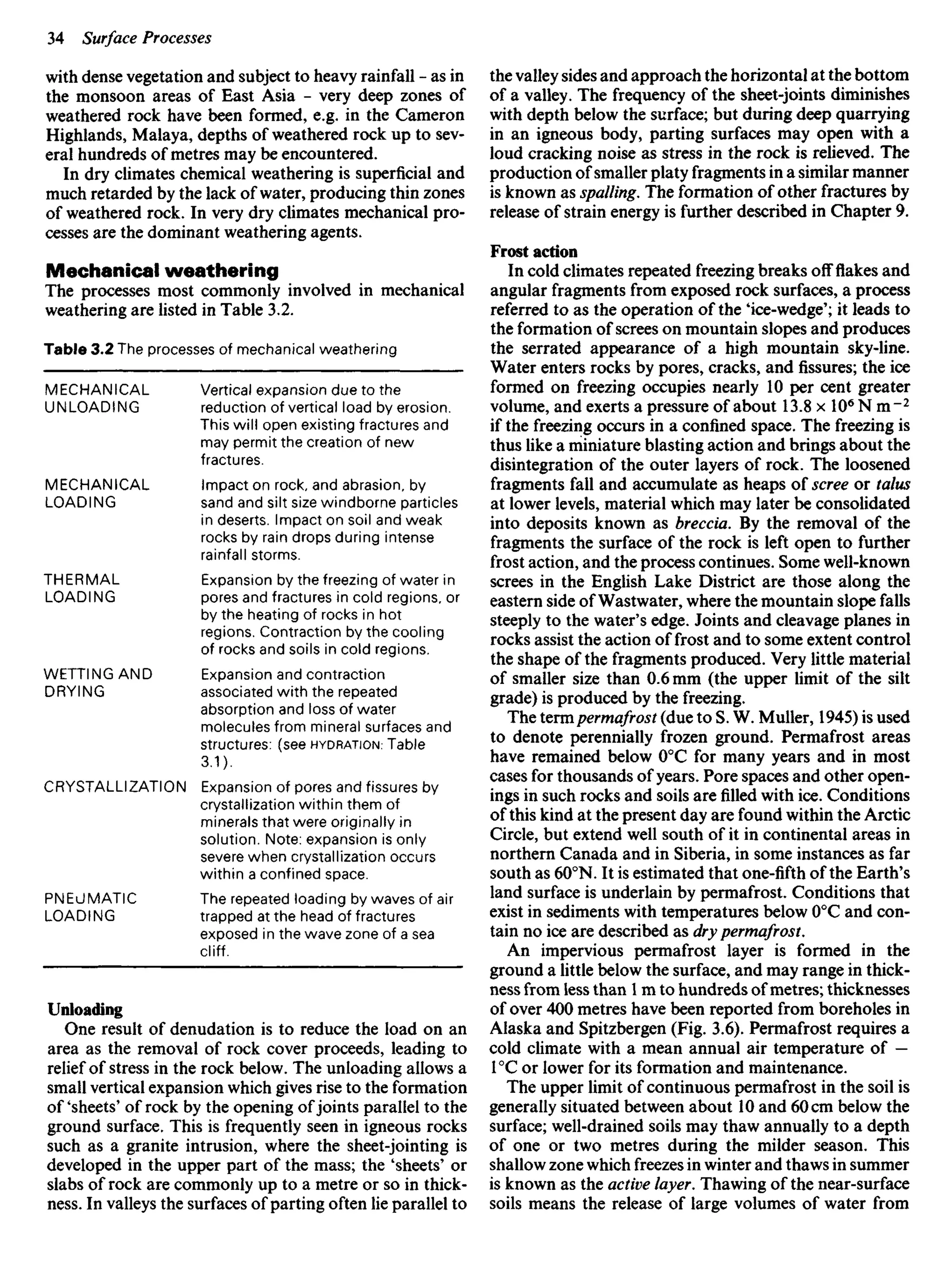 with dense vegetation and subject to heavy rainfall - as in
the monsoon areas of East Asia - very deep zones of
weathered rock have been formed, e.g. in the Cameron
Highlands, Malaya, depths of weathered rock up to sev-
eral hundreds of metres may be encountered.
In dry climates chemical weathering is superficial and
much retarded by the lack of water, producing thin zones
of weathered rock. In very dry climates mechanical pro-
cesses are the dominant weathering agents.
Mechanical weathering
The processes most commonly involved in mechanical
weathering are listed in Table 3.2.
Table 3.2 The processes of mechanical weathering
the valley sides and approach the horizontal at the bottom
of a valley. The frequency of the sheet-joints diminishes
with depth below the surface; but during deep quarrying
in an igneous body, parting surfaces may open with a
loud cracking noise as stress in the rock is relieved. The
production of smaller platy fragments in a similar manner
is known as spoiling. The formation of other fractures by
release of strain energy is further described in Chapter 9.
Frost action
In cold climates repeated freezing breaks off flakes and
angular fragments from exposed rock surfaces, a process
referred to as the operation of the 'ice-wedge'; it leads to
the formation of screes on mountain slopes and produces
the serrated appearance of a high mountain sky-line.
Water enters rocks by pores, cracks, and fissures; the ice
formed on freezing occupies nearly 10 per cent greater
volume, and exerts a pressure of about 13.8xlO6
Nm~2
if the freezing occurs in a confined space. The freezing is
thus like a miniature blasting action and brings about the
disintegration of the outer layers of rock. The loosened
fragments fall and accumulate as heaps of scree or talus
at lower levels, material which may later be consolidated
into deposits known as breccia. By the removal of the
fragments the surface of the rock is left open to further
frost action, and the process continues. Some well-known
screes in the English Lake District are those along the
eastern side of Wastwater, where the mountain slope falls
steeply to the water's edge. Joints and cleavage planes in
rocks assist the action of frost and to some extent control
the shape of the fragments produced. Very little material
of smaller size than 0.6 mm (the upper limit of the silt
grade) is produced by the freezing.
The termpermafrost (due to S. W. Muller, 1945) is used
to denote perennially frozen ground. Permafrost areas
have remained below 00
C for many years and in most
cases for thousands of years. Pore spaces and other open-
ings in such rocks and soils are filled with ice. Conditions
of this kind at the present day are found within the Arctic
Circle, but extend well south of it in continental areas in
northern Canada and in Siberia, in some instances as far
south as 600
N. It is estimated that one-fifth of the Earth's
land surface is underlain by permafrost. Conditions that
exist in sediments with temperatures below 00
C and con-
tain no ice are described as dry permafrost.
An impervious permafrost layer is formed in the
ground a little below the surface, and may range in thick-
ness from less than 1 m to hundreds ofmetres; thicknesses
of over 400 metres have been reported from boreholes in
Alaska and Spitzbergen (Fig. 3.6). Permafrost requires a
cold climate with a mean annual air temperature of —
1°C or lower for its formation and maintenance.
The upper limit of continuous permafrost in the soil is
generally situated between about 10 and 60 cm below the
surface; well-drained soils may thaw annually to a depth
of one or two metres during the milder season. This
shallow zone which freezes in winter and thaws in summer
is known as the active layer. Thawing of the near-surface
soils means the release of large volumes of water from
MECHANICAL
UNLOADING
MECHANICAL
LOADING
THERMAL
LOADING
WETTINGAND
DRYING
CRYSTALLIZATIO
PNEUMATIC
LOADING
Vertical expansion due to the
reduction of vertical load by erosion.
This will open existing fractures and
may permit the creation of new
fractures.
Impact on rock, and abrasion, by
sand and silt size windborne particles
in deserts. Impact on soil and weak
rocks by rain drops during intense
rainfall storms.
Expansion by the freezing of water in
pores and fractures in cold regions, or
by the heating of rocks in hot
regions. Contraction by the cooling
of rocks and soils in cold regions.
Expansion and contraction
associated with the repeated
absorption and loss of water
molecules from mineral surfaces and
structures: (see HYDRATION.- Table
3.1).
N Expansion of pores and fissures by
crystallization within them of
minerals that were originally in
solution. Note: expansion is only
severe when crystallization occurs
within a confined space.
The repeated loading by waves of air
trapped at the head of fractures
exposed in the wave zone of a sea
cliff.
Unloading
One result of denudation is to reduce the load on an
area as the removal of rock cover proceeds, leading to
relief of stress in the rock below. The unloading allows a
small vertical expansion which gives rise to the formation
of 'sheets' of rock by the opening ofjoints parallel to the
ground surface. This is frequently seen in igneous rocks
such as a granite intrusion, where the sheet-jointing is
developed in the upper part of the mass; the 'sheets' or
slabs of rock are commonly up to a metre or so in thick-
ness. In valleys the surfaces of parting often lie parallel to
 