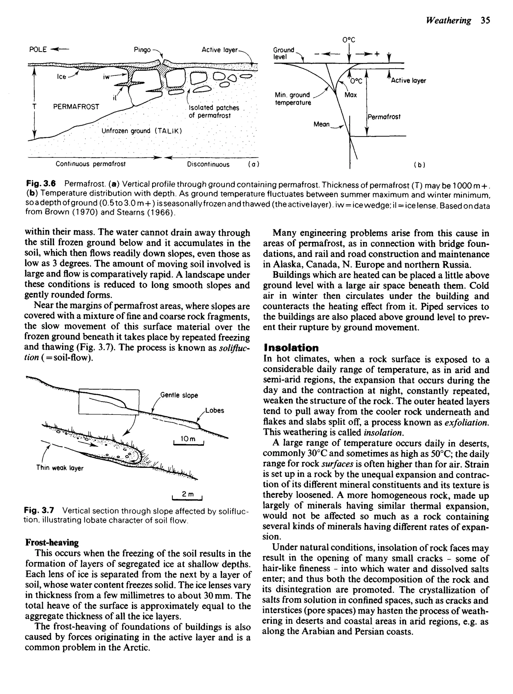 within their mass. The water cannot drain away through
the still frozen ground below and it accumulates in the
soil, which thenflowsreadily down slopes, even those as
low as 3 degrees. The amount of moving soil involved is
large andflowis comparatively rapid. A landscape under
these conditions is reduced to long smooth slopes and
gently rounded forms.
Near the margins of permafrost areas, where slopes are
covered with a mixture offineand coarse rock fragments,
the slow movement of this surface material over the
frozen ground beneath it takes place by repeated freezing
and thawing (Fig. 3.7). The process is known as solifluc-
tion( = soil-flow).
Many engineering problems arise from this cause in
areas of permafrost, as in connection with bridge foun-
dations, and rail and road construction and maintenance
in Alaska, Canada, N. Europe and northern Russia.
Buildings which are heated can be placed a little above
ground level with a large air space beneath them. Cold
air in winter then circulates under the building and
counteracts the heating effect from it. Piped services to
the buildings are also placed above ground level to prev-
ent their rupture by ground movement.
Insolation
In hot climates, when a rock surface is exposed to a
considerable daily range of temperature, as in arid and
semi-arid regions, the expansion that occurs during the
day and the contraction at night, constantly repeated,
weaken the structure of the rock. The outer heated layers
tend to pull away from the cooler rock underneath and
flakes and slabs split off, a process known as exfoliation.
This weathering is called insolation.
A large range of temperature occurs daily in deserts,
commonly 300
C and sometimes as high as 500
C; the daily
range for rock surfaces is often higher than for air. Strain
is set up in a rock by the unequal expansion and contrac-
tion of its different mineral constituents and its texture is
thereby loosened. A more homogeneous rock, made up
largely of minerals having similar thermal expansion,
would not be affected so much as a rock containing
several kinds of minerals having different rates of expan-
sion.
Under natural conditions, insolation of rock faces may
result in the opening of many small cracks - some of
hair-like fineness - into which water and dissolved salts
enter; and thus both the decomposition of the rock and
its disintegration are promoted. The crystallization of
salts from solution in confined spaces, such as cracks and
interstices (pore spaces) may hasten the process of weath-
ering in deserts and coastal areas in arid regions, e.g. as
along the Arabian and Persian coasts.
POLE Active layer Ground
level
Isolated patches .
of permafrost
Min. ground
temperature
Unfrozen ground (TALIK)
Continuous permafrost Discontinuous
Active layer
Fig. 3.6 Permafrost, (a) Vertical profile through ground containing permafrost. Thickness of permafrost (T) may be 1000 m +.
(b) Temperature distribution with depth. As ground temperature fluctuates between summer maximum and winter minimum,
soadepth of ground (0.5to 3.0 m + )isseasonallyfrozenandthawed(theactivelayer).iw = icewedge;il = icelense Based on data
from Brown (1970) and Stearns (1 966).
PERMAFROST
Pingo
Max
Mean
Permafrost
Gentle slope
Lobes
Thin weak layer
Fig. 3.7 Vertical section through slope affected by solifluc-
tion, illustrating lobate character of soil flow.
Frost-heaving
This occurs when the freezing of the soil results in the
formation of layers of segregated ice at shallow depths.
Each lens of ice is separated from the next by a layer of
soil, whose water content freezes solid. The ice lenses vary
in thickness from a few millimetres to about 30 mm. The
total heave of the surface is approximately equal to the
aggregate thickness of all the ice layers.
The frost-heaving of foundations of buildings is also
caused by forces originating in the active layer and is a
common problem in the Arctic.
 