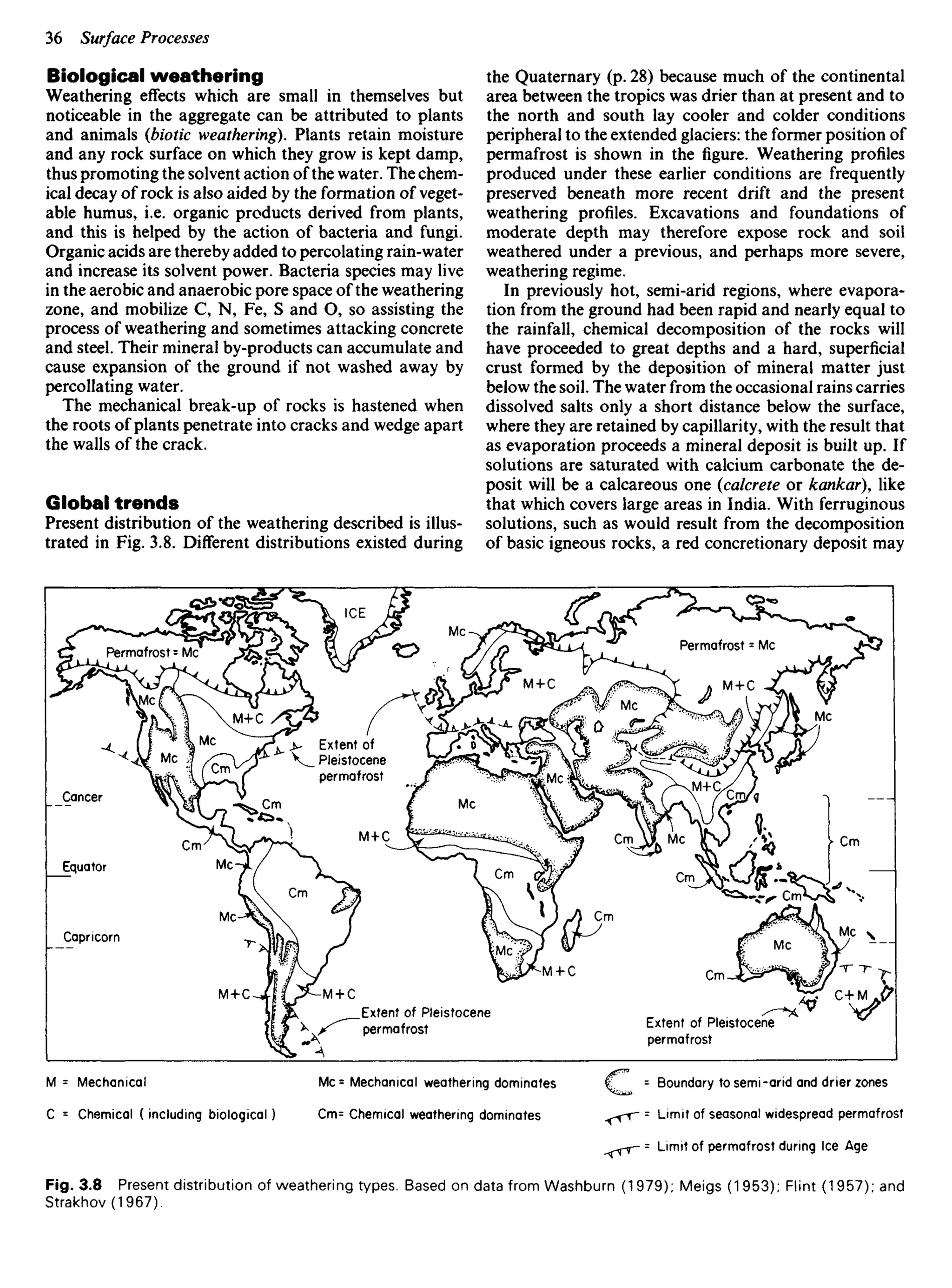 Biological weathering
Weathering effects which are small in themselves but
noticeable in the aggregate can be attributed to plants
and animals {biotic weathering). Plants retain moisture
and any rock surface on which they grow is kept damp,
thus promoting the solvent action of the water. The chem-
ical decay of rock is also aided by the formation of veget-
able humus, i.e. organic products derived from plants,
and this is helped by the action of bacteria and fungi.
Organic acids are thereby added to percolating rain-water
and increase its solvent power. Bacteria species may live
in the aerobic and anaerobic pore space of the weathering
zone, and mobilize C, N, Fe, S and O, so assisting the
process of weathering and sometimes attacking concrete
and steel. Their mineral by-products can accumulate and
cause expansion of the ground if not washed away by
percollating water.
The mechanical break-up of rocks is hastened when
the roots of plants penetrate into cracks and wedge apart
the walls of the crack.
Global trends
Present distribution of the weathering described is illus-
trated in Fig. 3.8. Different distributions existed during
the Quaternary (p. 28) because much of the continental
area between the tropics was drier than at present and to
the north and south lay cooler and colder conditions
peripheral to the extended glaciers: the former position of
permafrost is shown in the figure. Weathering profiles
produced under these earlier conditions are frequently
preserved beneath more recent drift and the present
weathering profiles. Excavations and foundations of
moderate depth may therefore expose rock and soil
weathered under a previous, and perhaps more severe,
weathering regime.
In previously hot, semi-arid regions, where evapora-
tion from the ground had been rapid and nearly equal to
the rainfall, chemical decomposition of the rocks will
have proceeded to great depths and a hard, superficial
crust formed by the deposition of mineral matter just
below the soil. The water from the occasional rains carries
dissolved salts only a short distance below the surface,
where they are retained by capillarity, with the result that
as evaporation proceeds a mineral deposit is built up. If
solutions are saturated with calcium carbonate the de-
posit will be a calcareous one (calcrete or kankar), like
that which covers large areas in India. With ferruginous
solutions, such as would result from the decomposition
of basic igneous rocks, a red concretionary deposit may
Permafrost = Mc
Extent of
_ Pleistocene
permafrost
Permafrost = Mc
Cancer
Equator
Capricorn
ICE
Extent of Pleistocene
permafrost
Extent of Pleistocene
permafrost
M = Mechanical
C = Chemical ( including biological)
Mc= Mechanical weathering dominates
Cm= Chemical weathering dominates
Boundary to semi-arid and drier zones
Limit of seasonal widespread permafrost
Limit of permafrost during Ice Age
Fig. 3.8 Present distribution of weathering types. Based on data from Washburn (1 979); Meigs (1953); Flint (1957); and
Strakhov(1967).
 