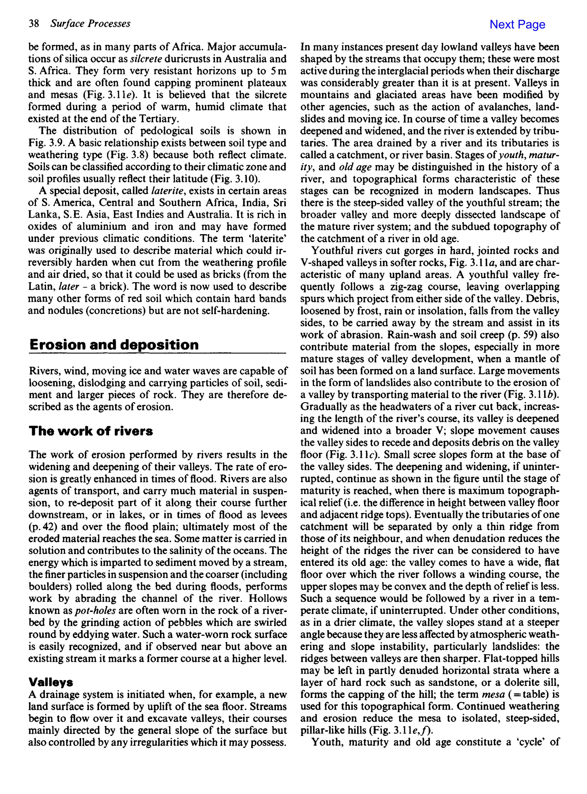 be formed, as in many parts of Africa. Major accumula-
tions of silica occur as silcrete duricrusts in Australia and
S. Africa. They form very resistant horizons up to 5 m
thick and are often found capping prominent plateaux
and mesas (Fig. 3.1 Ie). It is believed that the silcrete
formed during a period of warm, humid climate that
existed at the end of the Tertiary.
The distribution of pedological soils is shown in
Fig. 3.9. A basic relationship exists between soil type and
weathering type (Fig. 3.8) because both reflect climate.
Soils can be classified according to their climatic zone and
soil profiles usually reflect their latitude (Fig. 3.10).
A special deposit, called laterite, exists in certain areas
of S. America, Central and Southern Africa, India, Sri
Lanka, S.E. Asia, East Indies and Australia. It is rich in
oxides of aluminium and iron and may have formed
under previous climatic conditions. The term iaterite'
was originally used to describe material which could ir-
reversibly harden when cut from the weathering profile
and air dried, so that it could be used as bricks (from the
Latin, later - a brick). The word is now used to describe
many other forms of red soil which contain hard bands
and nodules (concretions) but are not self-hardening.
Erosion and deposition
Rivers, wind, moving ice and water waves are capable of
loosening, dislodging and carrying particles of soil, sedi-
ment and larger pieces of rock. They are therefore de-
scribed as the agents of erosion.
The work of rivers
The work of erosion performed by rivers results in the
widening and deepening of their valleys. The rate of ero-
sion is greatly enhanced in times of flood. Rivers are also
agents of transport, and carry much material in suspen-
sion, to re-deposit part of it along their course further
downstream, or in lakes, or in times of flood as levees
(p. 42) and over the flood plain; ultimately most of the
eroded material reaches the sea. Some matter is carried in
solution and contributes to the salinity of the oceans. The
energy which is imparted to sediment moved by a stream,
thefinerparticles in suspension and the coarser (including
boulders) rolled along the bed during floods, performs
work by abrading the channel of the river. Hollows
known as pot-holes are often worn in the rock of a river-
bed by the grinding action of pebbles which are swirled
round by eddying water. Such a water-worn rock surface
is easily recognized, and if observed near but above an
existing stream it marks a former course at a higher level.
Valleys
A drainage system is initiated when, for example, a new
land surface is formed by uplift of the sea floor. Streams
begin to flow over it and excavate valleys, their courses
mainly directed by the general slope of the surface but
also controlled by any irregularities which it may possess.
In many instances present day lowland valleys have been
shaped by the streams that occupy them; these were most
active during the interglacial periods when their discharge
was considerably greater than it is at present. Valleys in
mountains and glaciated areas have been modified by
other agencies, such as the action of avalanches, land-
slides and moving ice. In course of time a valley becomes
deepened and widened, and theriveris extended by tribu-
taries. The area drained by a river and its tributaries is
called a catchment, orriverbasin. Stages ofyouth, matur-
ity, and old age may be distinguished in the history of a
river, and topographical forms characteristic of these
stages can be recognized in modern landscapes. Thus
there is the steep-sided valley of the youthful stream; the
broader valley and more deeply dissected landscape of
the mature river system; and the subdued topography of
the catchment of a river in old age.
Youthful rivers cut gorges in hard, jointed rocks and
V-shaped valleys in softer rocks, Fig. 3.11a, and are char-
acteristic of many upland areas. A youthful valley fre-
quently follows a zig-zag course, leaving overlapping
spurs which project from either side of the valley. Debris,
loosened by frost, rain or insolation, falls from the valley
sides, to be carried away by the stream and assist in its
work of abrasion. Rain-wash and soil creep (p. 59) also
contribute material from the slopes, especially in more
mature stages of valley development, when a mantle of
soil has been formed on a land surface. Large movements
in the form of landslides also contribute to the erosion of
a valley by transporting material to the river (Fig. 3.1 b).
Gradually as the headwaters of a river cut back, increas-
ing the length of the river's course, its valley is deepened
and widened into a broader V; slope movement causes
the valley sides to recede and deposits debris on the valley
floor (Fig. 3.1 Ic). Small scree slopes form at the base of
the valley sides. The deepening and widening, if uninter-
rupted, continue as shown in thefigureuntil the stage of
maturity is reached, when there is maximum topograph-
ical relief (i.e. the difference in height between valley floor
and adjacent ridge tops). Eventually the tributaries of one
catchment will be separated by only a thin ridge from
those of its neighbour, and when denudation reduces the
height of the ridges the river can be considered to have
entered its old age: the valley comes to have a wide, flat
floor over which the river follows a winding course, the
upper slopes may be convex and the depth of relief is less.
Such a sequence would be followed by a river in a tem-
perate climate, if uninterrupted. Under other conditions,
as in a drier climate, the valley slopes stand at a steeper
angle because they are less affected by atmospheric weath-
ering and slope instability, particularly landslides: the
ridges between valleys are then sharper. Flat-topped hills
may be left in partly denuded horizontal strata where a
layer of hard rock such as sandstone, or a dolerite sill,
forms the capping of the hill; the term mesa (= table) is
used for this topographical form. Continued weathering
and erosion reduce the mesa to isolated, steep-sided,
pillar-like hills (Fig. 3.1 e,f).
Youth, maturity and old age constitute a 'cycle' of
Next Page
 