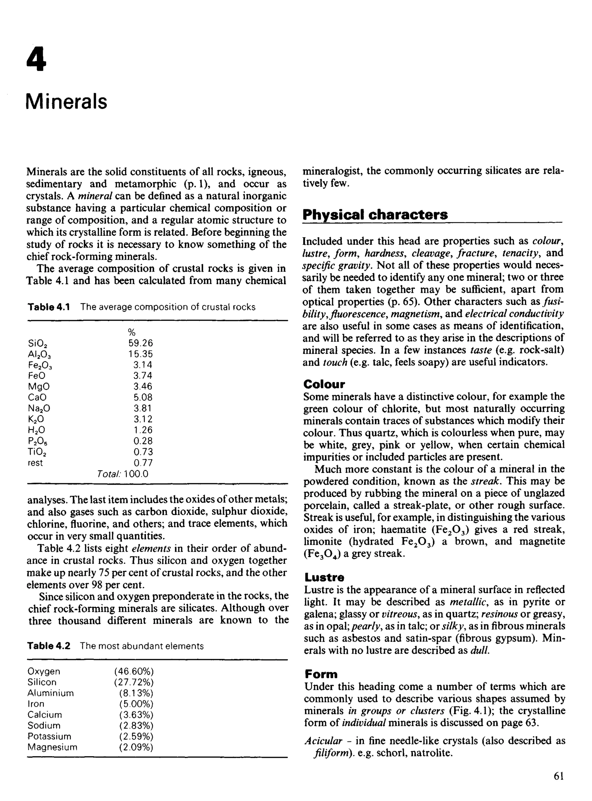Minerals are the solid constituents of all rocks, igneous,
sedimentary and metamorphic (p. 1), and occur as
crystals. A mineral can be defined as a natural inorganic
substance having a particular chemical composition or
range of composition, and a regular atomic structure to
which its crystalline form is related. Before beginning the
study of rocks it is necessary to know something of the
chief rock-forming minerals.
The average composition of crustal rocks is given in
Table 4.1 and has been calculated from many chemical
Table 4.1 The average composition of crustal rocks
%
SiO2 59.26
AI2O3 15.35
Fe2O3 3.14
FeO 3.74
MgO 3.46
CaO 5.08
Na2O 3.81
K2O 3.12
H2O 1.26
P2O5 0.28
TiO2 0.73
rest 0.77
Total: 100.0
analyses. The last item includes the oxides of other metals;
and also gases such as carbon dioxide, sulphur dioxide,
chlorine, fluorine, and others; and trace elements, which
occur in very small quantities.
Table 4.2 lists eight elements in their order of abund-
ance in crustal rocks. Thus silicon and oxygen together
make up nearly 75 per cent of crustal rocks, and the other
elements over 98 per cent.
Since silicon and oxygen preponderate in the rocks, the
chief rock-forming minerals are silicates. Although over
three thousand different minerals are known to the
Table 4.2 The most abundant elements
Oxygen (46.60%)
Silicon (27.72%)
Aluminium (8.13%)
Iron (5.00%)
Calcium (3.63%)
Sodium (2.83%)
Potassium (259%)
Magnesium (2.09%)
mineralogist, the commonly occurring silicates are rela-
tively few.
Physical characters
Included under this head are properties such as colour,
lustre, form, hardness, cleavage, fracture, tenacity, and
specific gravity. Not all of these properties would neces-
sarily be needed to identify any one mineral; two or three
of them taken together may be sufficient, apart from
optical properties (p. 65). Other characters such as fusi-
bility, fluorescence, magnetism, and electrical conductivity
are also useful in some cases as means of identification,
and will be referred to as they arise in the descriptions of
mineral species. In a few instances taste (e.g. rock-salt)
and touch (e.g. talc, feels soapy) are useful indicators.
Colour
Some minerals have a distinctive colour, for example the
green colour of chlorite, but most naturally occurring
minerals contain traces of substances which modify their
colour. Thus quartz, which is colourless when pure, may
be white, grey, pink or yellow, when certain chemical
impurities or included particles are present.
Much more constant is the colour of a mineral in the
powdered condition, known as the streak. This may be
produced by rubbing the mineral on a piece of unglazed
porcelain, called a streak-plate, or other rough surface.
Streak is useful, for example, in distinguishing the various
oxides of iron; haematite (Fe2O3) gives a red streak,
limonite (hydrated Fe2O3) a brown, and magnetite
(Fe3O4) a grey streak.
Lustre
Lustre is the appearance of a mineral surface in reflected
light. It may be described as metallic, as in pyrite or
galena; glassy or vitreous, as in quartz; resinous or greasy,
as in opal; pearly, as in talc; or silky, as infibrousminerals
such as asbestos and satin-spar (fibrous gypsum). Min-
erals with no lustre are described as dull.
Form
Under this heading come a number of terms which are
commonly used to describe various shapes assumed by
minerals in groups or clusters (Fig. 4.1); the crystalline
form of individual minerals is discussed on page 63.
Acicular - in fine needle-like crystals (also described as
filiform), e.g. schorl, natrolite.
4
Minerals
 