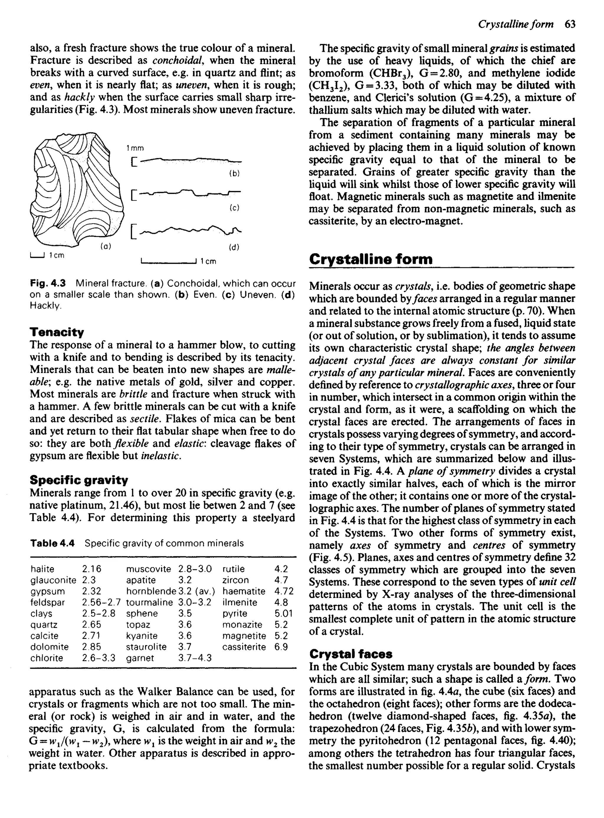 also, a fresh fracture shows the true colour of a mineral
Fracture is described as conchoidal, when the mineral
breaks with a curved surface, e.g. in quartz and flint; as
even, when it is nearly flat; as uneven, when it is rough;
and as hackly when the surface carries small sharp irre-
gularities (Fig. 4.3). Most minerals show uneven fracture.
The specific gravity of small mineral grains is estimated
by the use of heavy liquids, of which the chief are
bromoform (CHBr3), G = 2.80, and methylene iodide
(CH3I2), G = 3.33, both of which may be diluted with
benzene, and Clerici's solution (G=4.25), a mixture of
thallium salts which may be diluted with water.
The separation of fragments of a particular mineral
from a sediment containing many minerals may be
achieved by placing them in a liquid solution of known
specific gravity equal to that of the mineral to be
separated. Grains of greater specific gravity than the
liquid will sink whilst those of lower specific gravity will
float. Magnetic minerals such as magnetite and ilmenite
may be separated from non-magnetic minerals, such as
cassiterite, by an electro-magnet.
Crystalline form
Minerals occur as crystals, i.e. bodies of geometric shape
which are bounded byfaces arranged in a regular manner
and related to the internal atomic structure (p. 70). When
a mineral substance grows freely from a fused, liquid state
(or out of solution, or by sublimation), it tends to assume
its own characteristic crystal shape; the angles between
adjacent crystal faces are always constant for similar
crystals of any particular mineral. Faces are conveniently
defined by reference to crystallographic axes, three or four
in number, which intersect in a common origin within the
crystal and form, as it were, a scaffolding on which the
crystal faces are erected. The arrangements of faces in
crystals possess varying degrees of symmetry, and accord-
ing to their type of symmetry, crystals can be arranged in
seven Systems, which are summarized below and illus-
trated in Fig. 4.4. A plane of symmetry divides a crystal
into exactly similar halves, each of which is the mirror
image of the other; it contains one or more of the crystal-
lographic axes. The number of planes of symmetry stated
in Fig. 4.4 is that for the highest class of symmetry in each
of the Systems. Two other forms of symmetry exist,
namely axes of symmetry and centres of symmetry
(Fig. 4.5). Planes, axes and centres of symmetry define 32
classes of symmetry which are grouped into the seven
Systems. These correspond to the seven types of unit cell
determined by X-ray analyses of the three-dimensional
patterns of the atoms in crystals. The unit cell is the
smallest complete unit of pattern in the atomic structure
of a crystal.
Crystal faces
In the Cubic System many crystals are bounded by faces
which are all similar; such a shape is called a/or/w. Two
forms are illustrated in fig. 4.4a, the cube (six faces) and
the octahedron (eight faces); other forms are the dodeca-
hedron (twelve diamond-shaped faces, fig. 4.35a), the
trapezohedron (24 faces, Fig. 4.356), and with lower sym-
metry the pyritohedron (12 pentagonal faces, fig. 4.40);
among others the tetrahedron has four triangular faces,
the smallest number possible for a regular solid. Crystals
Fig. 4.3 Mineral fracture, (a) Conchoidal, which can occur
on a smaller scale than shown, (b) Even, (c) Uneven, (d)
Hackly.
Tenacity
The response of a mineral to a hammer blow, to cutting
with a knife and to bending is described by its tenacity.
Minerals that can be beaten into new shapes are malle-
able; e.g. the native metals of gold, silver and copper.
Most minerals are brittle and fracture when struck with
a hammer. A few brittle minerals can be cut with a knife
and are described as sectile. Flakes of mica can be bent
and yet return to their flat tabular shape when free to do
so: they are both flexible and elastic: cleavage flakes of
gypsum are flexible but inelastic.
Specific gravity
Minerals range from 1 to over 20 in specific gravity (e.g.
native platinum, 21.46), but most lie betwen 2 and 7 (see
Table 4.4). For determining this property a steelyard
Table 4.4 Specific gravity of common minerals
halite 2.16 muscovite 2.8-3.0 rutile 4.2
glauconite 2.3 apatite 3.2 zircon 4.7
gypsum 2.32 hornblende 3.2 (av.) haematite 4.72
feldspar 2.56-2.7 tourmaline 3.0-3.2 ilmenite 4.8
clays 2.5-2.8 sphene 3.5 pyrite 5.01
quartz 2.65 topaz 3.6 monazite 5.2
calcite 2.71 kyanite 3.6 magnetite 5.2
dolomite 2.85 staurolite 3.7 cassiterite 6.9
chlorite 2.6-3.3 garnet 3.7-4.3
apparatus such as the Walker Balance can be used, for
crystals or fragments which are not too small. The min-
eral (or rock) is weighed in air and in water, and the
specific gravity, G, is calculated from the formula:
G = W1I(W1 — W2), where W1 is the weight in air and W1 the
weight in water. Other apparatus is described in appro-
priate textbooks.
 