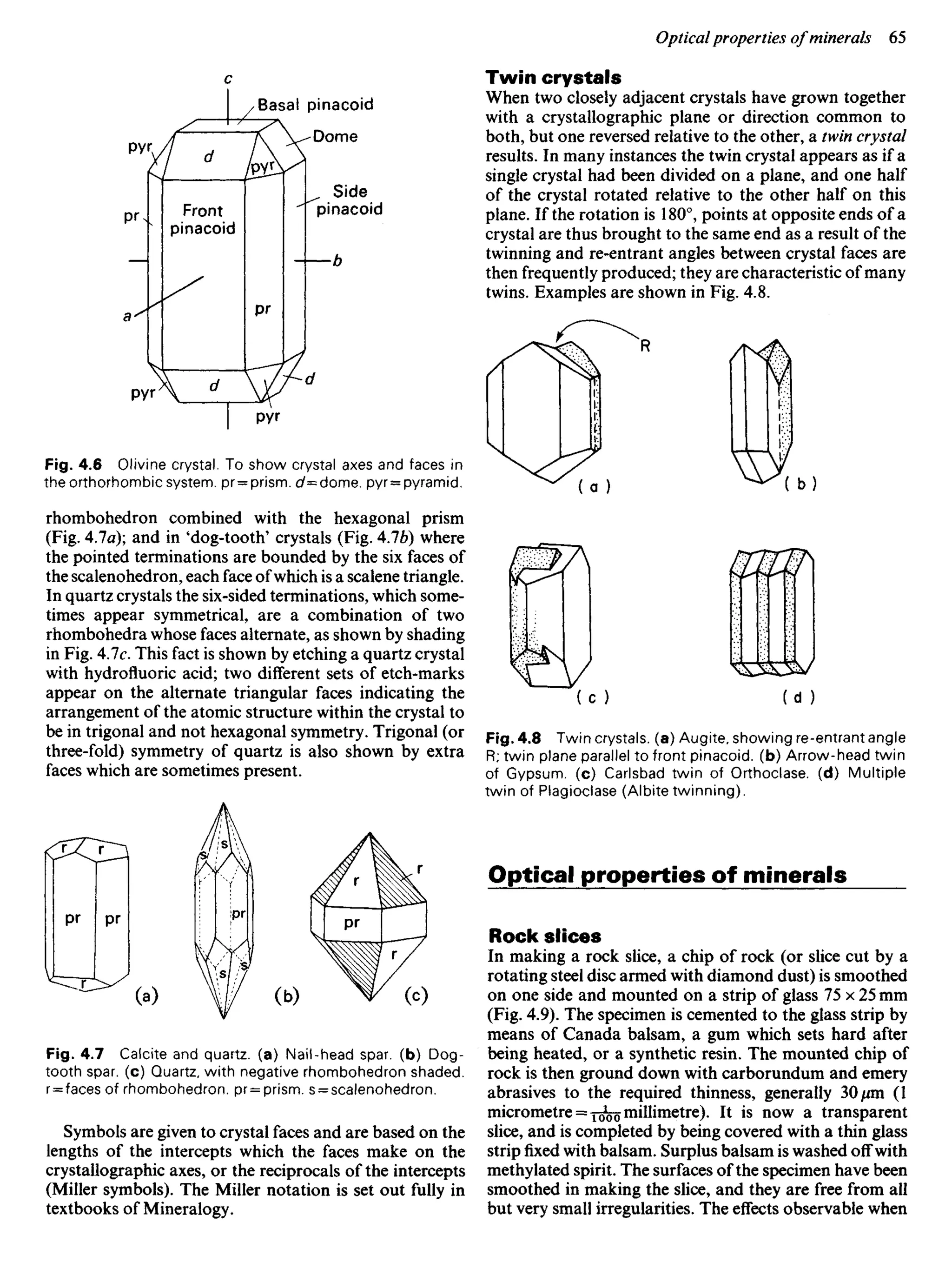 Fig. 4.6 Olivine crystal. To show crystal axes and faces in
the orthorhombic system. pr = prism. c/=dome. pyr = pyramid.
rhombohedron combined with the hexagonal prism
(Fig. 4.7a); and in 'dog-tooth' crystals (Fig. 4.76) where
the pointed terminations are bounded by the six faces of
the scalenohedron, each face ofwhich is a scalene triangle.
In quartz crystals the six-sided terminations, which some-
times appear symmetrical, are a combination of two
rhombohedra whose faces alternate, as shown by shading
in Fig. 4.7c. This fact is shown by etching a quartz crystal
with hydrofluoric acid; two different sets of etch-marks
appear on the alternate triangular faces indicating the
arrangement of the atomic structure within the crystal to
be in trigonal and not hexagonal symmetry. Trigonal (or
three-fold) symmetry of quartz is also shown by extra
faces which are sometimes present.
Twin crystals
When two closely adjacent crystals have grown together
with a crystallographic plane or direction common to
both, but one reversed relative to the other, a twin crystal
results. In many instances the twin crystal appears as if a
single crystal had been divided on a plane, and one half
of the crystal rotated relative to the other half on this
plane. If the rotation is 180°, points at opposite ends of a
crystal are thus brought to the same end as a result of the
twinning and re-entrant angles between crystal faces are
then frequently produced; they are characteristic of many
twins. Examples are shown in Fig. 4.8.
Basal pinacoid
Dome
Side
pinacoid
Front
pinacoid
Fig. 4.8 Twin crystals, (a) Augite, showing re-entrant angle
R; twin plane parallel to front pinacoid. (b) Arrow-head twin
of Gypsum, (c) Carlsbad twin of Orthoclase. (d) Multiple
twin of Plagioclase (Albite twinning).
Optical properties of minerals
Rock slices
In making a rock slice, a chip of rock (or slice cut by a
rotating steel disc armed with diamond dust) is smoothed
on one side and mounted on a strip of glass 75 x 25 mm
(Fig. 4.9). The specimen is cemented to the glass strip by
means of Canada balsam, a gum which sets hard after
being heated, or a synthetic resin. The mounted chip of
rock is then ground down with carborundum and emery
abrasives to the required thinness, generally 30/im (1
micrometre = J^o millimetre). It is now a transparent
slice, and is completed by being covered with a thin glass
strip fixed with balsam. Surplus balsam is washed off with
methylated spirit. The surfaces of the specimen have been
smoothed in making the slice, and they are free from all
but very small irregularities. The effects observable when
Fig. 4.7 Calcite and quartz, (a) Nail-head spar, (b) Dog-
tooth spar, (c) Quartz, with negative rhombohedron shaded.
r = faces of rhombohedron. pr = prism. s = scalenohedron.
Symbols are given to crystal faces and are based on the
lengths of the intercepts which the faces make on the
crystallographic axes, or the reciprocals of the intercepts
(Miller symbols). The Miller notation is set out fully in
textbooks of Mineralogy.
 