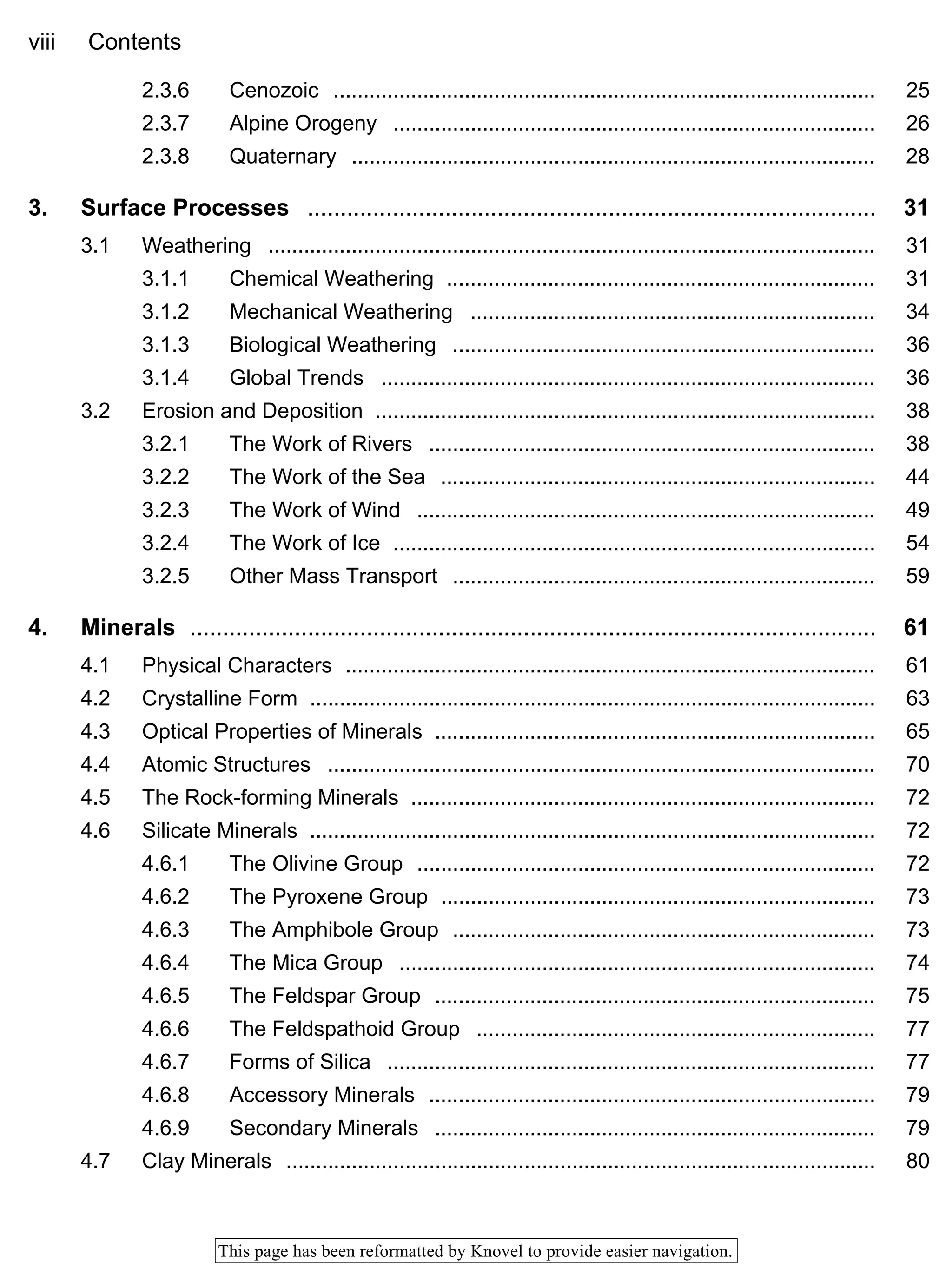 viii Contents
This page has been reformatted by Knovel to provide easier navigation.
2.3.6 Cenozoic ........................................................................................... 25
2.3.7 Alpine Orogeny ................................................................................. 26
2.3.8 Quaternary ........................................................................................ 28
3. Surface Processes ....................................................................................... 31
3.1 Weathering ...................................................................................................... 31
3.1.1 Chemical Weathering ........................................................................ 31
3.1.2 Mechanical Weathering .................................................................... 34
3.1.3 Biological Weathering ....................................................................... 36
3.1.4 Global Trends ................................................................................... 36
3.2 Erosion and Deposition .................................................................................... 38
3.2.1 The Work of Rivers ........................................................................... 38
3.2.2 The Work of the Sea ......................................................................... 44
3.2.3 The Work of Wind ............................................................................. 49
3.2.4 The Work of Ice ................................................................................. 54
3.2.5 Other Mass Transport ....................................................................... 59
4. Minerals ......................................................................................................... 61
4.1 Physical Characters ......................................................................................... 61
4.2 Crystalline Form ............................................................................................... 63
4.3 Optical Properties of Minerals .......................................................................... 65
4.4 Atomic Structures ............................................................................................ 70
4.5 The Rock-forming Minerals .............................................................................. 72
4.6 Silicate Minerals ............................................................................................... 72
4.6.1 The Olivine Group ............................................................................. 72
4.6.2 The Pyroxene Group ......................................................................... 73
4.6.3 The Amphibole Group ....................................................................... 73
4.6.4 The Mica Group ................................................................................ 74
4.6.5 The Feldspar Group .......................................................................... 75
4.6.6 The Feldspathoid Group ................................................................... 77
4.6.7 Forms of Silica .................................................................................. 77
4.6.8 Accessory Minerals ........................................................................... 79
4.6.9 Secondary Minerals .......................................................................... 79
4.7 Clay Minerals ................................................................................................... 80
 