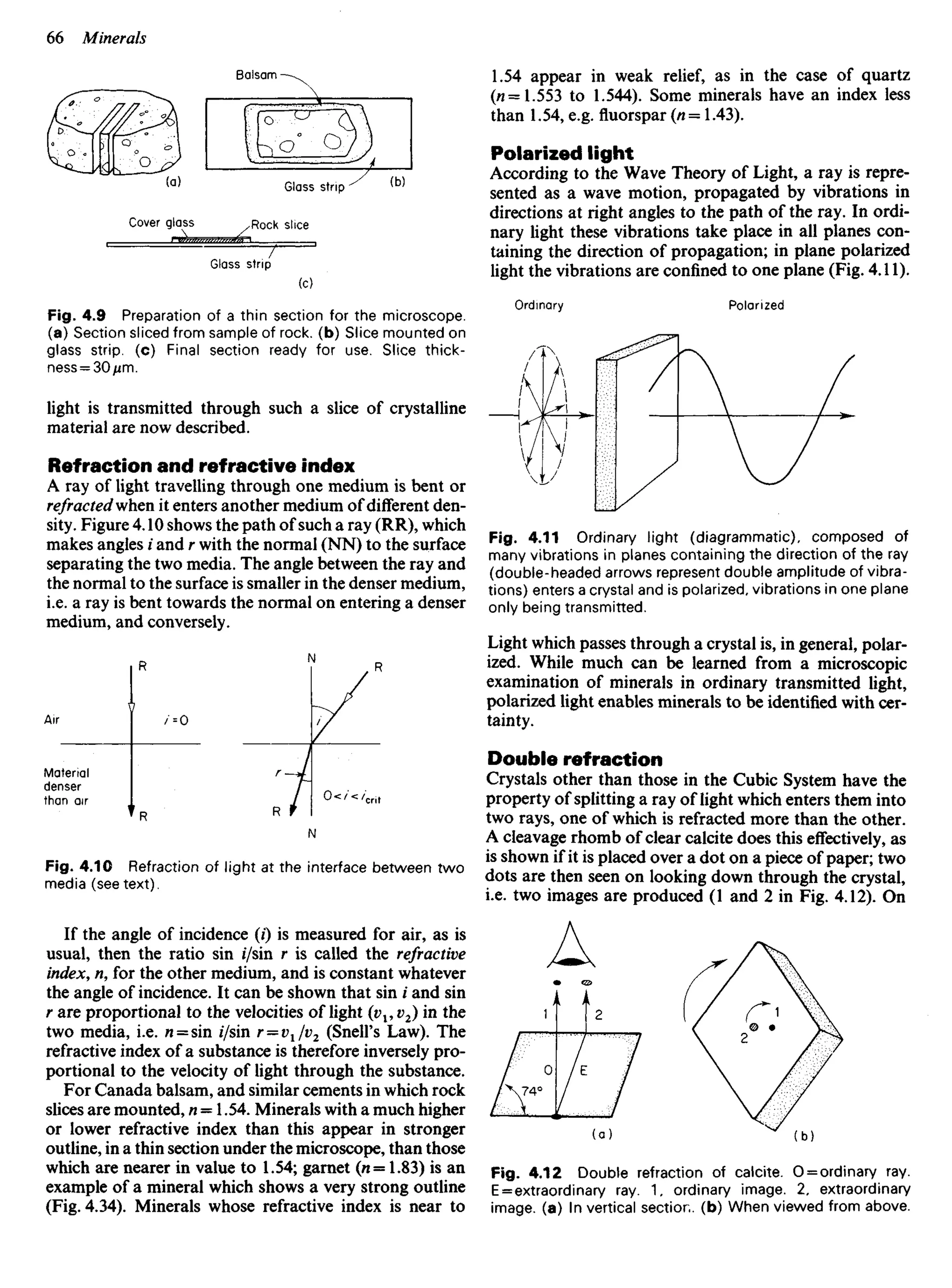 Fig. 4.9 Preparation of a thin section for the microscope,
(a) Section sliced from sample of rock, (b) Slice mounted on
glass strip, (c) Final section ready for use. Slice thick-
ness= 30/im.
light is transmitted through such a slice of crystalline
material are now described.
Refraction and refractive index
A ray of light travelling through one medium is bent or
refracted'when it enters another medium of different den-
sity. Figure 4.10 shows the path of such a ray (RR), which
makes angles i and r with the normal (NN) to the surface
separating the two media. The angle between the ray and
the normal to the surface is smaller in the denser medium,
i.e. a ray is bent towards the normal on entering a denser
medium, and conversely.
1.54 appear in weak relief, as in the case of quartz
(«=1.553 to 1.544). Some minerals have an index less
than 1.54, e.g. fluorspar (n= 1.43).
Polarized light
According to the Wave Theory of Light, a ray is repre-
sented as a wave motion, propagated by vibrations in
directions at right angles to the path of the ray. In ordi-
nary light these vibrations take place in all planes con-
taining the direction of propagation; in plane polarized
light the vibrations are confined to one plane (Fig. 4.11).
Ordinary Polarized
Balsam
Glass strip
Cover glass Rock slice
Glass strip
Fig. 4.11 Ordinary light (diagrammatic), composed of
many vibrations in planes containing the direction of the ray
(double-headed arrows represent double amplitude of vibra-
tions) enters a crystal and is polarized, vibrations in one plane
only being transmitted.
Light which passes through a crystal is, in general, polar-
ized. While much can be learned from a microscopic
examination of minerals in ordinary transmitted light,
polarized light enables minerals to be identified with cer-
tainty.
Double refraction
Crystals other than those in the Cubic System have the
property of splitting a ray of light which enters them into
two rays, one of which is refracted more than the other.
A cleavage rhomb of clear calcite does this effectively, as
is shown if it is placed over a dot on a piece of paper; two
dots are then seen on looking down through the crystal,
i.e. two images are produced (1 and 2 in Fig. 4.12). On
Material
denser
than air
Fig. 4.10 Refraction of light at the interface between two
media (seetext).
If the angle of incidence (/) is measured for air, as is
usual, then the ratio sin //sin r is called the refractive
index, n, for the other medium, and is constant whatever
the angle of incidence. It can be shown that sin i and sin
r are proportional to the velocities of light (^1, v2) in the
two media, i.e. « = sin //sin r = V1Iv2 (Snell's Law). The
refractive index of a substance is therefore inversely pro-
portional to the velocity of light through the substance.
For Canada balsam, and similar cements in which rock
slices are mounted, n — 1.54. Minerals with a much higher
or lower refractive index than this appear in stronger
outline, in a thin section under the microscope, than those
which are nearer in value to 1.54; garnet (« = 1.83) is an
example of a mineral which shows a very strong outline
(Fig. 4.34). Minerals whose refractive index is near to
Fig. 4.12 Double refraction of calcite. O = ordinary ray.
E = extraordinary ray. 1, ordinary image. 2, extraordinary
image, (a) In vertical section, (b) When viewed from above.
 
