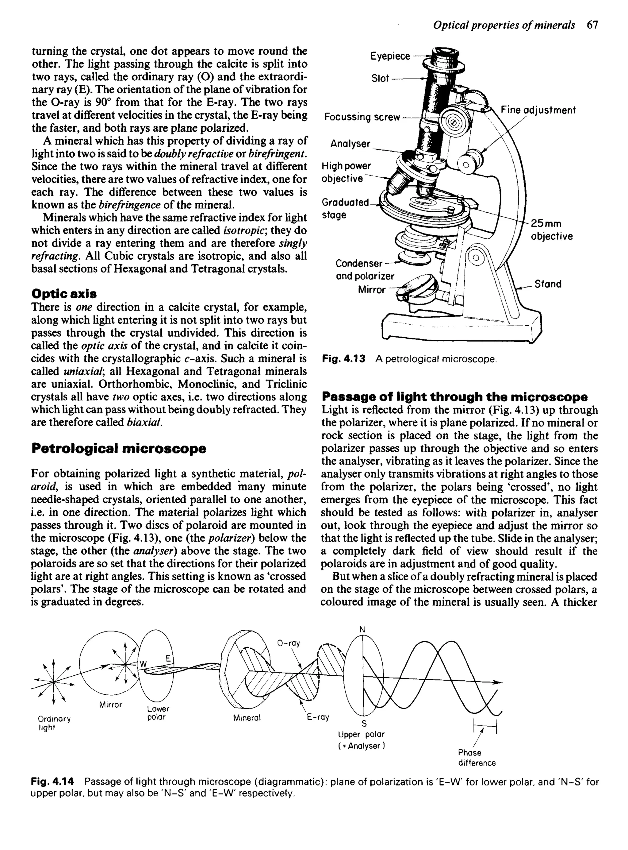 turning the crystal, one dot appears to move round the
other. The light passing through the calcite is split into
two rays, called the ordinary ray (O) and the extraordi-
nary ray (E). The orientation of the plane of vibration for
the O-ray is 90° from that for the E-ray. The two rays
travel at different velocities in the crystal, the E-ray being
the faster, and both rays are plane polarized.
A mineral which has this property of dividing a ray of
light into two issaid to be doubly refractive or birefringent.
Since the two rays within the mineral travel at different
velocities, there are two values of refractive index, one for
each ray. The difference between these two values is
known as the birefringence of the mineral.
Minerals which have the same refractive index for light
which enters in any direction are called isotropic; they do
not divide a ray entering them and are therefore singly
refracting. AU Cubic crystals are isotropic, and also all
basal sections of Hexagonal and Tetragonal crystals.
Optic axis
There is one direction in a calcite crystal, for example,
along which light entering it is not split into two rays but
passes through the crystal undivided. This direction is
called the optic axis of the crystal, and in calcite it coin-
cides with the crystallographic c-axis. Such a mineral is
called uniaxial; all Hexagonal and Tetragonal minerals
are uniaxial. Orthorhombic, Monoclinic, and Triclinic
crystals all have two optic axes, i.e. two directions along
which light can pass without being doubly refracted. They
are therefore called biaxial.
Petrological microscope
For obtaining polarized light a synthetic material, pol-
aroids is used in which are embedded many minute
needle-shaped crystals, oriented parallel to one another,
i.e. in one direction. The material polarizes light which
passes through it. Two discs of polaroid are mounted in
the microscope (Fig. 4.13), one (the polarizer) below the
stage, the other (the analyser) above the stage. The two
polaroids are so set that the directions for their polarized
light are at right angles. This setting is known as 'crossed
polars'. The stage of the microscope can be rotated and
is graduated in degrees.
Fine adjustment
Eyepiece
Slot
Focussing screw
Analyser
High power
objective
Graduated
stage
Condenser
and polarizer
Mirror
Fig. 4.13 A petrological microscope.
25 mm
objective
Stand
Passage of light through the microscope
Light is reflected from the mirror (Fig. 4.13) up through
the polarizer, where it is plane polarized. If no mineral or
rock section is placed on the stage, the light from the
polarizer passes up through the objective and so enters
the analyser, vibrating as it leaves the polarizer. Since the
analyser only transmits vibrations at right angles to those
from the polarizer, the polars being 'crossed', no light
emerges from the eyepiece of the microscope. This fact
should be tested as follows: with polarizer in, analyser
out, look through the eyepiece and adjust the mirror so
that the light is reflected up the tube. Slide in the analyser;
a completely dark field of view should result if the
polaroids are in adjustment and of good quality.
But when a slice of a doubly refracting mineral is placed
on the stage of the microscope between crossed polars, a
coloured image of the mineral is usually seen. A thicker
Ordinary
light
Fig. 4.14 Passage of light through microscope (diagrammatic): plane of polarization is 'E-W for lower polar, and 'N-S' for
upper polar, but may also be 'N-S' and 'E-W respectively.
Mirror Lower
polar Mineral E-ray
Upper polar
(= Analyser)
Phase
difference
O-ray
 