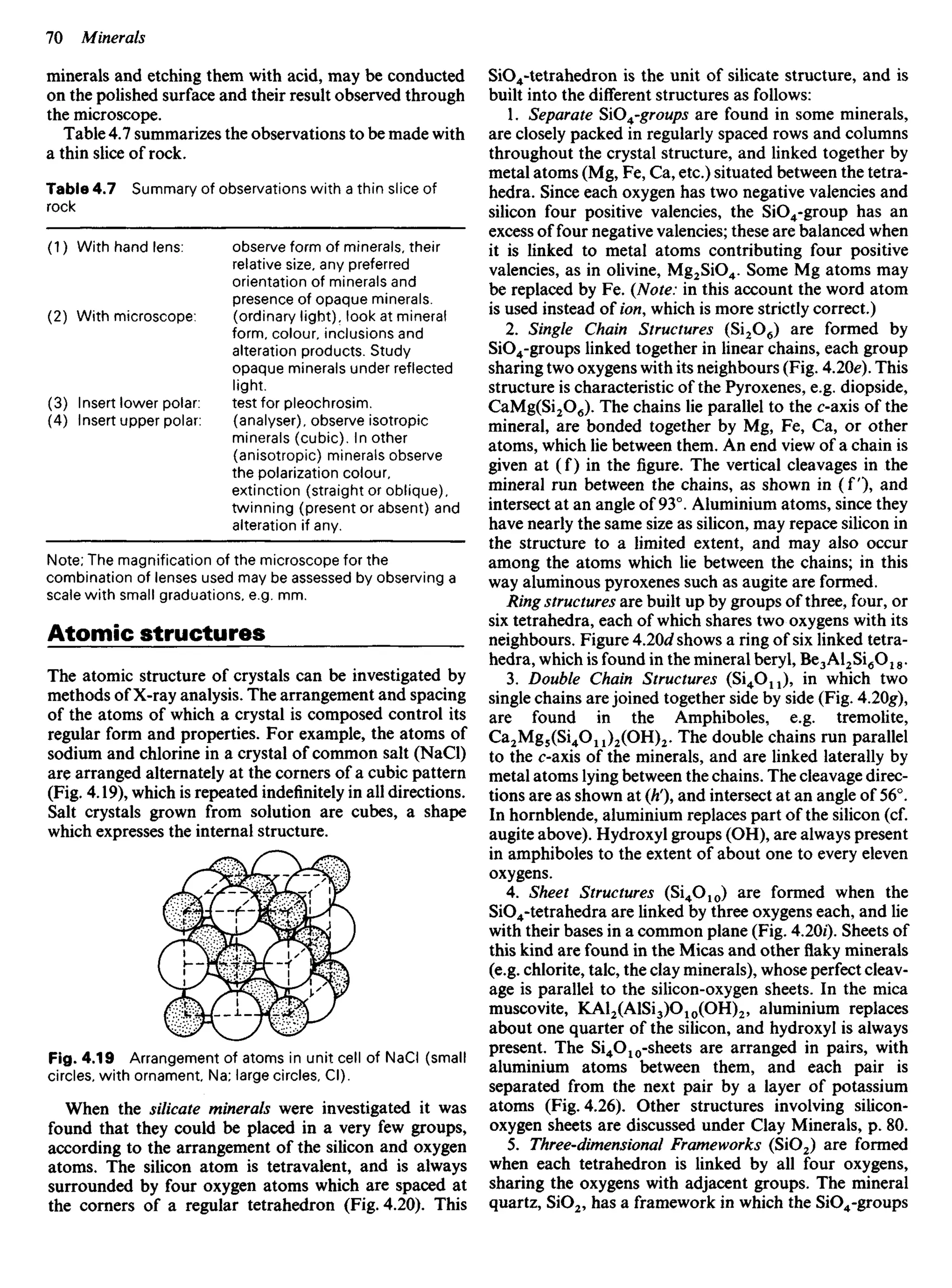 minerals and etching them with acid, may be conducted
on the polished surface and their result observed through
the microscope.
Table 4.7 summarizes the observations to be made with
a thin slice of rock.
Table 4.7 Summary of observations with a thin slice of
rock
SiO4-tetrahedron is the unit of silicate structure, and is
built into the different structures as follows:
1. Separate SiO^-groups are found in some minerals,
are closely packed in regularly spaced rows and columns
throughout the crystal structure, and linked together by
metal atoms (Mg, Fe, Ca, etc.) situated between the tetra-
hedra. Since each oxygen has two negative valencies and
silicon four positive valencies, the SiO4-group has an
excess of four negative valencies; these are balanced when
it is linked to metal atoms contributing four positive
valencies, as in olivine, Mg2SiO4. Some Mg atoms may
be replaced by Fe. {Note: in this account the word atom
is used instead of ion, which is more strictly correct.)
2. Single Chain Structures (Si2O6) are formed by
SiO4-groups linked together in linear chains, each group
sharing two oxygens with its neighbours (Fig. 4.2Oe). This
structure is characteristic of the Pyroxenes, e.g. diopside,
CaMg(Si2O6). The chains lie parallel to the c-axis of the
mineral, are bonded together by Mg, Fe, Ca, or other
atoms, which lie between them. An end view of a chain is
given at (f) in the figure. The vertical cleavages in the
mineral run between the chains, as shown in ( f ) , and
intersect at an angle of 93°. Aluminium atoms, since they
have nearly the same size as silicon, may repace silicon in
the structure to a limited extent, and may also occur
among the atoms which lie between the chains; in this
way aluminous pyroxenes such as augite are formed.
Ring structures are built up by groups of three, four, or
six tetrahedra, each of which shares two oxygens with its
neighbours. Figure 4.2Od shows a ring of six linked tetra-
hedra, which is found in the mineral beryl, Be3Al2Si6O18.
3. Double Chain Structures (Si4O11), in which two
single chains are joined together side by side (Fig. 4.2Og),
are found in the Amphiboles, e.g. tremolite,
Ca2Mg5(Si4On)2(OH)2. The double chains run parallel
to the c-axis of the minerals, and are linked laterally by
metal atoms lying between the chains. The cleavage direc-
tions are as shown at (Ii), and intersect at an angle of 56°.
In hornblende, aluminium replaces part of the silicon (cf.
augite above). Hydroxyl groups (OH), are always present
in amphiboles to the extent of about one to every eleven
oxygens.
4. Sheet Structures (Si4O10) are formed when the
SiO4-tetrahedra are linked by three oxygens each, and lie
with their bases in a common plane (Fig. 4.20/). Sheets of
this kind are found in the Micas and other flaky minerals
(e.g. chlorite, talc, the clay minerals), whose perfect cleav-
age is parallel to the silicon-oxygen sheets. In the mica
muscovite, KAl2(AlSi3)O10(OH)2, aluminium replaces
about one quarter of the silicon, and hydroxyl is always
present. The Si4O10-sheets are arranged in pairs, with
aluminium atoms between them, and each pair is
separated from the next pair by a layer of potassium
atoms (Fig. 4.26). Other structures involving silicon-
oxygen sheets are discussed under Clay Minerals, p. 80.
5. Three-dimensional Frameworks (SiO2) are formed
when each tetrahedron is linked by all four oxygens,
sharing the oxygens with adjacent groups. The mineral
quartz, SiO2, has a framework in which the SiO4-groups
(1) With hand lens:
(2) With microscope:
(3) Insert lower polar:
(4) Insert upper polar:
observe form of minerals, their
relative size, any preferred
orientation of minerals and
presence of opaque minerals,
(ordinary light), look at mineral
form, colour, inclusions and
alteration products. Study
opaque minerals under reflected
light,
test for pleochrosim.
(analyser), observe isotropic
minerals (cubic). In other
(anisotropic) minerals observe
the polarization colour,
extinction (straight or oblique),
twinning (present or absent) and
alteration if any.
Note; The magnification of the microscope for the
combination of lenses used may be assessed by observing a
scale with small graduations, e.g. mm.
Atomic structures
The atomic structure of crystals can be investigated by
methods of X-ray analysis. The arrangement and spacing
of the atoms of which a crystal is composed control its
regular form and properties. For example, the atoms of
sodium and chlorine in a crystal of common salt (NaCl)
are arranged alternately at the corners of a cubic pattern
(Fig. 4.19), which is repeated indefinitely in all directions.
Salt crystals grown from solution are cubes, a shape
which expresses the internal structure.
Fig. 4.19 Arrangement of atoms in unit cell of NaCI (small
circles, with ornament. Na; large circles, Cl).
When the silicate minerals were investigated it was
found that they could be placed in a very few groups,
according to the arrangement of the silicon and oxygen
atoms. The silicon atom is tetravalent, and is always
surrounded by four oxygen atoms which are spaced at
the corners of a regular tetrahedron (Fig. 4.20). This
 