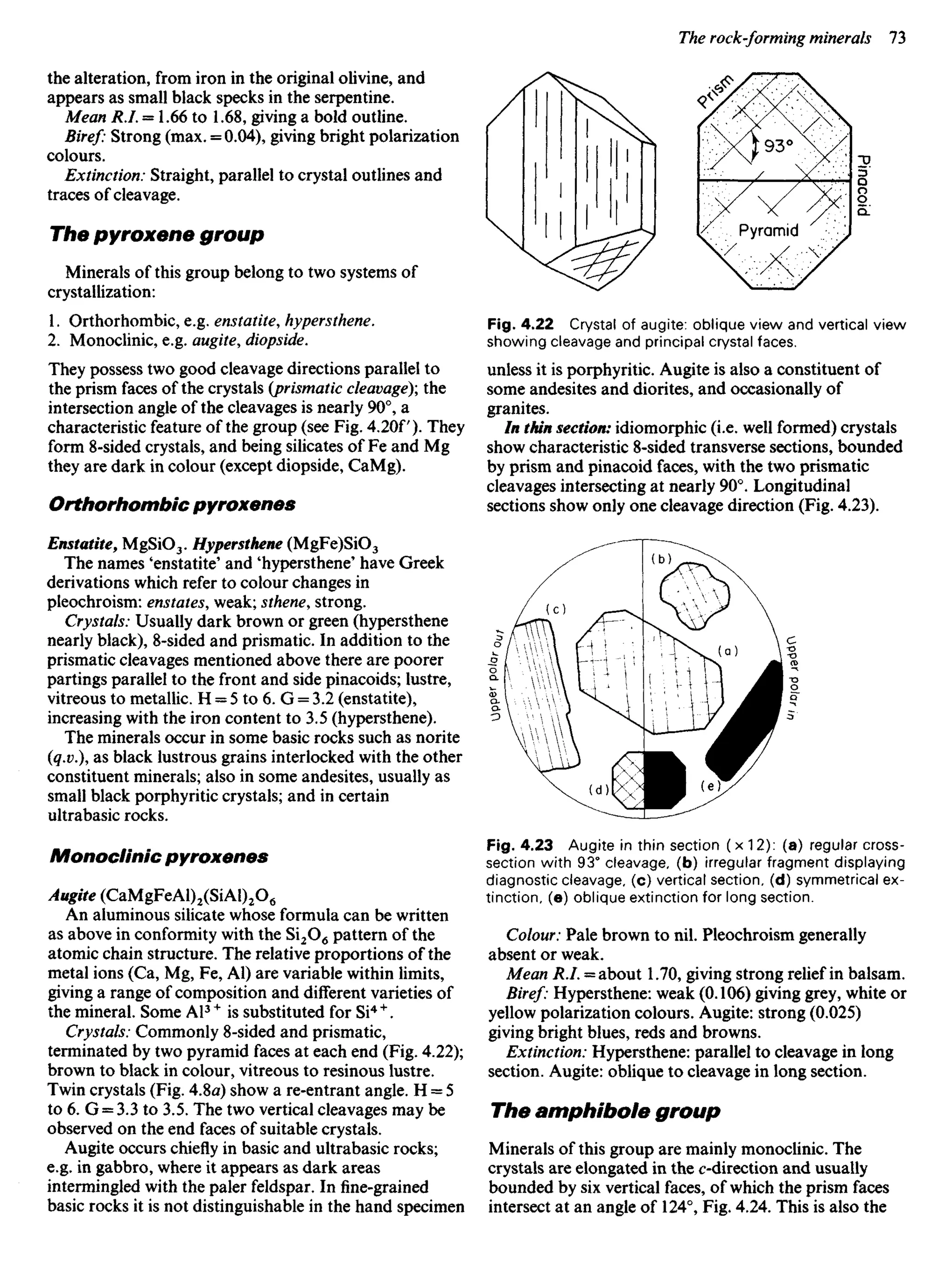 the alteration, from iron in the original olivine, and
appears as small black specks in the serpentine.
Mean R.I. = 1.66 to 1.68, giving a bold outline.
Biref: Strong (max. = 0.04), giving bright polarization
colours.
Extinction: Straight, parallel to crystal outlines and
traces of cleavage.
The pyroxene group
Minerals of this group belong to two systems of
crystallization:
1. Orthorhombic, e.g. enstatite, hypersthene.
2. Monoclinic, e.g. augite, diopside.
They possess two good cleavage directions parallel to
the prism faces of the crystals {prismatic cleavage)', the
intersection angle of the cleavages is nearly 90°, a
characteristic feature of the group (see Fig. 4.2Of). They
form 8-sided crystals, and being silicates of Fe and Mg
they are dark in colour (except diopside, CaMg).
Orthorhombic pyroxenes
Enstatite, MgSiO3. Hypersthene (MgFe)SiO3
The names 'enstatite' and 'hypersthene' have Greek
derivations which refer to colour changes in
pleochroism: enstates, weak; sthene, strong.
Crystals: Usually dark brown or green (hypersthene
nearly black), 8-sided and prismatic. In addition to the
prismatic cleavages mentioned above there are poorer
partings parallel to the front and side pinacoids; lustre,
vitreous to metallic. H = 5 to 6. G = 3.2 (enstatite),
increasing with the iron content to 3.5 (hypersthene).
The minerals occur in some basic rocks such as norite
(q.v.), as black lustrous grains interlocked with the other
constituent minerals; also in some andesites, usually as
small black porphyritic crystals; and in certain
ultrabasic rocks.
Monoclinic pyroxenes
Augite (CaMgFeAl)2(SiAl)2O6
An aluminous silicate whose formula can be written
as above in conformity with the Si2O6 pattern of the
atomic chain structure. The relative proportions of the
metal ions (Ca, Mg, Fe, Al) are variable within limits,
giving a range of composition and different varieties of
the mineral. Some Al3+
is substituted for Si4 +
.
Crystals: Commonly 8-sided and prismatic,
terminated by two pyramid faces at each end (Fig. 4.22);
brown to black in colour, vitreous to resinous lustre.
Twin crystals (Fig. 4.8a) show a re-entrant angle. H = 5
to 6. G = 3.3 to 3.5. The two vertical cleavages may be
observed on the end faces of suitable crystals.
Augite occurs chiefly in basic and ultrabasic rocks;
e.g. in gabbro, where it appears as dark areas
intermingled with the paler feldspar. In fine-grained
basic rocks it is not distinguishable in the hand specimen
Fig. 4.22 Crystal of augite: oblique view and vertical view
showing cleavage and principal crystal faces.
unless it is porphyritic. Augite is also a constituent of
some andesites and diorites, and occasionally of
granites.
In thin section: idiomorphic (i.e. well formed) crystals
show characteristic 8-sided transverse sections, bounded
by prism and pinacoid faces, with the two prismatic
cleavages intersecting at nearly 90°. Longitudinal
sections show only one cleavage direction (Fig. 4.23).
Pyramid
Fig. 4.23 Augite in thin section ( x 12): (a) regular cross-
section with 93° cleavage, (b) irregular fragment displaying
diagnostic cleavage, (c) vertical section, (d) symmetrical ex-
tinction, (e) oblique extinction for long section.
Colour: Pale brown to nil. Pleochroism generally
absent or weak.
Mean R.I. = about 1.70, giving strong relief in balsam.
Biref: Hypersthene: weak (0.106) giving grey, white or
yellow polarization colours. Augite: strong (0.025)
giving bright blues, reds and browns.
Extinction: Hypersthene: parallel to cleavage in long
section. Augite: oblique to cleavage in long section.
The amphibole group
Minerals of this group are mainly monoclinic. The
crystals are elongated in the ^-direction and usually
bounded by six vertical faces, of which the prism faces
intersect at an angle of 124°, Fig. 4.24. This is also the
 