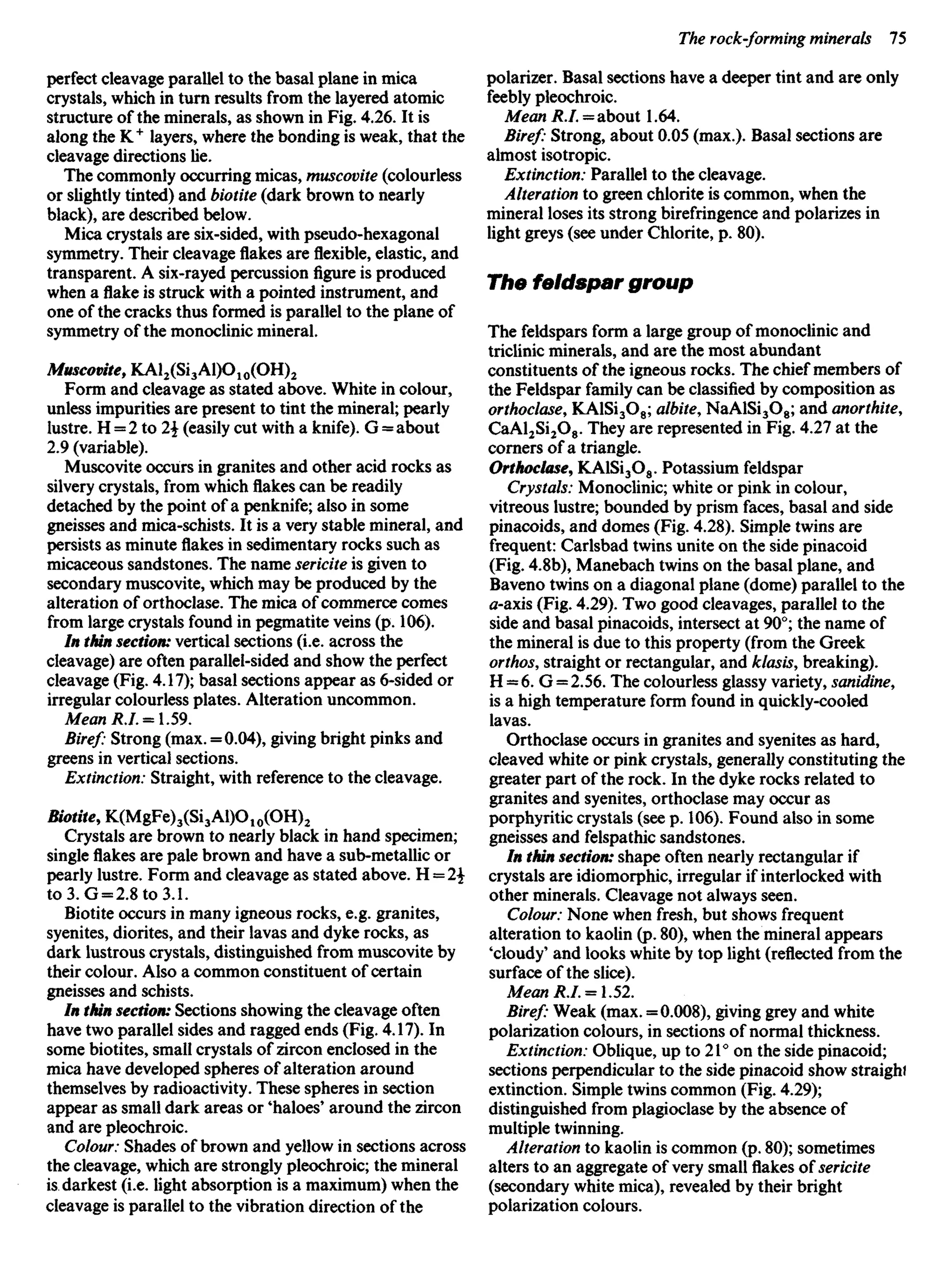 perfect cleavage parallel to the basal plane in mica
crystals, which in turn results from the layered atomic
structure of the minerals, as shown in Fig. 4.26. It is
along the K+
layers, where the bonding is weak, that the
cleavage directions lie.
The commonly occurring micas, muscovite (colourless
or slightly tinted) and biotite (dark brown to nearly
black), are described below.
Mica crystals are six-sided, with pseudo-hexagonal
symmetry. Their cleavage flakes areflexible,elastic, and
transparent. A six-rayed percussionfigureis produced
when aflakeis struck with a pointed instrument, and
one of the cracks thus formed is parallel to the plane of
symmetry of the monoclinic mineral.
Muscovite, KAl2(Si3Al)O10(OH)2
Form and cleavage as stated above. White in colour,
unless impurities are present to tint the mineral; pearly
lustre. H = 2 to 2 (easily cut with a knife). G = about
2.9 (variable).
Muscovite occurs in granites and other acid rocks as
silvery crystals, from whichflakescan be readily
detached by the point of a penknife; also in some
gneisses and mica-schists. It is a very stable mineral, and
persists as minuteflakesin sedimentary rocks such as
micaceous sandstones. The name sericite is given to
secondary muscovite, which may be produced by the
alteration of orthoclase. The mica of commerce comes
from large crystals found in pegmatite veins (p. 106).
In thin section: vertical sections (i.e. across the
cleavage) are often parallel-sided and show the perfect
cleavage (Fig. 4.17); basal sections appear as 6-sided or
irregular colourless plates. Alteration uncommon.
Mean *./.= 1.59.
Biref: Strong (max. = 0.04), giving bright pinks and
greens in vertical sections.
Extinction: Straight, with reference to the cleavage.
Biotite, K(MgFe)3(Si3Al)O10(OH)2
Crystals are brown to nearly black in hand specimen;
singleflakesare pale brown and have a sub-metallic or
pearly lustre. Form and cleavage as stated above. H = 2
to 3. G = 2.8to3.1.
Biotite occurs in many igneous rocks, e.g. granites,
syenites, diorites, and their lavas and dyke rocks, as
dark lustrous crystals, distinguished from muscovite by
their colour. Also a common constituent of certain
gneisses and schists.
In thin section: Sections showing the cleavage often
have two parallel sides and ragged ends (Fig. 4.17). In
some biotites, small crystals of zircon enclosed in the
mica have developed spheres of alteration around
themselves by radioactivity. These spheres in section
appear as small dark areas or 'haloes' around the zircon
and are pleochroic.
Colour: Shades of brown and yellow in sections across
the cleavage, which are strongly pleochroic; the mineral
is darkest (i.e. light absorption is a maximum) when the
cleavage is parallel to the vibration direction of the
polarizer. Basal sections have a deeper tint and are only
feebly pleochroic.
Mean R.I. = about 1.64.
Biref: Strong, about 0.05 (max.). Basal sections are
almost isotropic.
Extinction: Parallel to the cleavage.
Alteration to green chlorite is common, when the
mineral loses its strong birefringence and polarizes in
light greys (see under Chlorite, p. 80).
The feldspar group
The feldspars form a large group of monoclinic and
triclinic minerals, and are the most abundant
constituents of the igneous rocks. The chief members of
the Feldspar family can be classified by composition as
orthoclase, KAlSi3O8; albite, NaAlSi3O8; and anorthite,
CaAl2Si2O8. They are represented in Fig. 4.27 at the
corners of a triangle.
Orthoclase, KAlSi3O8. Potassium feldspar
Crystals: Monoclinic; white or pink in colour,
vitreous lustre; bounded by prism faces, basal and side
pinacoids, and domes (Fig. 4.28). Simple twins are
frequent: Carlsbad twins unite on the side pinacoid
(Fig. 4.8b), Manebach twins on the basal plane, and
Baveno twins on a diagonal plane (dome) parallel to the
tf-axis (Fig. 4.29). Two good cleavages, parallel to the
side and basal pinacoids, intersect at 90°; the name of
the mineral is due to this property (from the Greek
orthos, straight or rectangular, and klasis, breaking).
H = 6. G = 2.56. The colourless glassy variety, sanidine,
is a high temperature form found in quickly-cooled
lavas.
Orthoclase occurs in granites and syenites as hard,
cleaved white or pink crystals, generally constituting the
greater part of the rock. In the dyke rocks related to
granites and syenites, orthoclase may occur as
porphyritic crystals (see p. 106). Found also in some
gneisses and felspathic sandstones.
In thin section: shape often nearly rectangular if
crystals are idiomorphic, irregular if interlocked with
other minerals. Cleavage not always seen.
Colour: None when fresh, but shows frequent
alteration to kaolin (p. 80), when the mineral appears
'cloudy' and looks white by top light (reflected from the
surface of the slice).
Mean R.I. = 1.52.
Biref: Weak (max. = 0.008), giving grey and white
polarization colours, in sections of normal thickness.
Extinction: Oblique, up to 21° on the side pinacoid;
sections perpendicular to the side pinacoid show straighi
extinction. Simple twins common (Fig. 4.29);
distinguished from plagioclase by the absence of
multiple twinning.
Alteration to kaolin is common (p. 80); sometimes
alters to an aggregate of very smallflakesofsericite
(secondary white mica), revealed by their bright
polarization colours.
 